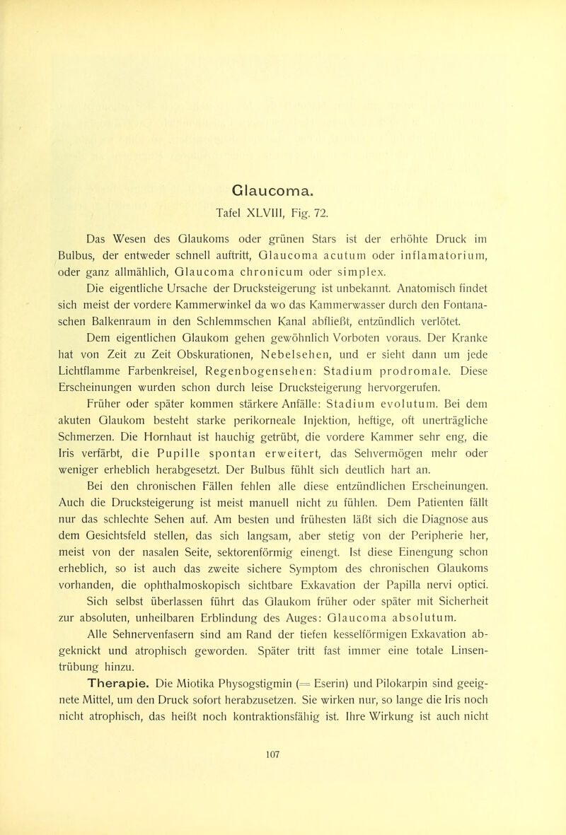 Giaucoma. Tafel XLVIII, Fig. 72. Das Wesen des Glaukoms oder grünen Stars ist der erhöhte Druck im Bulbus, der entweder schnell auftritt, Giaucoma acutum oder inflamatorium, oder ganz allmählich, Giaucoma chronicum oder simplex. Die eigentliche Ursache der Drucksteigerung ist unbekannt. Anatomisch findet sich meist der vordere Kammerwinkel da wo das Kammerwasser durch den Fontana- schen Balkenraum in den Schlemmschen Kanal abfließt, entzündlich verlötet. Dem eigentlichen Glaukom gehen gewöhnlich Vorboten voraus. Der Kranke hat von Zeit zu Zeit Obskurationen, Nebelsehen, und er sieht dann um jede Lichtflamme Farbenkreisel, Regenbogensehen: Stadium prodromale. Diese Erscheinungen wurden schon durch leise Drucksteigerung hervorgerufen. Früher oder später kommen stärkere Anfälle: Stadium evolutum. Bei dem akuten Glaukom besteht starke perikorneale Injektion, heftige, oft unerträgliche Schmerzen. Die Hornhaut ist hauchig getrübt, die vordere Kammer sehr eng, die Iris verfärbt, die Pupille spontan erweitert, das Sehvermögen mehr oder weniger erheblich herabgesetzt. Der Bulbus fühlt sich deutlich hart an. Bei den chronischen Fällen fehlen alle diese entzündlichen Erscheinungen. Auch die Drucksteigerung ist meist manuell nicht zu fühlen. Dem Patienten fällt nur das schlechte Sehen auf. Am besten und frühesten läßt sich die Diagnose aus dem Gesichtsfeld stellen, das sich langsam, aber stetig von der Peripherie her, meist von der nasalen Seite, sektorenförmig einengt. Ist diese Einengung schon erheblich, so ist auch das zweite sichere Symptom des chronischen Glaukoms vorhanden, die ophthalmoskopisch sichtbare Exkavation der Papilla nervi optici. Sich selbst überlassen führt das Glaukom früher oder später mit Sicherheit zur absoluten, unheilbaren Erblindung des Auges: Giaucoma absolutum. Alle Sehnervenfasern sind am Rand der tiefen kesseiförmigen Exkavation ab- geknickt und atrophisch geworden. Später tritt fast immer eine totale Linsen- trübung hinzu. Therapie. Die Miotika Physogstigmin (= Eserin) und Pilokarpin sind geeig- nete Mittel, um den Druck sofort herabzusetzen. Sie wirken nur, so lange die Iris noch nicht atrophisch, das heißt noch kontraktionsfähig ist. Ihre Wirkung ist auch nicht