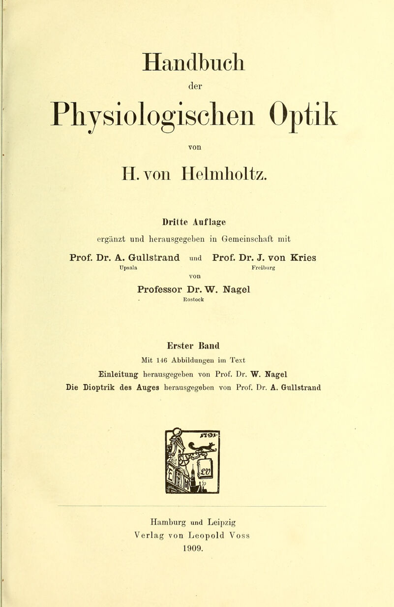 Handbuch der Physiologischen Optik von H. von Helmholtz. Dritte Auflage ergänzt und herausgegeben in Gemeinschaft mit Prof. Dr. A. Gullstrand und Prof. Dr. J. von Kries Upsala Freiburg von Professor Dr. W. Nagel Rostock Erster Band Mit 146 Abbildungen im Text Einleitung herausgegeben von Prof. Dr. W. Nagel Die Dioptrik des Auges herausgegeben von Prof. Dr. A. Gullstrand Hamburg und Leipzig Verlag von Leopold Voss 1909.