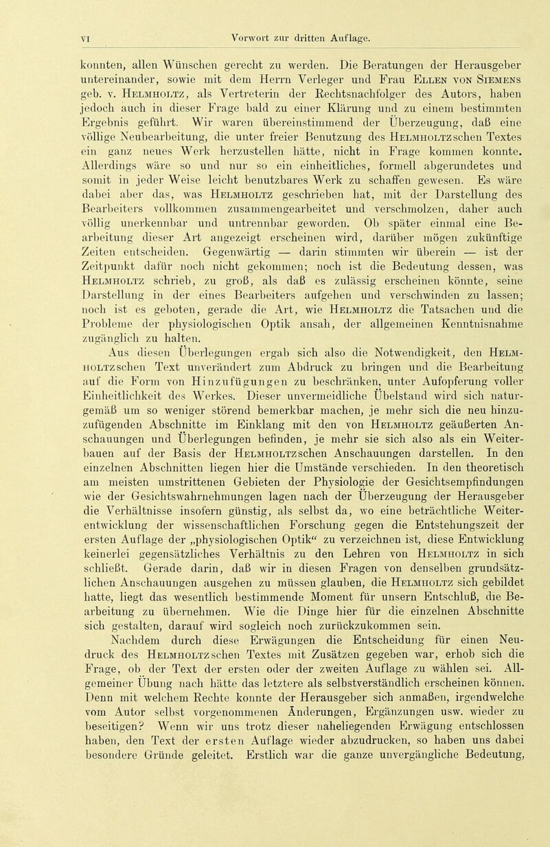 konnten, allen Wünschen gerecht zu werden. Die Beratungen der Herausgeber untereinander, sowie mit dem Herrn Verleger und Frau Ellen von Siemens geb. v. Helmholtz, als Vertreterin der Rechtsnachfolger des Autors, haben jedoch auch in dieser Frage bald zu einer Klärung und zu einem bestimmten Ergebnis geführt. Wir waren übereinstimmend der Überzeugung, daß eine völlige Neubearbeitung, die unter freier Benutzung des Helmholtz sehen Textes ein ganz neues Werk herzustellen hätte, nicht in Frage kommen konnte. Allerdings wäre so und nur so ein einheitliches, formell abgerundetes und somit in jeder Weise leicht benutzbares Werk zu schaffen gewesen. Es wäre dabei aber das, was Helmholtz geschrieben hat, mit der Darstellung des Bearbeiters vollkommen zusammengearbeitet und verschmolzen, daher auch völlig unerkennbar und untrennbar geworden. Ob später einmal eine Be- arbeitung dieser Art angezeigt erscheinen wird, darüber mögen zukünftige Zeiten entscheiden. Gegenwärtig — darin stimmten wir überein — ist der Zeitpunkt dafür noch nicht gekommen; noch ist die Bedeutung dessen, was Helmholtz schrieb, zu groß, als daß es zulässig erscheinen könnte, seine Darstellung in der eines Bearbeiters aufgehen und verschwinden zu lassen; noch ist es geboten, gerade die Art, wie Helmholtz die Tatsachen und die Probleme der physiologischen Optik ansah, der allgemeinen Kenntnisnahme zugänglich zu halten. Aus diesen Überlegungen ergab sich also die Notwendigkeit, den Helm- holtz sehen Text unverändert zum Abdruck zu bringen und die Bearbeitung auf die Form von Hinzufügungen zu beschränken, unter Aufopferung voller Einheitlichkeit des Werkes. Dieser unvermeidliche Übelstand wird sich natur- gemäß um so weniger störend bemerkbar machen, je mehr sich die neu hinzu- zufügenden Abschnitte im Einklang mit den von Helbiholtz geäußerten An- schauungen und Überlegungen befinden, je mehr sie sich also als ein Weiter- bauen auf der Basis der Helmholtz sehen Anschauungen darstellen. In den einzelnen Abschnitten liegen hier die Umstände verschieden. In den theoretisch am meisten umstrittenen Gebieten der Physiologie der Gesichtsempfindungen wie der Gesichtswahrnehmungen lagen nach der Überzeugung der Herausgeber die Verhältnisse insofern günstig, als selbst da, wo eine beträchtliche Weiter- entwicklung der wissenschaftlichen Forschung gegen die Entstehungszeit der ersten Auflage der „physiologischen Optik zu verzeichnen ist, diese Entwicklung keinerlei gegensätzliches Verhältnis zu den Lehren von Helmholtz in sich schließt. Gerade darin, daß wir in diesen Fragen von denselben grundsätz- lichen Anschauungen ausgehen zu müssen glauben, die Helmholtz sich gebildet hatte, liegt das wesentlich bestimmende Moment für unsern Entschluß, die Be- arbeitung zu übernehmen. Wie die Dinge hier für die einzelnen Abschnitte sich gestalten, darauf wird sogleich noch zurückzukommen sein. Nachdem durch diese Erwägungen die Entscheidung für einen Neu- druck des Helmholtz sehen Textes mit Zusätzen gegeben war, erhob sich die Frage, ob der Text der ersten oder der zweiten Auflage zu wählen sei. All- gemeiner Übung nach hätte das letztere als selbstverständlich erscheinen können. Denn mit welchem Rechte konnte der Herausgeber sich anmaßen, irgendwelche vom Autor selbst vorgenommenen Änderungen, Ergänzungen usw. wieder zu beseitigen? Wenn wir uns trotz dieser naheliegenden Erwägung entschlossen haben, den Text der ersten Auflage wieder abzudrucken, so haben uns dabei besondere Gründe geleitet. Erstlich war die ganze unvergängliche Bedeutung,