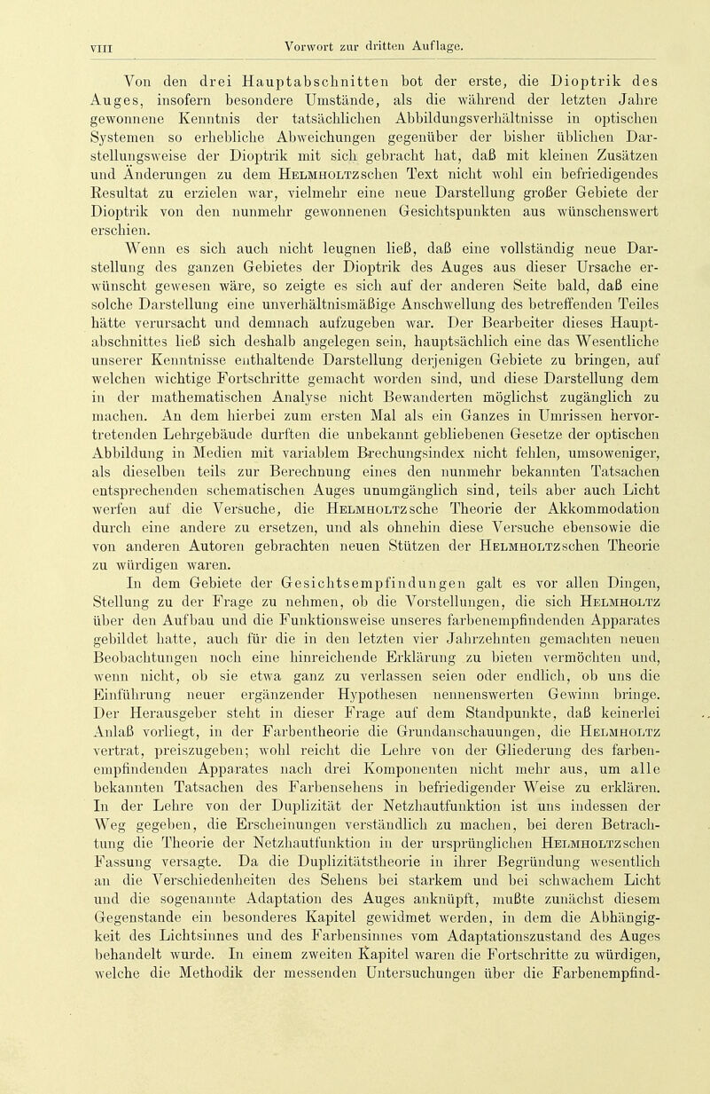 Von den drei Hauptabschnitten bot der erste, die Dioptrik des Auges, insofern besondere Umstände, als die -während der letzten Jabre gewonnene Kenntnis der tatsächlichen Abbildungsverhältnisse in optischen Systemen so erhebliche Abweichungen gegenüber der bisher üblichen Dar- stellungsweise der Dioptrik mit sich gebracht hat, daß mit kleinen Zusätzen und Änderungen zu dem Helmholtz sehen Text nicht wohl ein befriedigendes Resultat zu erzielen war, vielmehr eine neue Darstellung großer Gebiete der Dioptrik von den nunmehr gewonnenen Gesichtspunkten aus wünschenswert erschien. Wenn es sich auch nicht leugnen ließ, daß eine vollständig neue Dar- stellung des ganzen Gebietes der Dioptrik des Auges aus dieser Ursache er- wünscht gewesen wäre, so zeigte es sich auf der anderen Seite bald, daß eine solche Darstellung eine unverhältnismäßige Anschwellung des betreffenden Teiles hätte verursacht und demnach aufzugeben war. Der Bearbeiter dieses Haupt- abschnittes ließ sich deshalb angelegen sein, hauptsächlich eine das Wesentliche unserer Kenntnisse enthaltende Darstellung derjenigen Gebiete zu bringen, auf welchen wichtige Fortschritte gemacht worden sind, und diese Darstellung dem in der mathematischen Analyse nicht Bewanderten möglichst zugänglich zu machen. An dem hierbei zum ersten Mal als ein Ganzes in Umrissen hervor- tretenden Lehrgebäude durften die unbekannt gebliebenen Gesetze der optischen Abbildung in Medien mit variablem Brechungsindex nicht fehlen, umsoweniger, als dieselben teils zur Berechnung eines den nunmehr bekannten Tatsachen entsprechenden schematischen Auges unumgänglich sind, teils aber auch Licht werfen auf die Versuche, die Helmholtzsehe Theorie der Akkommodation durch eine andere zu ersetzen, und als ohnehin diese Versuche ebensowie die von anderen Autoren gebrachten neuen Stützen der Helmholtz sehen Theorie zu würdigen waren. In dem Gebiete der Gesichtsempfindungen galt es vor allen Dingen, Stellung zu der Frage zu nehmen, ob die Vorstellungen, die sich Helmholtz über den Aufbau und die Funktionsweise unseres farbenempfindenden Apparates gebildet hatte, auch für die in den letzten vier Jahrzehnten gemachten neuen Beobachtungen noch eine hinreichende Erklärung zu bieten vermöchten und, wenn nicht, ob sie etwa ganz zu verlassen seien oder endlich, ob uns die Einführung neuer ergänzender Hypothesen nennenswerten Gewinn bringe. Der Herausgeber steht in dieser Frage auf dem Standpunkte, daß keinerlei Anlaß vorliegt, in der Farbentheorie die Grundanschauungen, die Helmholtz vertrat, preiszugeben; wohl reicht die Lehre von der Gliederung des farben- empfindenden Apparates nach drei Komponenten nicht mehr aus, um alle bekannten Tatsachen des Farbensehens in befriedigender Weise zu erklären. In der Lehre von der Duplizität der Netzhautfunktion ist uns indessen der Weg gegeben, die Erscheinungen verständlich zu machen, bei deren Betrach- tung die Theorie der Netzhautfunktion in der ursprünglichen Helmholtz sehen Fassung versagte. Da die Duplizitätstheorie in ihrer Begründung wesentlich an die Verschiedenheiten des Sehens bei starkem und bei schwachem Licht und die sogenannte Adaptation des Auges anknüpft, mußte zunächst diesem Gegenstande ein besonderes Kapitel gewidmet werden, in dem die Abhängig- keit des Lichtsinnes und des Farbensinnes vom Adaptationszustand des Auges behandelt wurde. In einem zweiten Kapitel waren die Fortschritte zu würdigen, welche die Methodik der messenden Untersuchungen über die Farbenempfind-