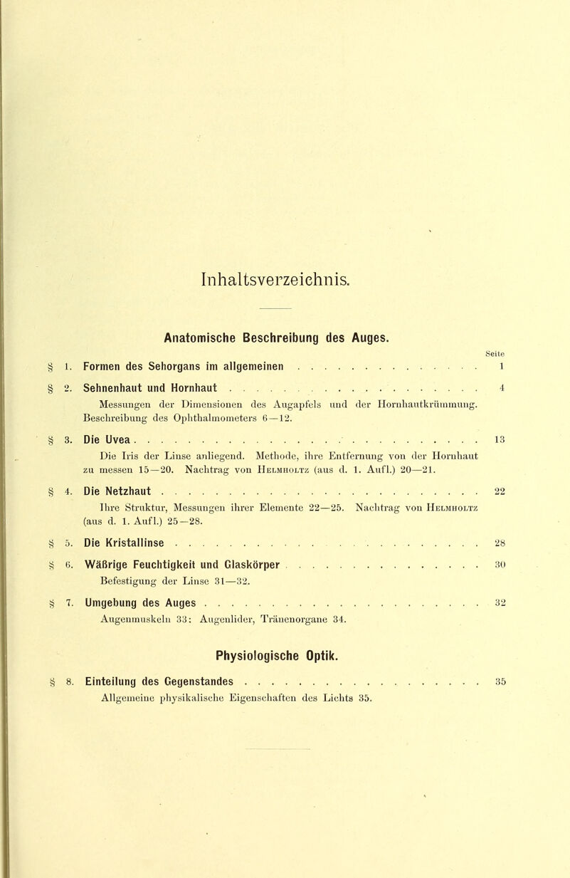 Inhaltsverzeichnis. Anatomische Beschreibung des Auges. Seite § l. Formen des Sehorgans im allgemeinen l § 2. Sehnenhaut und Hornhaut 4 Messungen der Dimensionen des Augapfels und der Hornhautkrümmung. Beschreibung des Ophthalmometers 6 — 12. § 3. Die Uvea 13 Die Iris der Linse anliegend. Methode, ihre Entfernung von der Hornhaut zu messen 15—20. Nachtrag von Helmholtz (aus d. 1. Aufl.) 20—21. § 4. Die Netzhaut 22 Ihre Struktur, Messungen ihrer Elemente 22—25. Nachtrag von Helmholtz (aus d. 1. Aufl.) 25-28. § 5. Die Kristallinse 28 S 6. Wäßrige Feuchtigkeit und Glaskörper 30 Befestigung der Linse 31—32. § 1. Umgebung des Auges 32 Augenmuskeln 33: Augenlider, Tränenorgane 34. Physiologische Optik. § 8. Einteilung des Gegenstandes 35 Allgemeine physikalische Eigenschaften des Lichts 35.