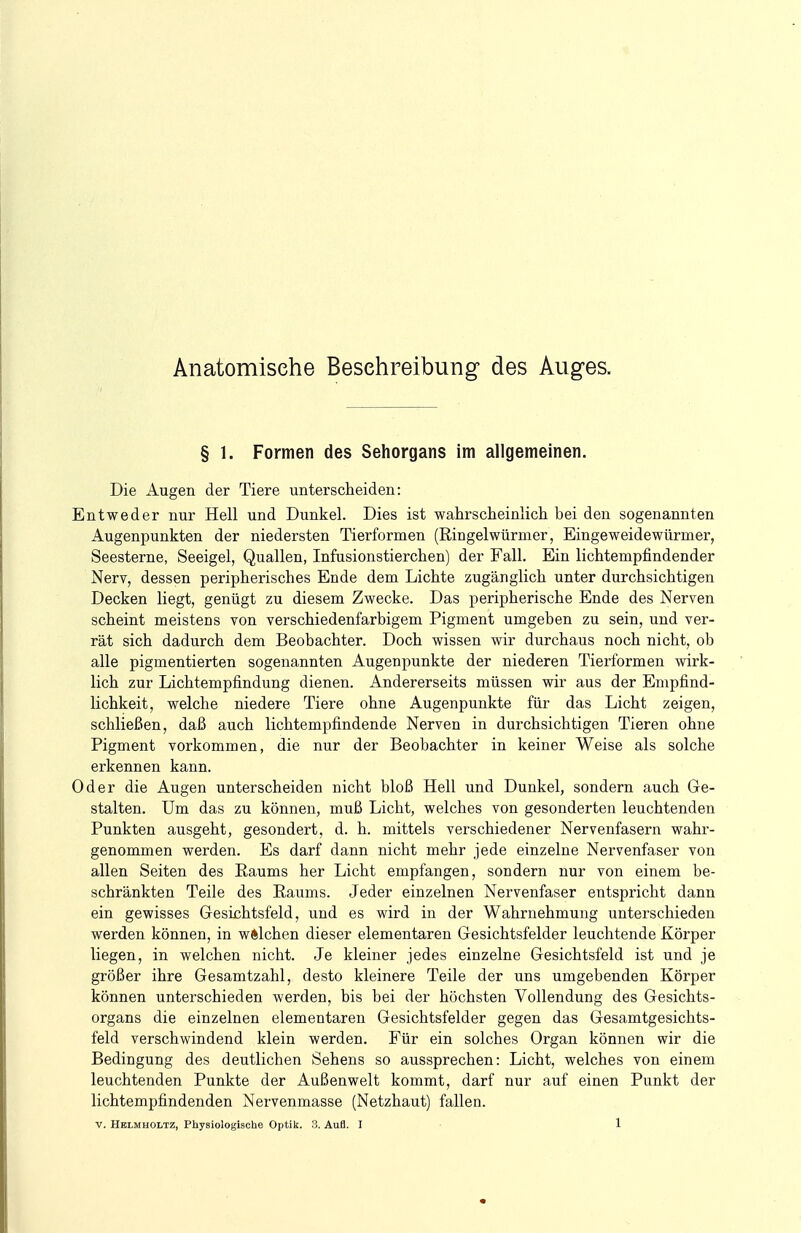 Anatomische Besehreibung des Auges. § 1. Formen des Sehorgans im allgemeinen. Die Augen der Tiere unterscheiden: Entweder nur Hell und Dunkel. Dies ist wahrscheinlich bei den sogenannten Augenpunkten der niedersten Tierformen (Ringelwürmer, Eingeweidewürmer, Seesterne, Seeigel, Quallen, Infusionstierchen) der Fall. Ein lichtempfindender Nerv, dessen peripherisches Ende dem Lichte zugänglich unter durchsichtigen Decken liegt, genügt zu diesem Zwecke. Das peripherische Ende des Nerven scheint meistens von verschiedenfarbigem Pigment umgeben zu sein, und ver- rät sich dadurch dem Beobachter. Doch wissen wir durchaus noch nicht, ob alle pigmentierten sogenannten Augenpunkte der niederen Tierformen wirk- lich zur Lichtempfindung dienen. Andererseits müssen wir aus der Empfind- lichkeit, welche niedere Tiere ohne Augenpunkte für das Licht zeigen, schließen, daß auch lichtempfindende Nerven in durchsichtigen Tieren ohne Pigment vorkommen, die nur der Beobachter in keiner Weise als solche erkennen kann. Oder die Augen unterscheiden nicht bloß Hell und Dunkel, sondern auch Ge- stalten. Um das zu können, muß Licht, welches von gesonderten leuchtenden Punkten ausgeht, gesondert, d. h. mittels verschiedener Nervenfasern wahr- genommen werden. Es darf dann nicht mehr jede einzelne Nervenfaser von allen Seiten des Eaums her Licht empfangen, sondern nur von einem be- schränkten Teile des Eaums. Jeder einzelnen Nervenfaser entspricht dann ein gewisses Gesichtsfeld, und es wird in der Wahrnehmung unterschieden werden können, in wftlchen dieser elementaren Gesichtsfelder leuchtende Körper liegen, in welchen nicht. Je kleiner jedes einzelne Gesichtsfeld ist und je größer ihre Gesamtzahl, desto kleinere Teile der uns umgebenden Körper können unterschieden werden, bis bei der höchsten Vollendung des Gesichts- organs die einzelnen elementaren Gesichtsfelder gegen das Gesamtgesichts- feld verschwindend klein werden. Für ein solches Organ können wir die Bedingung des deutlichen Sehens so aussprechen: Licht, welches von einem leuchtenden Punkte der Außenwelt kommt, darf nur auf einen Punkt der lichtempfindenden Nervenmasse (Netzhaut) fallen.