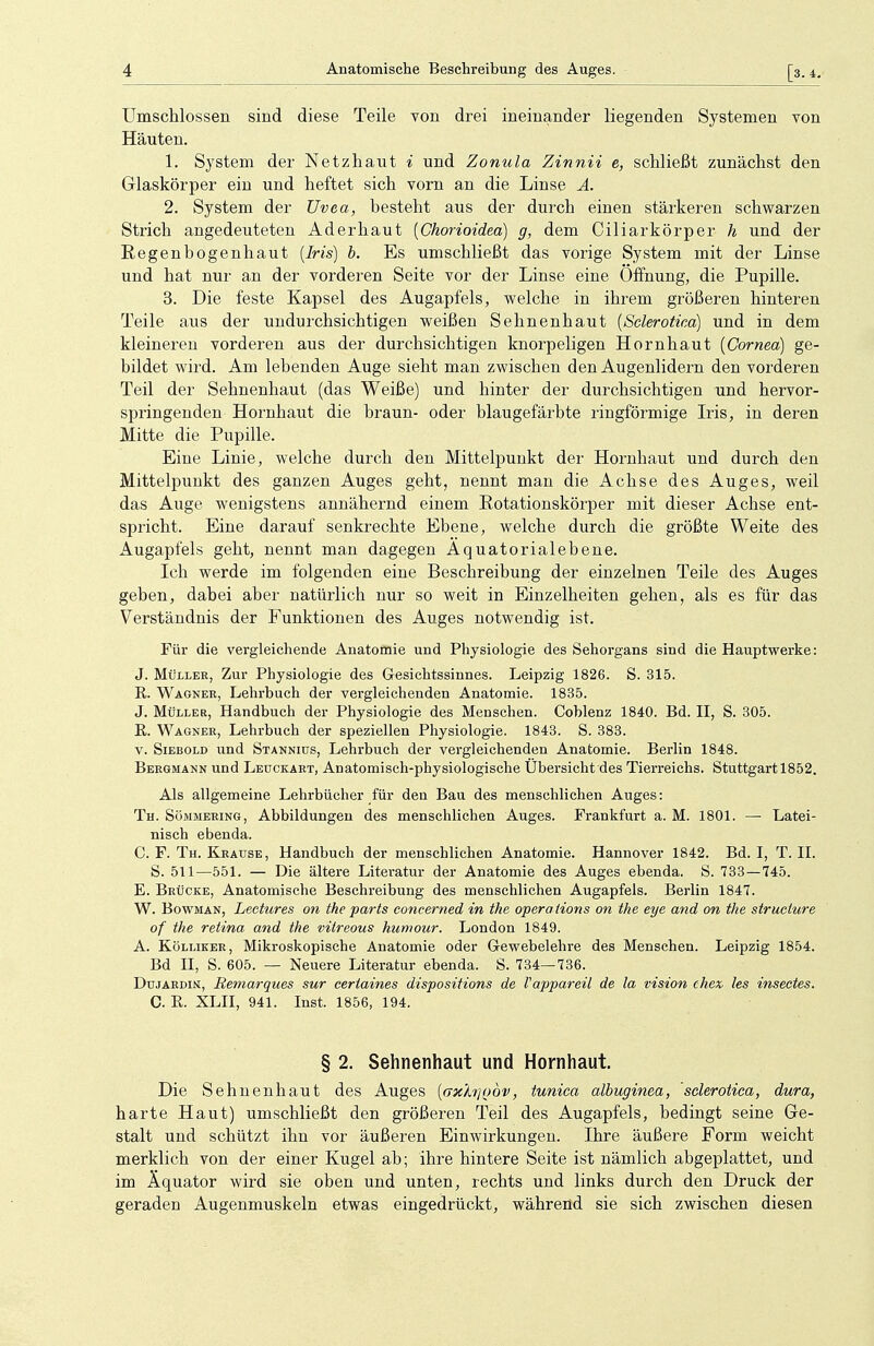 Umschlossen sind diese Teile von drei ineinander liegenden Systemen von Häuten. 1. System der Netzhaut i und Zonula Zinnii e, schließt zunächst den Glaskörper ein und heftet sich vorn an die Linse A. 2. System der Uvea, besteht aus der durch einen stärkeren schwarzen Strich angedeuteten Ader haut (Chorioidea) g, dem Ciliar körper h und der Regenbogenhaut (Iris) b. Es umschließt das vorige System mit der Linse und hat nur an der vorderen Seite vor der Linse eine Öffnung, die Pupille. 3. Die feste Kapsel des Augapfels, welche in ihrem größeren hinteren Teile aus der undurchsichtigen weißen Sehnenhaut (Sclerotica) und in dem kleineren vorderen aus der durchsichtigen knorpeligen Hornhaut (Cornea) ge- bildet wird. Am lebenden Auge sieht man zwischen den Augenlidern den vorderen Teil der Sehnenhaut (das Weiße) und hinter der durchsichtigen und hervor- springenden Hornbaut die braun- oder blaugefärbte ringförmige Iris, in deren Mitte die Pupille. Eine Linie, welche durch den Mittelpunkt der Hornhaut und durch den Mittelpunkt des ganzen Auges geht, nennt man die Achse des Auges, weil das Auge wenigstens annähernd einem Rotationskörper mit dieser Achse ent- spricht. Eine darauf senkrechte Ebene, welche durch die größte Weite des Augapfels geht, nennt man dagegen Aquatorialebene. Ich werde im folgenden eine Beschreibung der einzelnen Teile des Auges geben, dabei aber natürlich nur so weit in Einzelheiten gehen, als es für das Verständnis der Funktionen des Auges notwendig ist. Für die vergleichende Anatomie und Physiologie des Sehorgans sind die Hauptwerke: J. Müller, Zur Physiologie des Gesichtssinnes. Leipzig 1826. S. 315. R. Wagner, Lehrbuch der vergleichenden Anatomie. 1835. J. Müller, Handbuch der Physiologie des Menschen. Coblenz 1840. Bd. II, S. 305. R. Wagner, Lehrbuch der speziellen Physiologie. 1843. S. 383. v. Siebold und Stanniüs, Lehrbuch der vergleichenden Anatomie. Berlin 1848. Bergmann und Leuckart, Anatomisch-physiologische Übersicht des Tierreichs. Stuttgart 1852. Als allgemeine Lehrbücher für den Bau des menschlichen Auges: Th. Sömmering, Abbildungen des menschlichen Auges. Frankfurt a. M. 1801. — Latei- nisch ebenda. C. F. Th. Krause, Handbuch der menschlichen Anatomie. Hannover 1842. Bd. I, T. II. S. 511—551. — Die ältere Literatur der Anatomie des Auges ebenda. S. 733 — 745. E. Brücke, Anatomische Beschreibung des menschlichen Augapfels. Berlin 1847. W. Bowman, Lectures on the parts concerned in the Opera tions on the eye and on the struclure of the retina and the vitreous humour. London 1849. A. Kölliker, Mikroskopische Anatomie oder Gewebelehre des Menschen. Leipzig 1854. Bd H, S. 605. — Neuere Literatur ebenda. S. 734—736. Dujardin, Remarques sur certaines dispositions de Vappareil de la vision chex, les insectes. C. R. XLII, 941. Inst. 1856, 194. § 2. Sehnenhaut und Hornhaut. Die Sehnenhaut des Auges (axXtßQov, tunica albuginea, sclerotica, dura, harte Haut) umschließt den größeren Teil des Augapfels, bedingt seine Ge- stalt und schützt ihn vor äußeren Einwirkungen. Ihre äußere Form weicht merklich von der einer Kugel ab; ihre hintere Seite ist nämlich abgeplattet, und im Äquator wird sie oben und unten, rechts und links durch den Druck der geraden Augenmuskeln etwas eingedrückt, während sie sich zwischen diesen