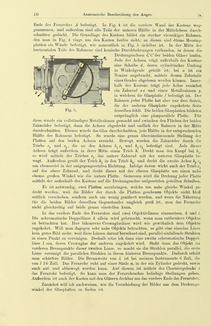 Ende des Fernrohrs Ä befestigt. In Fig. 4 ist die vordere Wand des Kastens weg- genommen, und außerdem sind alle Teile der unteren Hälfte in der Mittelebene durch- schnitten gedacht. Die Grundlage des Kastens bildet ein starker viereckiger Rahmen, den man in Fig. 4 rings um den Kasten laufen sieht; an diesen sind dünne Messing- platten als Wände befestigt, wie namentlich in Fig. 5 sichtbar ist. In der Mitte der horizontalen Teile des Rahmens sind konische Durchbohrungen vorhanden, in denen die Drehungsachsen G G der beiden Gläser laufen. Jede der Achsen trägt außerhalb des Kastens eine Scheibe d, deren zylindrischer Umfang in Winkelgrade geteilt ist; bei a ist ein Nonius angebracht, mittels dessen Zehnteile eines Grades abgelesen werden können. Inner- halb des Kastens trägt jede Achse zunächst ein Zahnrad e e und einen Metallrahmen g, in welchem die Glasplatte f befestigt ist. Der Rahmen jeder Platte hat aber nur drei Seiten, die der anderen Glasplatte zugekehrte Seite Fig. 5. desselben fehlt. Die beiden Glasplatten bildeten ursprünglich eine planparallele Platte. Für diese wurde ein vollständiger Metallrahmen gemacht und zwischen den Flächen der beiden Zahnräder befestigt, dann die Achsen abgedreht und endlich der Rahmen in der Mitte durchschnitten. Ebenso wurde das Glas durchschnitten, jede Hälfte in der entsprechenden Hälfte des Rahmens befestigt. So wurde eine genau übereinstimmende Stellung der Platten auf den beiden Achsen erreicht. Bewegt werden die Zahnräder durch die Triebe cx und c2, die an den Achsen bx cx und b2 c2 befestigt sind. Jede dieser Achsen trägt außerdem in ihrer Mitte einen Trieb h. Dreht man den Knopf bei bv so wird mittels des Triebes ex das untere Zahnrad mit der unteren Glasplatte be- wegt. Außerdem greift der Trieb hx in den Trieb h2, und dreht die zweite Achse b2 c2 um ebensoviel in der entgegengesetzten Richtung. Infolge davon wirkt auch der Trieb c0 auf das obere Zahnrad, und dreht dieses mit der oberen Glasplatte um einen nahe ebenso großen Winkel wie die untere Platte. Gemessen wird die Drehung jeder Platte mittels der außerhalb des Kastens auf die Drehungsachse aufgesetzten geteilten Scheiben. Es ist notwendig, zwei Platten anzubringen, welche um nahe gleiche Winkel ge- dreht werden, weii die Bilder der durch die Platten gesehenen Objekte nicht bloß seitlich verschoben, sondern auch ein wenig genähert werden, und wenn die Näherung für die beiden Bilder desselben Gegenstandes ungleich groß ist, man das Fernrohr nicht gleichzeitig auf beide genau einstellen kann. In das vordere Ende des Fernrohrs sind zwei Objektivlinsen einzusetzen, k und /. Die achromatische Doppellinse k allein wird gebraucht, wenn man entferntere Objekte zu betrachten hat. Ihre bikonvexe Crownglaslinse wird wie gewöhnlich dem Objekte zugekehrt. Will man dagegen sehr nahe Objekte betrachten, so gibt eine einzelne Linse kein gutes Bild mehr, weil diese Linsen darauf berechnet sind, parallel einfallende Strahlen in einen Punkt zu vereinigen. Deshalb setze ich dann eine zweite pchromatische Doppel- linse l ein, deren Crownglas der anderen zugekehrt wird. Steht dann das Objekt im vorderen Brennpunkte dieser zweiten Linse, so macht sie die Strahlen parallel, die erste Linse vereinigt die parallelen Strahlen in ihrem hinteren Brennpunkte. Dadurch erhält man schärfere Bilder. Die Brennweite von k ist bei meinem Instrumente 6 Zoll, die von l 16 Zoll. Das Fernrohr ruht auf einer Säule n, in der ein Zylinder gedreht, sowie auch auf- und abbewegt werden kann. Auf diesem ist mittels des Oharniergelenks i das Fernrohr befestigt. So kann man der Fernrohrachse beliebige Stellungen geben. Außerdem ist auch der Kasten mit den Gläsern drehbar um das vordere Ende des Fernrohrs. Zunächst will ich nachweisen, wie die Verschiebung der Bilder aus dem Drehungs- winkel der Glasplatten zu finden ist.