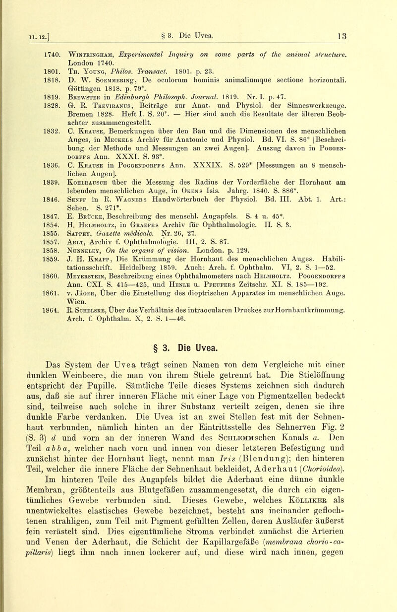 1740. Winteingham, Experimentell Inquiry on some parts nf the animal structure. London 1740. 1801. Th. Young, Philos. Transact. 1801. p. 23. 1818. D. W. SoEMMERiNg, De oculorum hominis animaliumque sectione horizontali. Güttingen 1818. p. 79*. 1819. Beewster in Edinburgh Philosoph. Journal. 1819. Nr. I. p. 47. 1828. G. R. Teeviranüs, Beiträge zur Anat. und Physiol. der Sinneswerkzeuge. Bremen 1828. Heft I. S. 20*. — Hier sind auch die Resultate der älteren Beob- achter zusammengestellt. 1832. C. Krause, Bemerkungen über den Bau und die Dimensionen des menschlichen Auges, in Meckels Archiv für Anatomie und Physiol. Bd. VI. S. 86* (Beschrei- bung der Methode und Messungen an zwei Augen]. Auszug davon in Poggen- dorffs Ann. XXXI. S. 93*. 1836. C. Kraüse in Poggendorffs Ann. XXXIX. S. 529* [Messungen an 8 mensch- lichen Augen]. 1839. Kohlradsch über die Messung des Radius der Vorderfläche der Hornhaut am lebenden menschlichen Auge, in Okens Isis. Jahrg. 1840. S. 886*. 1846. Senff in R. Wagners Handwörterbuch der Physiol. Bd. III. Abt. 1. Art.: Sehen. S. 271*. 1847. E. Brücke, Beschreibung des menschl. Augapfels. S. 4 u. 45*. 1854. H. Helmholtz, in Geaefes Archiv für Ophthalmologie. II. S. 3. 1855. Sappey, Gazette medicale. Nr. 26, 27. 1857. Arlt, Archiv f. Ophthalmologie. HI, 2. S. 87. 1858. Nunneley, On the organs of vision. London, p. 129. 1859. J. H. Knapp, Die Krümmung der Hornhaut des menschlichen Auges. Habili- tationsschrift. Heidelberg 1859. Auch: Arch. f. Ophthalm. VI, 2. S. 1—52. 1860. Meyerstein, Beschreibung eines Ophthalmometers nach Helmholtz. Poggendorffs Ann. CXI. S. 415—425, und Henle u. Pfeufers Zeitschr. XI. S. 185—192. 1861. v. Jäger, Über die Einstellung des dioptrischen Apparates im menschlichen Auge. Wien. 1864. R. Schelske, Uber das Verhältnis des intraoculareu Druckes zur Hornhautkrümmung. Arch. f. Ophthalm. X, 2. S. 1—46. § 3. Die Uvea. Das System der Uvea trägt seinen Namen von dem Vergleiche mit einer dunklen Weinbeere, die man von ihrem Stiele getrennt hat. Die Stielöffnung entspricht der Pupille. Sämtliche Teile dieses Systems zeichnen sich dadurch aus, daß sie auf ihrer inneren Fläche mit einer Lage von Pigmentzellen bedeckt sind, teilweise auch solche in ihrer Substanz verteilt zeigen, denen sie ihre dunkle Farbe verdanken. Die Uvea ist an zwei Stellen fest mit der Sehnen- haut verbunden, nämlich hinten an der Eintrittsstelle des Sehnerven Fig. 2 (S. 3) d und vorn an der inneren Wand des Schlemm sehen Kanals a, Den Teil abba, welcher nach vorn und innen von dieser letzteren Befestigung und zunächst hinter der Hornhaut liegt, nennt man Iris (Blendung); den hinteren Teil, welcher die innere Fläche der Sehnenhaut bekleidet, Aderhaut (Chorioidea). Im hinteren Teile des Augapfels bildet die Aderhaut eine dünne dunkle Membran, größtenteils aus Blutgefäßen zusammengesetzt, die durch ein eigen- tümliches Gewebe verbunden sind. Dieses Gewebe, welches Kölliker als unentwickeltes elastisches Gewebe bezeichnet, besteht aus ineinander gefloch- tenen strahligen, zum Teil mit Pigment gefüllten Zellen, deren Ausläufer äußerst fein verästelt sind. Dies eigentümliche Stroma verbindet zunächst die Arterien und Venen der Aderhaut, die Schicht der Kapillargefäße (membrana chorio-ca- pillaris) liegt ihm nach innen lockerer auf, und diese wird nach innen, gegen