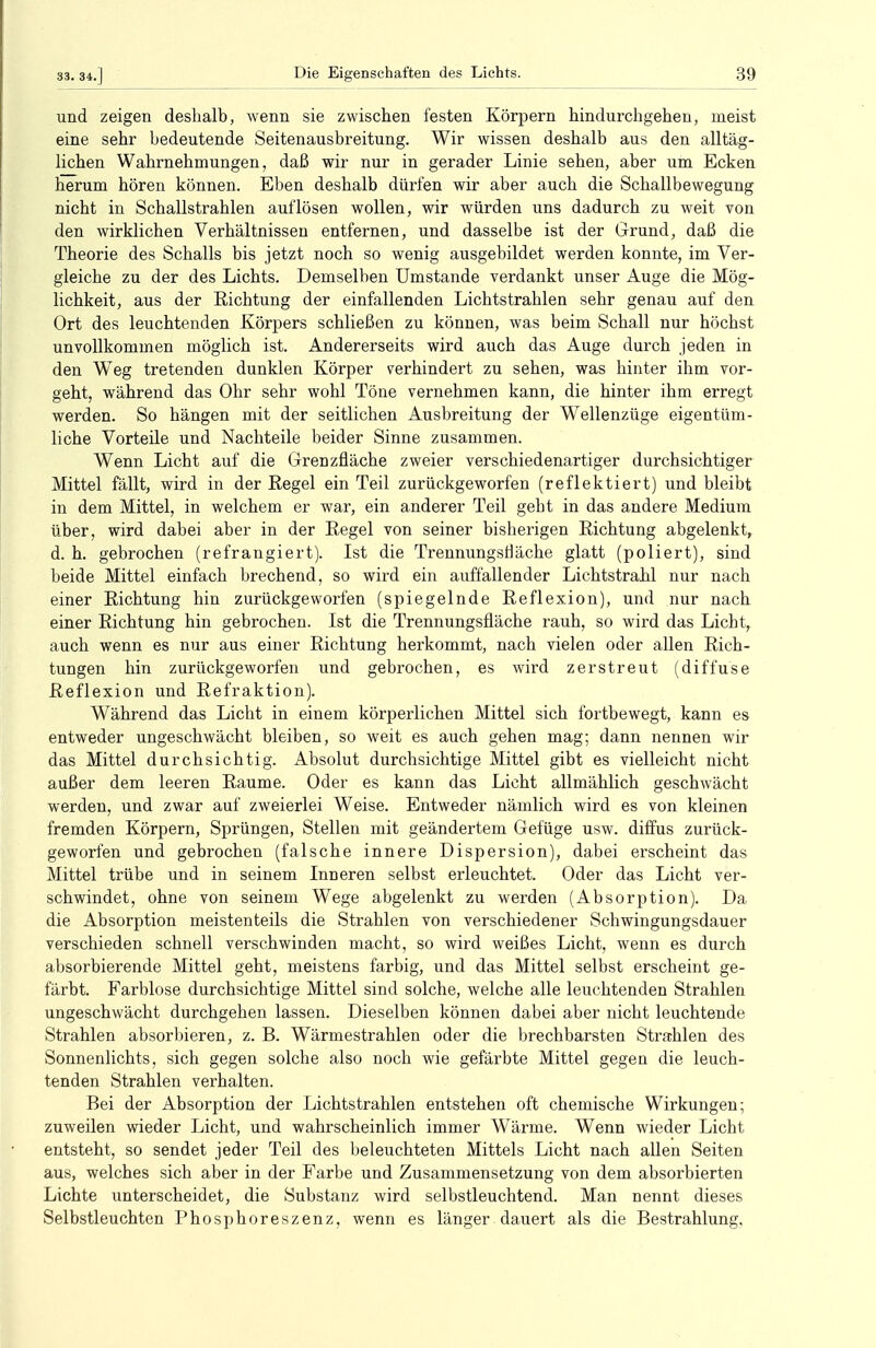 und zeigen deshalb, wenn sie zwischen festen Körpern hindurchgehen, meist eine sehr bedeutende Seitenausbreitung. Wir wissen deshalb aus den alltäg- lichen Wahrnehmungen, daß wir nur in gerader Linie sehen, aber um Ecken herum hören können. Eben deshalb dürfen wir aber auch die Schallbewegung nicht in Schallstrahlen auflösen wollen, wir würden uns dadurch zu weit von den wirklichen Verhältnissen entfernen, und dasselbe ist der Grund, daß die Theorie des Schalls bis jetzt noch so wenig ausgebildet werden konnte, im Ver- gleiche zu der des Lichts. Demselben Umstände verdankt unser Auge die Mög- lichkeit, aus der Richtung der einfallenden Lichtstrahlen sehr genau auf den Ort des leuchtenden Körpers schließen zu können, was beim Schall nur höchst unvollkommen möglich ist. Andererseits wird auch das Auge durch jeden in den Weg tretenden dunklen Körper verhindert zu sehen, was hinter ihm vor- geht, während das Ohr sehr wohl Töne vernehmen kann, die hinter ihm erregt werden. So hängen mit der seitlichen Ausbreitung der Wellenzüge eigentüm- liche Vorteile und Nachteile beider Sinne zusammen. Wenn Licht auf die Grenzfläche zweier verschiedenartiger durchsichtiger Mittel fällt, wird in der Regel ein Teil zurückgeworfen (reflektiert) und bleibt in dem Mittel, in welchem er war, ein anderer Teil geht in das andere Medium über, wird dabei aber in der Regel von seiner bisherigen Richtung abgelenkt, d. h. gebrochen (refrangiert). Ist die Trennungsnäche glatt (poliert), sind beide Mittel einfach brechend, so wird ein auffallender Lichtstrahl nur nach einer Richtung hin zurückgeworfen (spiegelnde Reflexion), und nur nach einer Richtung hin gebrochen. Ist die Trennungsfläche rauh, so wird das Licht, auch wenn es nur aus einer Richtung herkommt, nach vielen oder allen Rich- tungen hin zurückgeworfen und gebrochen, es wird zerstreut (diffuse Reflexion und Refraktion). Während das Licht in einem körperlichen Mittel sich fortbewegt, kann es entweder ungeschwächt bleiben, so weit es auch gehen mag; dann nennen wir das Mittel durchsichtig. Absolut durchsichtige Mittel gibt es vielleicht nicht außer dem leeren Räume. Oder es kann das Licht allmählich geschwächt werden, und zwar auf zweierlei Weise. Entweder nämlich wird es von kleinen fremden Körpern, Sprüngen, Stellen mit geändertem Gefüge usw. diffus zurück- geworfen und gebrochen (falsche innere Dispersion), dabei erscheint das Mittel trübe und in seinem Inneren selbst erleuchtet. Oder das Licht ver- schwindet, ohne von seinem Wege abgelenkt zu werden (Absorption). Da die Absorption meistenteils die Strahlen von verschiedener Schwingungsdauer verschieden schnell verschwinden macht, so wird weißes Licht, wenn es durch absorbierende Mittel geht, meistens farbig, und das Mittel selbst erscheint ge- färbt. Farblose durchsichtige Mittel sind solche, welche alle leuchtenden Strahlen ungeschwächt durchgehen lassen. Dieselben können dabei aber nicht leuchtende Strahlen absorbieren, z. B. Wärmestrahlen oder die brechbarsten Strahlen des Sonnenlichts, sich gegen solche also noch wie gefärbte Mittel gegen die leuch- tenden Strahlen verhalten. Bei der Absorption der Lichtstrahlen entstehen oft chemische Wirkungen; zuweilen wieder Licht, und wahrscheinlich immer Wärme. Wenn wieder Licht entsteht, so sendet jeder Teil des beleuchteten Mittels Licht nach allen Seiten aus, welches sich aber in der Farbe und Zusammensetzung von dem absorbierten Lichte unterscheidet, die Substanz wird selbstleuchtend. Man nennt dieses Selbstleuchten Phosphoreszenz, wenn es länger dauert als die Bestrahlung.