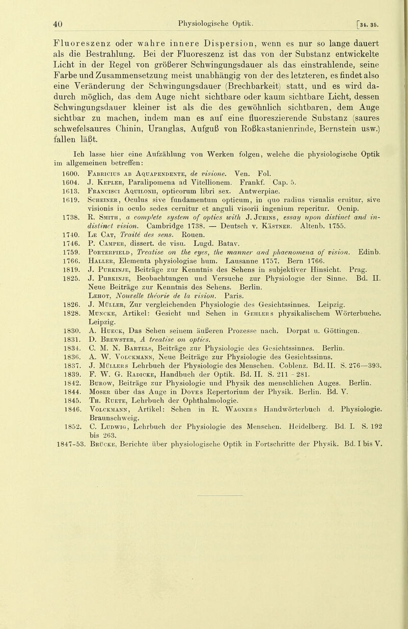 Fluoreszenz oder wahre innere Dispersion, wenn es nur so lange dauert als die Bestrahlung. Bei der Fluoreszenz ist das von der Substanz entwickelte Licht in der Kegel Ton größerer Schwingungsdauer als das einstrahlende, seine Farbe und Zusammensetzung meist unabhängig von der des letzteren, es findet also eine Veränderung der Schwingungsdauer (Brechbarkeit) statt, und es wird da- durch möglich, das dem Auge nicht sichtbare oder kaum sichtbare Licht, dessen Schwingungsdauer kleiner ist als die des gewöhnlich sichtbaren, dem Auge sichtbar zu machen, indem man es auf eine fluoreszierende Substanz (saures schwefelsaures Chinin, Uranglas, Aufguß von Roßkastanienrinde, Bernstein usw.) fallen läßt. Ich lasse hier eine Aufzählung von Werken folgen, welche die physiologische Optik im allgemeinen betreffen: 1600. Fabeicius ab Aquapendente, de visione. Ven. Fol. 1604. J. Kepler, Paralipomena ad Vitellionem. Frankf. Cap. 5. 1613. Feancisci Aquilonii, opticorum libri sex. Antwerpiae. 1619. Scheiner, Oculus sive fundamentum opticum, in quo radius visualis eruitur, sive visionis in oculo sedes cernitur et anguli visorii ingenium reperitur. Oenip. 1738. R. Smith, a complete System of optics with J. Jurins, essay upon distinct and in- distinct. vision. Cambridge 1738. — Deutsch v. Kästner. Altenb. 1755. 1740. Le Cat, Traite des sens. Rouen. 1746. P. Camper, dissert. de visu. Lugd. Batav. 1759. Porterfield , Treatise on the eyes, the mariner and phaenomena of vision. Edinb. 1766. Haller, Elementa physiologiae hum. Lausanne 1757. Bern 1766. 1819. J. Purkinje, Beiträge zur Kenntnis des Sehens in subjektiver Hinsicht. Prag. 1825. J. Purkinje, Beobachtungen und Versuche zur Physiologie der Sinne. Bd. H. Neue Beiträge zur Kenntnis des Sehens. Berlin. Lehot, Nouvelle theorie de la vision. Paris. 1826. J. Müller, Zur vergleichenden Physiologie des Gesichtssinnes. Leipzig. 1828. Muncke, Artikel: Gesicht und Sehen in Gehlers physikalischem Wörterbuche. Leipzig. 1830. A. Hueck, Das Sehen seinem äußeren Prozesse nach. Dorpat u. Göttingen. 1831. D. Brewster, A treatise on optics. 1834. C. M. N. Bartels, Beiträge zur Physiologie des Gesichtssinnes. Berlin. 1836. A. W. Volckmann, Neue Beiträge zur Physiologie des Gesichtssinns. 1837. J. Müllers Lehrbuch der Physiologie des Menschen. Coblenz. Bd. II. S. 276—393. 1839. F. W. G. Radicke, Handbuch der Optik. Bd. II. S. 211 - 281. 1842. Burow, Beiträge zur Physiologie und Physik des menschlichen Auges. Berlin. 1844. Moser über das Auge in Doves Repertorium der Physik. Berlin. Bd. V. 1845. Th. Ruete, Lehrbuch der Ophthalmologie. 1846. Volckmann, Artikel: Sehen in R. Wagners Handwörterbuch d. Physiologie. Braunschweig. 1852. C. Ludwig, Lehrbuch der Physiologie des Menschen. Heidelberg. Bd. I. S. 192 bis 263. 1847-53. Brücke, Berichte über physiologische Optik in Fortschritte der Physik. Bd. I bis V.