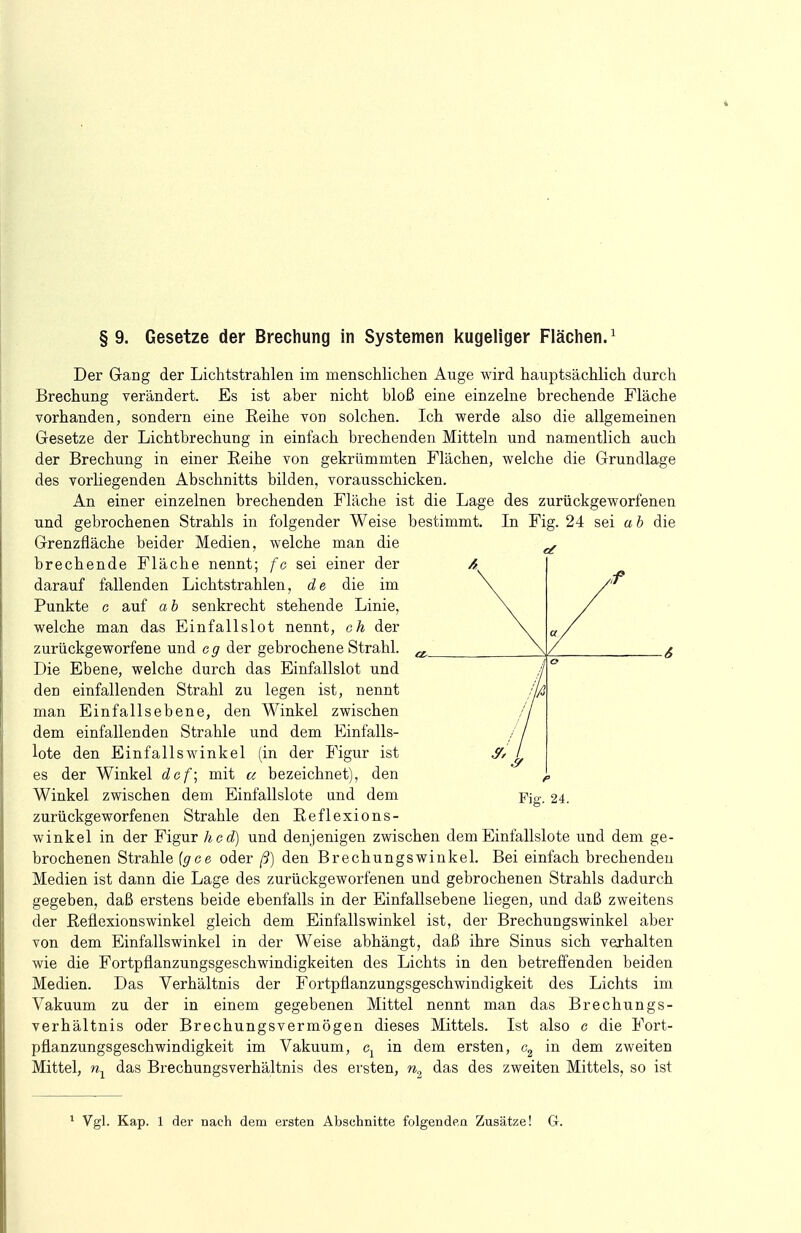§9. Gesetze der Brechung in Systemen kugeliger Flächen.1 In Fig. 24 sei a b die Der Gang der Lichtstrahlen im menschlichen Auge wird hauptsächlich durch Brechung verändert. Es ist aher nicht bloß eine einzelne brechende Fläche vorhanden, sondern eine Reihe von solchen. Ich werde also die allgemeinen Gesetze der Lichtbrechung in einfach brechenden Mitteln und namentlich auch der Brechung in einer Reihe von gekrümmten Flächen, welche die Grundlage des vorliegenden Abschnitts bilden, vorausschicken. An einer einzelnen brechenden Fläche ist die Lage des zurückgeworfenen und gebrochenen Strahls in folgender Weise bestimmt. Grenzfläche beider Medien, welche man die brechende Fläche nennt; fo sei einer der darauf fallenden Lichtstrahlen, de die im Funkte c auf a b senkrecht stehende Linie, welche man das Einfallslot nennt, ch der zurückgeworfene und e g der gebrochene Strahl. Die Ebene, welche durch das Einfallslot und den einfallenden Strahl zu legen ist, nennt man Einfallsebene, den Winkel zwischen dem einfallenden Strahle und dem Einfalls- lote den Einfallswinkel (in der Figur ist es der Winkel def; mit u bezeichnet), den Winkel zwischen dem Einfallslote und dem zurückgeworfenen Strahle den Beflexions- winkel in der Figur hcd) und denjenigen zwischen dem Einfallslote und dem ge- brochenen Strahle (gee oder ß) den Brechungswinkel. Bei einfach brechenden Medien ist dann die Lage des zurückgeworfenen und gebrochenen Strahls dadurch gegeben, daß erstens beide ebenfalls in der Einfallsebene liegen, und daß zweitens der Reflexionswinkel gleich dem Einfallswinkel ist, der Brechungswinkel aber von dem Einfallswinkel in der Weise abhängt, daß ihre Sinus sich verhalten wie die Fortpflanzungsgeschwindigkeiten des Lichts in den betreffenden beiden Medien. Das Verhältnis der Fortpflanzungsgeschwindigkeit des Lichts im Vakuum zu der in einem gegebenen Mittel nennt man das Brechungs- verhältnis oder Brechungsvermögen dieses Mittels. Ist also e die Fort- pflanzungsgeschwindigkeit im Vakuum, c1 in dem ersten, c2 in dem zweiten Mittel, nx das Brechungsverhältnis des ersten, n2 das des zweiten Mittels, so ist Cf / o fß p Fig. 24. 1 Vgl. Kap. 1 der nach dem ersten Abschnitte folgenden Zusätze! G.