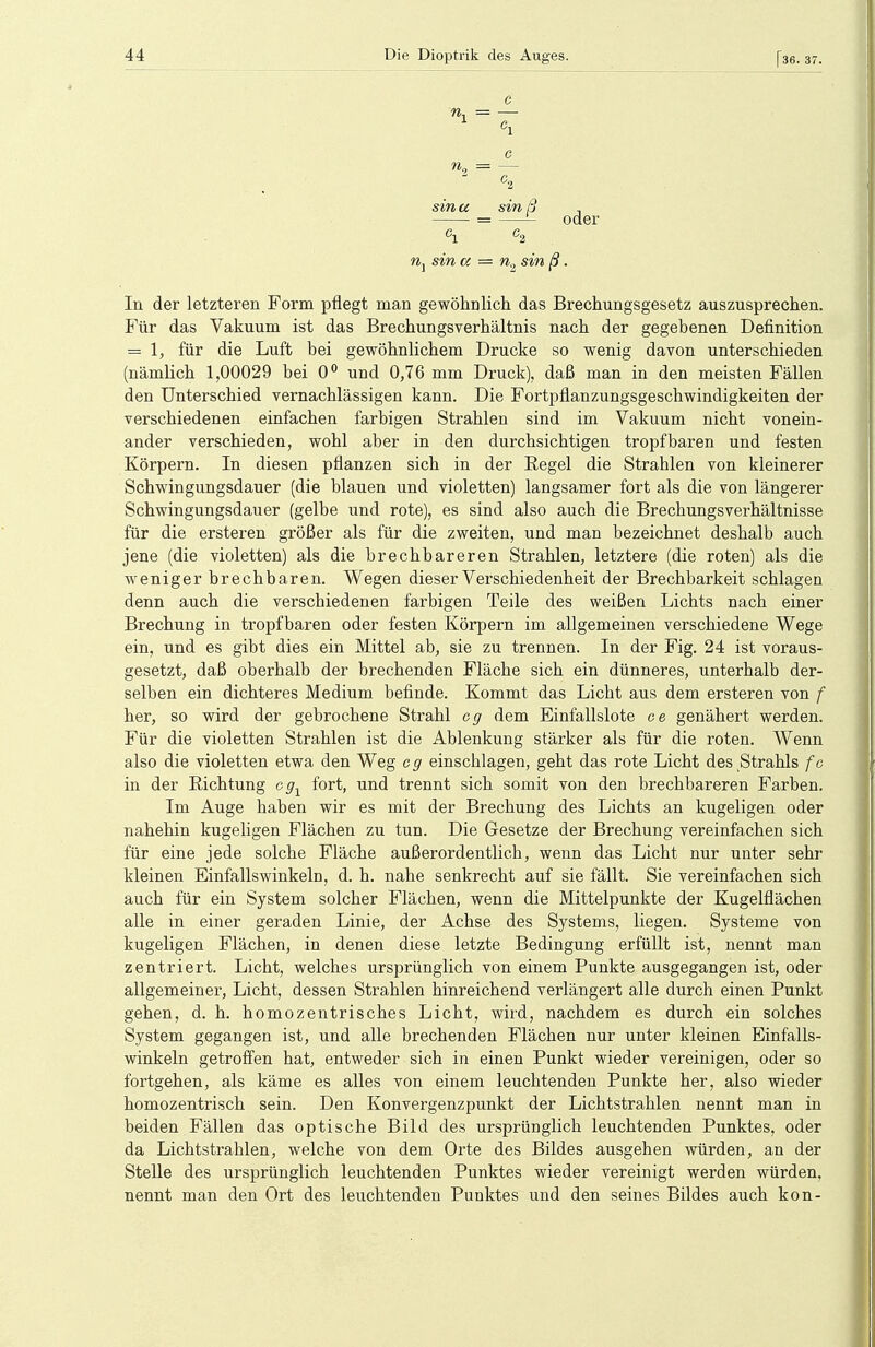 C e. e sma sin ß oder sin a n2 sin ß. In der letzteren Form pflegt man gewöhnlich das Brechungsgesetz auszusprechen. Für das Vakuum ist das Brechungsverhältnis nach der gegebenen Definition = 1, für die Luft bei gewöhnlichem Drucke so wenig davon unterschieden (nämlich 1,00029 bei 0° und 0,76 mm Druck), daß man in den meisten Fällen den Unterschied vernachlässigen kann. Die Fortpflanzungsgeschwindigkeiten der verschiedenen einfachen farbigen Strahlen sind im Vakuum nicht vonein- ander verschieden, wohl aber in den durchsichtigen tropfbaren und festen Körpern. In diesen pflanzen sich in der Regel die Strahlen von kleinerer Schwingungsdauer (die blauen und violetten) langsamer fort als die von längerer Schwingungsdauer (gelbe und rote), es sind also auch die Brechungsverhältnisse für die ersteren größer als für die zweiten, und man bezeichnet deshalb auch jene (die violetten) als die brechbareren Strahlen, letztere (die roten) als die weniger brechbaren. Wegen dieser Verschiedenheit der Brechbarkeit schlagen denn auch die verschiedenen farbigen Teile des weißen Lichts nach einer Brechung in tropfbaren oder festen Körpern im allgemeinen verschiedene Wege ein, und es gibt dies ein Mittel ab, sie zu trennen. In der Fig. 24 ist voraus- gesetzt, daß oberhalb der brechenden Fläche sich ein dünneres, unterhalb der- selben ein dichteres Medium befinde. Kommt das Licht aus dem ersteren von f her, so wird der gebrochene Strahl cg dem Einfallslote e e genähert werden. Für die violetten Strahlen ist die Ablenkung stärker als für die roten. Wenn also die violetten etwa den Weg og einschlagen, geht das rote Licht des Strahls fc in der Richtung cg1 fort, und trennt sich somit von den brechbareren Farben. Im Auge haben wir es mit der Brechung des Lichts an kugeligen oder nahehin kugeligen Flächen zu tun. Die Gesetze der Brechung vereinfachen sich für eine jede solche Fläche außerordentlich, wenn das Licht nur unter sehr kleinen Einfallswinkeln, d. h. nahe senkrecht auf sie fällt. Sie vereinfachen sich auch für ein System solcher Flächen, wenn die Mittelpunkte der Kugelflächen alle in einer geraden Linie, der Achse des Systems, liegen. Systeme von kugeligen Flächen, in denen diese letzte Bedingung erfüllt ist, nennt man zentriert. Licht, welches ursprünglich von einem Punkte ausgegangen ist, oder allgemeiner, Licht, dessen Strahlen hinreichend verlängert alle durch einen Punkt gehen, d. h. homozentrisches Licht, wird, nachdem es durch ein solches System gegangen ist, und alle brechenden Flächen nur unter kleinen Einfalls- winkeln getroffen hat, entweder sich in einen Punkt wieder vereinigen, oder so fortgehen, als käme es alles von einem leuchtenden Punkte her, also wieder homozentrisch sein. Den Konvergenzpunkt der Lichtstrahlen nennt man in beiden Fällen das optische Bild des ursprünglich leuchtenden Punktes, oder da Lichtstrahlen, welche von dem Orte des Bildes ausgehen würden, an der Stelle des ursprünglich leuchtenden Punktes wieder vereinigt werden würden, nennt man den Ort des leuchtenden Punktes und den seines Bildes auch kon-