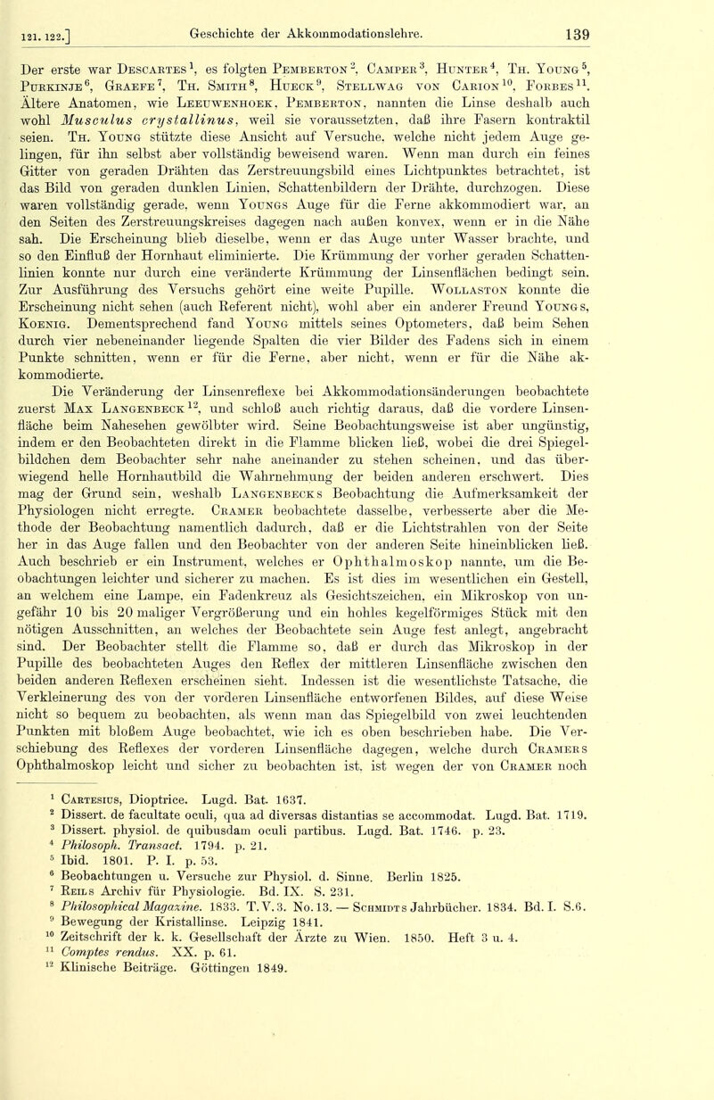 Der erste war Descartes1, es folgten Pemberton2, Camper3, Hunter4, Th. Young5, Purkinje6, Graefe7, Th. Smith8, Hueck9, Stellwag von Carion10, Forbes11. Ältere Anatomen, wie Leeuwenhoek, Pemberton, nannten die Linse deshalb auch wohl Musculus crystallinus, weil sie voraussetzten, daß ihre Fasern kontraktil seien. Th. Young stützte diese Ansicht auf Versuche, welche nicht jedem Auge ge- lingen, für ihn selbst aber vollständig beweisend waren. Wenn man durch ein feines Gitter von geraden Drähten das Zerstreuungsbild eines Lichtpunktes betrachtet, ist das Bild von geraden dunklen Linien, Schattenbildern der Drähte, durchzogen. Diese waren vollständig gerade, wenn Youngs Auge für die Ferne akkommodiert war, an den Seiten des Zerstreuungskreises dagegen nach außen konvex, wenn er in die Nähe sah. Die Erscheinung blieb dieselbe, wenn er das Auge unter Wasser brachte, und so den Einfluß der Hornhaut eliminierte. Die Krümmung der vorher geraden Schatten- linien konnte nur durch eine veränderte Krümmung der Linsenflächen bedingt sein. Zur Ausführung des Versuchs gehört eine weite Pupille. Wollaston konnte die Erscheinung nicht sehen (auch Referent nicht), wohl aber ein anderer Freund Youngs, Koenig. Dementsprechend fand Young mittels seines Optometers, daß beim Sehen durch vier nebeneinander liegende Spalten die vier Bilder des Fadens sich in einem Punkte schnitten, wenn er für die Ferne, aber nicht, wenn er für die Nähe ak- kommodierte. Die Veränderung der Linsenreflexe bei Akkommodationsänderungen beobachtete zuerst Max Langenbeck 12, und schloß auch richtig daraus, daß die vordere Linsen- fläche beim Nahesehen gewölbter wird. Seine Beobachtungsweise ist aber ungünstig, indem er den Beobachteten direkt in die Flamme blicken ließ, wobei die drei Spiegel- bildchen dem Beobachter sehr nahe aneinander zu stehen scheinen, und das über- wiegend helle Hornhautbild die Wahrnehmung der beiden anderen erschwert. Dies mag der Grund sein, weshalb Langenbecks Beobachtung die Aufmerksamkeit der Physiologen nicht erregte. Cramer beobachtete dasselbe, verbesserte aber die Me- thode der Beobachtung namentlich dadurch, daß er die Lichtstrahlen von der Seite her in das Auge fallen und den Beobachter von der anderen Seite hineinblicken ließ. Auch beschrieb er ein Instrument, welches er Ophthalmoskop nannte, um die Be- obachtungen leichter und sicherer zu machen. Es ist dies im wesentlichen ein Gestell, an welchem eine Lampe, ein Fadenkreuz als Gesichtszeichen, ein Mikroskop von un- gefähr 10 bis 20 maliger Vergrößerung und ein hohles kegelförmiges Stück mit den nötigen Ausschnitten, an welches der Beobachtete sein Auge fest anlegt, angebracht sind. Der Beobachter stellt die Flamme so, daß er durch das Mikroskop in der Pupille des beobachteten Auges den Reflex der mittleren Linsenfläche zwischen den beiden anderen Reflexen erscheinen sieht. Indessen ist die wesentlichste Tatsache, die Verkleinerung des von der vorderen Linsenfläche entworfenen Bildes, auf diese Weise nicht so bequem zu beobachten, als wenn man das Spiegelbild von zwei leuchtenden Punkten mit bloßem Auge beobachtet, wie ich es oben beschrieben habe. Die Ver- schiebung des Reflexes der vorderen Linsenfiäche dagegen, welche durch Cramers Ophthalmoskop leicht und sicher zu beobachten ist. ist wegen der von Cramer noch 1 Cartesius, Dioptrice. Lugd. Bat. 1637. 2 Dissert. de facultate oculi, qua ad diversas distantias se accommodat. Lugd. Bat. 1719. 3 Dissert. physiol. de quibusdam oculi partibus. Lugd. Bat. 1746. p. 23. 4 Philosoph. Transact 1794. p. 21. 5 Ibid. 1801. P. I. p. 53. 6 Beobachtungen u. Versuche zur Physiol. d. Sinne. Berlin 1825. 7 Reils Archiv für Physiologie. Bd. IX. S. 231. 8 Pkilosophical Magazine. 1833. T.V.3. No. 13. — Schmidts Jahrbücher. 1834. Bd. I. S.6. 9 Bewegung der Kristallinse. Leipzig 1841. 10 Zeitschrift der k. k. Gesellschaft der Ärzte zu Wien. 1850. Heft 3 u. 4. 11 Comptes rendus. XX. p. 61. 12 Klinische Beiträge. Göttingen 1849.