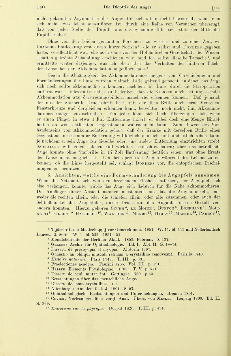 nicht gekannten Asymmetrie des Auges für sich allein nicht beweisend, wenn man sich nicht, was leicht auszuführen ist. durch eine Reihe, von Versuchen überzeugt, daß von jeder Stelle der Pupille aus das genannte Bild sich stets der Mitte der Pupille nähert. Ohne von den bsiden genannten Forschern zu wissen, und zu einer Zeit, wo Cramers Entdeckung erst durch kurze Notizen1, die er selbst und Dojstders gegeben hatte, veröffentlicht war. ehe noch seine von der Holländischen Gesellschaft der Wissen- schaften gekrönte Abhandlung erschienen war, fand ich selbst dieselbe Tatsache2, und ermittelte weiter dasjenige, was ich oben über das Verhalten der hinteren Pläche der Linse bei der Akkommodation angeführt habe3. Gegen die Abhängigkeit des Akkommodationsvermögens von Verschiebungen und Formänderungen der Linse wurden vielfach Fälle geltend gemacht, in denen das Auge sich noch sollte akkommodieren können, nachdem die Linse durch die Staroperation entfernt war. Indessen ist dabei zu bedenken, daß die Kranken auch bei unpassender Akkommodation ans Zerstreuungsbildern mancherlei erkennen können. Daß jemand, der mit der Starbrille Druckschrift liest, mit derselben Brille auch ferne Menschen, Fensterkreuze und dergleichen erkennen kann, berechtigt noch nicht, ihm Akkommo- dationsvermögen zuzuschreiben. Ein jeder kann sich leicht überzeugen, daß, wenn er einen Finger in etwa 1 Fuß Entfernung fixiert, er dabei doch eine Menge Einzel- heiten an weit entfernten Gegenständen wahrnehmen kann. Zum Beweis des Vor- handenseins von Akkommodation gehört, daß der Kranke mit derselben Brille einen Gegenstand in bestimmter Entfernung willkürlich deutlich und undeutlich sehen kann, je nachdem er sein Auge für dieselbe oder eine andere Entfernung einzurichten strebt. Szokalsky will einen solchen Fall wirklich beobachtet haben; aber das betreffende Auge konnte ohne Starbrille in 17 Zoll Entfernung deutlich sehen, was ohne Ersatz der Linse nicht möglich ist. Um bei operierten Augen während des Lebens zu er- kennen, ob die Linse hergestellt sei, schlägt Donders vor, die entoptischen Erschei- nungen zu benutzen. 6. Ansichten, welche eine Formveränderung des Augapfels annehmen. Wenn die Netzhaut sich von den brechenden Flächen entfernen, der Augapfel sich also verlängern könnte, würde das Auge sich dadurch für die Nähe akkommodieren. Die Anhänger dieser Ansicht nahmen meistenteils an. daß die Augenmuskeln, ent- weder die rechten allein, oder die schiefen allein, oder alle zusammen, oder auch der Schließmuskel der Augenlider, durch Druck auf den Augapfel dessen Gestalt ver- ändern könnten. Hierzu gehören Sturm4, le Moine5, Buffon6, Boerhave7, Moli- NETTI8, OLBERS9 HAESELER10, WALTHER U, MoNRO12. HlMLY 13, MECKEL 14, PARROT 15, 1 Tijdschrift der Maatschappij vor Geneeskunde. 1851. W. 11. bl. 115 und Nederlandsch Lancet. 2. Serie. W. 1 bl. 529. 1851—52. 2 Monatsberichte der Berliner Akad. 1853. Februar. S. 137. 3 Graefes Archiv für Ophthalmologie. Bd. I. Abt. IL S. 1—74. 4 Dissert. de presbyopia et myopia. Altdorfii 1697. 5 Quaestio an obliqui musculi retinam a crystallino removeant. Parisiis 1743. 6 Histoire naturelle. Paris 1749. T. III. p. 331. 7 Praelectiones academ. Taurini 1755. Vol. III. p. 121. 8 Haller, Elementa Physiologiae. 1763. T. V. p. 511. 9 Dissert. de oculi mutat. int. Gottingae 1780. § 43. 10 Betrachtungen über das menschliche Auge. 11 Dissert. de lente crystallina. § 1. 12 Altenburger Annalen f. d. J. 1801. S. 97. 13 Ophthalmologische Beobachtungen und Untersuchungen. Bremen 1801. 14 Cuvier, Vorlesungen über vergl. Anat. Übers, von Meckel. Leipzig 1809. Bd. II. S. 369. 15 Entretiens sur la physique. Dorpat 1820. T. III. p. 434.