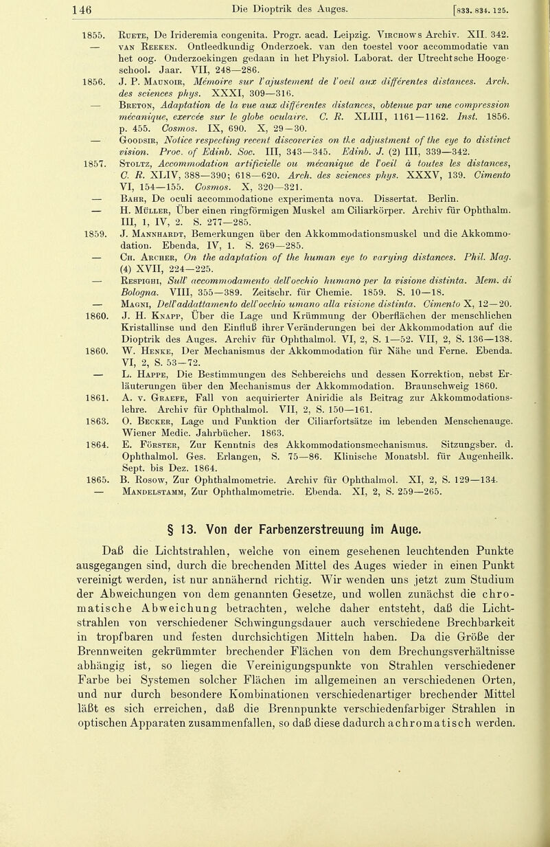 1855. Ruete, De Irideremia congenita. Progr. acad. Leipzig. Virchows Archiv. XII. 342. — van Reeken. Ontleedkundig Onderzoek. van den toestel voor accommodatie van het oog. Onderzoekingen gedaan in het Physiol. Laborat. der Utrecht sehe Hooge- school. Jaar. VII, 248—286. 1856. J. P. Maunoie, Memoire sur Vajustement de l'oeil aux differentes distances. Arch. des sciences phys. XXXI, 309—316. — Breton, Adaptation de la vue aux differentes distances, obtenue par une compression mecanique, exercee sur le globe oculaire. C. R. XLIII, 1161 —1162. Inst. 1856. p. 455. Gosmos. IX, 690. X, 29-30. — Goodsir, Notice respecting recent discoveries on tle adjustment of the eye to distinet vision. Proc. of Edinb. Soc. III, 343—345. Edinb. J. (2) III, 339—342. 1857. Stoltz, Accommodation artifieielle ou mecanique de Voeil ä toutes les distances, G R. XLIV, 388—390; 618—620. Arch. des sciences phys. XXXV, 139. Cimento VI, 154—155. Gosmos. X, 320—321. — Bahr, De oculi aecommodatione experimenta nova. Dissertat. Berlin. — H. Müller, Uber einen ringförmigen Muskel am Ciliarkörper. Archiv für Ophthalm. III, 1, IV, 2. S. 277—285. 1859. J. Mannhardt, Bemerkungen über den Akkommodationsmuskel und die Akkommo- dation. Ebenda. IV, 1. S. 269—285. — Ch. Archer, On the adaptation of the human eye to varying distances. Phil. Mag. (4) XVII, 224—225. — Respighi, SuW aecommodamento deü'occhio huma.no per la visione distinta. Mem. di Bologna. VIII, 355—389. Zeitschr. für Chemie. 1859. S. 10—18. — Magni, DelVaddattamento deü'occhio umano alla visione distinta. Cimento X, 12—20. 1860. J. H. Knapp, Über die Lage und Krümmung der Oberflächen der menschlichen Kristallinse und den Einfluß ihrer Veränderungen bei der Akkommodation auf die Dioptrik des Auges. Archiv für Ophthalmol. VI, 2, S. 1—52. VII, 2, S. 136—138. 1860. W. Henke, Der Mechanismus der Akkommodation für Nähe und Ferne. Ebenda. VI, 2, S. 53—72. — L. Happe, Die Bestimmungen des Sehbereichs und dessen Korrektion, nebst Er- läuterungen über den Mechanismus der Akkommodation. Braunschweig 1860. 1861. A. v. Graefe, Fall von acquirierter Aniridie als Beitrag zur Akkommodations- lehre. Archiv für Ophthalmol. VII, 2, S. 150—161. 1863. O. Becker, Lage und Funktion der Ciliarfortsätze im lebenden Menschenauge. Wiener Medic. Jahrbücher. 1863. 1864. E. Förster, Zur Kenntnis des Akkommodationsmechanismus. Sitzungsber. d. Ophthalmol. Ges. Erlangen, S. 75—86. Klinische Monatsbl. für Augenheilk. Sept. bis Dez. 1864. 1865. B. Rosow, Zur Ophthalmometrie. Archiv für Ophthalmol. XI, 2, S. 129—134. — Mandelstamm, Zur Ophthalmometrie. Ebenda. XI, 2, S. 259—265. § 13. Von der Farbenzerstreuung im Auge. Daß die Lichtstrahlen, welche von einem gesehenen leuchtenden Punkte ausgegangen sind, durch die brechenden Mittel des Auges wieder in einen Punkt vereinigt werden, ist nur annähernd richtig. Wir wenden uns jetzt zum Studium der Abweichungen von dem genannten Gesetze, und wollen zunächst die chro- matische Abweichung betrachten, welche daher entsteht, daß die Licht- strahlen von verschiedener Schwingungsdauer auch verschiedene Brechbarkeit in tropfbaren und festen durchsichtigen Mitteln haben. Da die Größe der Brennweiten gekrümmter brechender Flächen von dem BrechungsVerhältnisse abhängig ist, so liegen die Vereinigungspunkte von Strahlen verschiedener Farbe bei Systemen solcher Flächen im allgemeinen an verschiedenen Orten, und nur durch besondere Kombinationen verschiedenartiger brechender Mittel läßt es sich erreichen, daß die Brennpunkte verschiedenfarbiger Strahlen in optischen Apparaten zusammenfallen, so daß diese dadurch achromatisch werden.