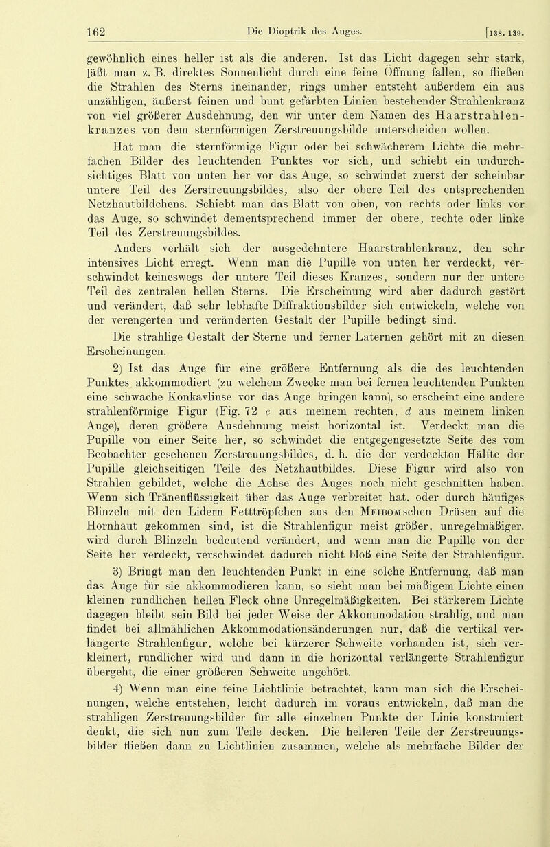 gewöhnlich eines heller ist als die anderen. Ist das Licht dagegen sehr stark, läßt man z. B. direktes Sonnenlicht durch eine feine Öffnung fallen, so fließen die Strahlen des Sterns ineinander, rings umher entsteht außerdem ein aus unzähligen, äußerst feinen und bunt gefärbten Linien bestehender Strahlenkranz von viel größerer Ausdehnung, den wir unter dem Namen des Haar Strahlen- kranzes von dem sternförmigen Zerstreuungsbilde unterscheiden wollen. Hat man die sternförmige Figur oder bei schwächerem Lichte die mehr- fachen Bilder des leuchtenden Punktes vor sich, und schiebt ein undurch- sichtiges Blatt von unten her vor das Auge, so schwindet zuerst der scheinbar untere Teil des Zerstreuungsbildes, also der obere Teil des entsprechenden Netzhautbildchens. Schiebt man das Blatt von oben, von rechts oder links vor das Auge, so schwindet dementsprechend immer der obere, rechte oder linke Teil des Zerstreuungsbildes. Anders verhält sich der ausgedehntere Haarstrahlenkranz, den sehr intensives Licht erregt. Wenn man die Pupille von unten her verdeckt, ver- schwindet keineswegs der untere Teil dieses Kranzes, sondern nur der untere Teil des zentralen hellen Sterns. Die Erscheinung wird aber dadurch gestört und verändert, daß sehr lebhafte Diffraktionsbilder sich entwickeln, welche von der verengerten und veränderten Gestalt der Pupille bedingt sind. Die strahlige Gestalt der Sterne und ferner Laternen gehört mit zu diesen Erscheinungen. 2) Ist das Auge für eine größere Entfernung als die des leuchtenden Punktes akkommodiert (zu welchem Zwecke man bei fernen leuchtenden Punkten eine schwache Konkavlinse vor das Auge bringen kann), so erscheint eine andere strahlenförmige Figur (Fig. 72 c aus meinem rechten, d aus meinem linken Auge), deren größere Ausdehnung meist horizontal ist. Verdeckt man die Pupille von einer Seite her, so schwindet die entgegengesetzte Seite des vom Beobachter gesehenen Zerstreuungsbildes, d. h. die der verdeckten Hälfte der Pupille gleichseitigen Teile des Netzhautbildes. Diese Figur wird also von Strahlen gebildet, welche die Achse des Auges noch nicht geschnitten haben. Wenn sich Tränenflüssigkeit über das Auge verbreitet hat. oder durch häufiges Blinzeln mit den Lidern Fetttröpfchen aus den Meibom sehen Drüsen auf die Hornhaut gekommen sind, ist die Strahlenfigur meist größer, unregelmäßiger, wird durch Blinzeln bedeutend verändert, und wenn man die Pupille von der Seite her verdeckt, verschwindet dadurch nicht bloß eine Seite der Strahlenfigur. 3) Bringt man den leuchtenden Punkt in eine solche Entfernung, daß man das Auge für sie akkommodieren kann, so sieht man bei mäßigem Lichte einen kleinen rundlichen hellen Fleck ohne Unregelmäßigkeiten. Bei stärkerem Lichte dagegen bleibt sein Bild bei jeder Weise der Akkommodation strahlig, und man findet bei allmählichen Akkommodationsänderungen nur, daß die vertikal ver- längerte Strahlenfigur, welche bei kürzerer Sehweite vorhanden ist, sich ver- kleinert, rundlicher wird und dann in die horizontal verlängerte Strahlenfigur übergeht, die einer größeren Sehweite angehört. 4) Wenn man eine feine Lichtlinie betrachtet, kann man sich die Erschei- nungen, welche entstehen, leicht dadurch im voraus entwickeln, daß man die strahligen Zerstreuungsbilder für alle einzelnen Punkte der Linie konstruiert denkt, die sich nun zum Teile decken. Die helleren Teile der Zerstreuungs- bilder fließen dann zu Lichtlinien zusammen, welche als mehrfache Bilder der