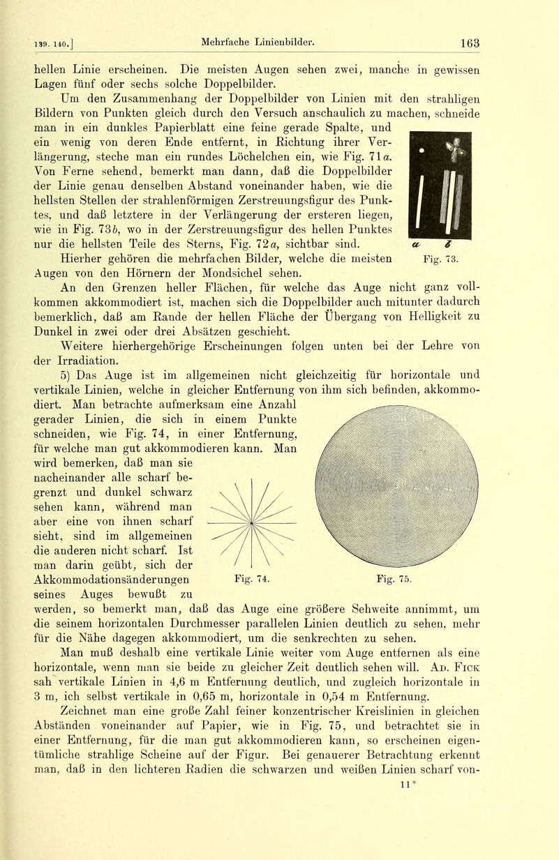 hellen Linie erscheinen. Die meisten Augen sehen zwei, manche in gewissen Lagen fünf oder sechs solche Doppelbilder. Um den Zusammenhang der Doppelbilder von Linien mit den strahligen Bildern von Punkten gleich durch den Versuch anschaulich zu machen, schneide man in ein dunkles Papierblatt eine feine gerade Spalte, und ein wenig von deren Ende entfernt, in Richtung ihrer Ver- längerung, steche man ein rundes Löchelchen ein, wie Fig. 71a. Von Ferne sehend, bemerkt man dann, daß die Doppelbilder der Linie genau denselben Abstand voneinander haben, wie die hellsten Stellen der strahlenförmigen Zerstreuungsfigur des Punk- tes, und daß letztere in der Verlängerung der ersteren liegen, wie in Fig. 13 b, wo in der Zerstreuungsfigur des hellen Punktes nur die hellsten Teile des Sterns, Fig. 72 a, sichtbar sind. Hierher gehören die mehrfachen Bilder, welche die meisten Augen von den Hörnern der Mondsichel sehen. An den Grenzen heller Flächen, für welche das Auge nicht ganz voll- kommen akkommodiert ist, machen sich die Doppelbilder auch mitunter dadurch bemerklich, daß am Rande der hellen Fläche der Übergang von Helligkeit zu Dunkel in zwei oder drei Absätzen geschieht. Weitere hierhergehörige Erscheinungen folgen unten bei der Lehre von der Irradiation. 5) Das Auge ist im allgemeinen nicht gleichzeitig für horizontale und vertikale Linien, welche in gleicher Entfernung von ihm sich befinden, akkommo- diert. Man betrachte aufmerksam eine Anzahl gerader Linien, die sich in einem Punkte schneiden, wie Fig. 74, in einer Entfernung, für welche man gut akkommodieren kann. Man wird bemerken, daß man sie nacheinander alle scharf be- grenzt und dunkel schwarz sehen kann, während man aber eine von ihnen scharf sieht, sind im allgemeinen die anderen nicht scharf. Ist man darin geübt, sich der Akkommodationsänderungen seines Auges bewußt zu werden, so bemerkt man, daß das Auge eine größere Sehweite annimmt, um die seinem horizontalen Durchmesser parallelen Linien deutlich zu sehen, mehr für die Nähe dagegen akkommodiert, um die senkrechten zu sehen. Man muß deshalb eine vertikale Linie weiter vom Auge entfernen als eine horizontale, wenn man sie beide zu gleicher Zeit deutlich sehen will. Ad. Fick sah vertikale Linien in 4,6 m Entfernung deutlich, und zugleich horizontale in 3 m, ich selbst vertikale in 0,65 m, horizontale in 0,54 m Entfernung. Zeichnet man eine große Zahl feiner konzentrischer Kreislinien in gleichen Abständen voneinander auf Papier, wie in Fig. 75, und betrachtet sie in einer Entfernung, für die man gut akkommodieren kann, so erscheinen eigen- tümliche strahlige Scheine auf der Figur. Bei genauerer Betrachtung erkennt man, daß in den lichteren Radien die schwarzen und weißen Linien scharf von- 11* Fig. 74. Fig. 75.