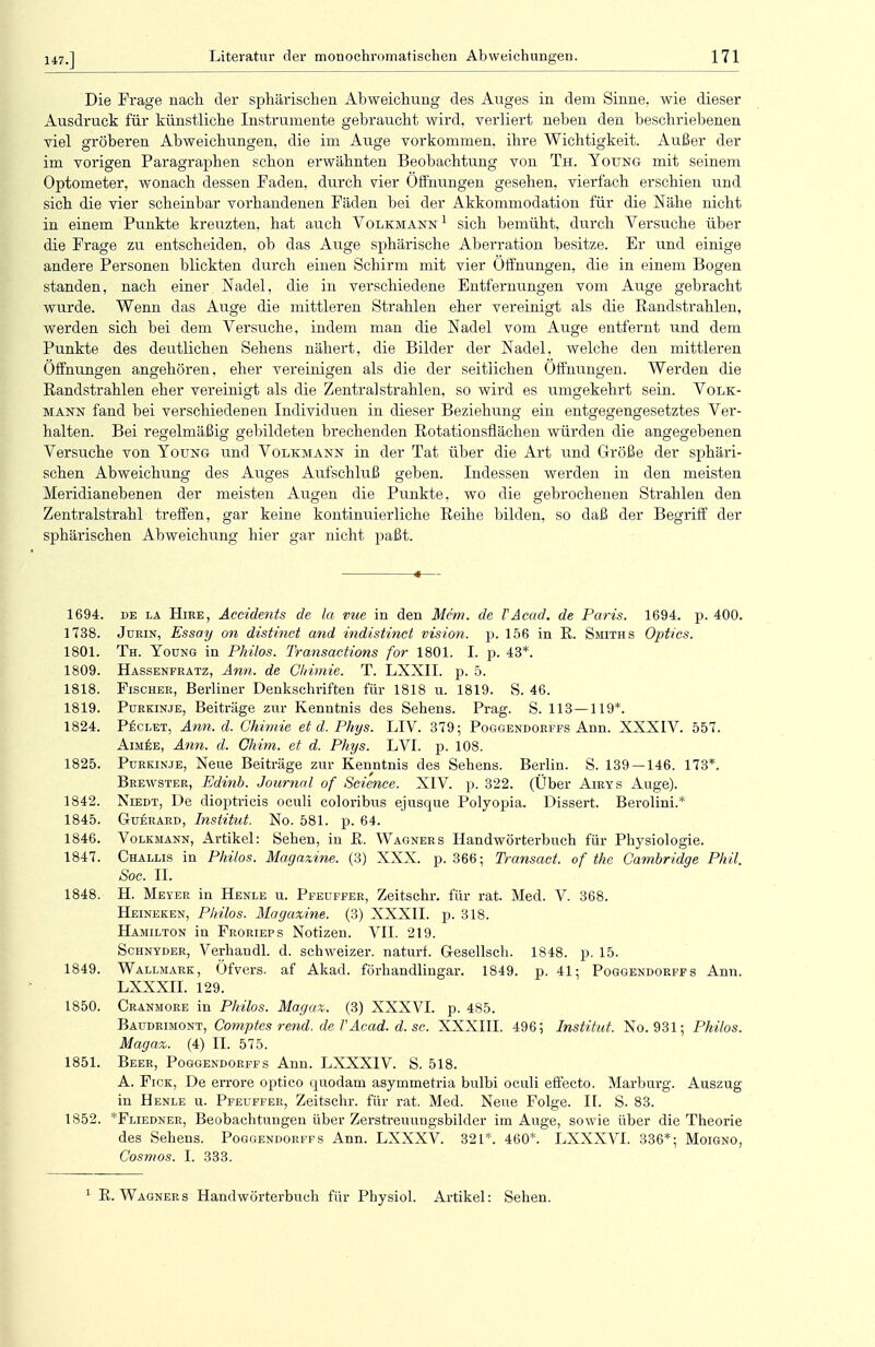 147.] Die Frage nach der sphärischen Abweichung des Auges in dem Sinne, wie dieser Ausdruck für künstliche Instrumente gebraucht wird, verliert neben den beschriebenen viel gröberen Abweichungen, die im Auge vorkommen, ihre Wichtigkeit. Außer der im vorigen Paragraphen schon erwähnten Beobachtung von Th. Young mit seinem Optometer, wonach dessen Faden, durch vier Öffnungen gesehen, vierfach erschien und sich die vier scheinbar vorhandenen Fäden bei der Akkommodation für die Nähe nicht in einem Punkte kreuzten, hat auch Volkmann1 sich bemüht, durch Versuche über die Frage zu entscheiden, ob das Auge sphärische Aberration besitze. Er und einige andere Personen blickten durch einen Schirm mit vier Offnungen, die in einem Bogen standen, nach einer. Nadel, die in verschiedene Entfernungen vom Auge gebracht wurde. Wenn das Auge die mittleren Strahlen eher vereinigt als die Randstrahlen, werden sich bei dem Versuche, indem man die Nadel vom Auge entfernt und dem Punkte des deutlichen Sehens nähert, die Bilder der Nadel, welche den mittleren Öffnungen angehören, eher vereinigen als die der seitlichen Öffnungen. Werden die Randstrahlen eher vereinigt als die Zentral strahlen, so wird es umgekehrt sein. Volk- mann fand bei verschiedenen Individuen in dieser Beziehung ein entgegengesetztes Ver- halten. Bei regelmäßig gebildeten brechenden Rotationsflächen würden die angegebenen Versuche von Young und Volkmann in der Tat über die Art und Größe der sphäri- schen Abweichung des Auges Aufschluß geben. Indessen werden in den meisten Meridianebenen der meisten Augen die Punkte, wo die gebrochenen Strahlen den Zentralstrahl treffen, gar keine kontinuierliche Reihe bilden, so daß der Begriff der sphärischen Abweichung hier gar nicht paßt. 1694. de la Hire, Accidents de la vue in den Me'm. de VAcad. de Paris. 1694. p. 400. 1738. Jurin, Essay on distinet and indistinet vision. p. 156 in R. Smiths Optics. 1801. Th. Young in Philos. Transactions for 1801. I. p. 43*. 1809. Hassenfratz, Ann. de Gliimie. T. LXXII. p. 5. 1818. Fischer, Berliner Denkschriften für 1818 u. 1819. S. 46. 1819. Purkinje, Beiträge zur Kenntnis des Sehens. Prag. S. 113—119*. 1824. Peclet, Ann. d. Ghimie et d. Phys. LIV. 379; Poggendorffs Ann. XXXIV. 557. Aimee, Ann. d. Ghim. et d. Phys. LVI. p. 108. 1825. Purkinje, Neue Beiträge zur Kenntnis des Sehens. Berlin. S. 139 — 146. 173*. Brewster, Edinb. Journal of Science. XIV. p. 322. (Über Airys Auge). 1842. Niedt, De dioptricis oculi coloribus ejusque Polyopia. Dissert. Berolini.* 1845. G-uerard, Institut. No. 581. p. 64. 1846. Volkmann, Artikel: Sehen, in R. Wagners Handwörterbuch für Physiologie. 1847. Challis in Philos. Magazine. (3) XXX. p. 366; Transact. of the Cambridge Phil. Soc. IL 1848. H. Mever in Henle u. Pfeuffer, Zeitschr. für rat. Med. V. 368. Heineken, Philos. Magazine. (3) XXXII. p. 318. Hamilton in Frorieps Notizen. VII. 219. Schnyder, Verhandl. d. schweizer, naturl. G-esellsch. 1848. p. 15. 1849. Wallmark, Öfvers. af Akad. förhandlingar. 1849. p. 41; Poggendorffs Ann. LXXXII. 129. 1850. Cranmore in Philos. Magaz. (3) XXXVI. p. 485. Baudrimont, Comptes rend. de l'Acad. d. sc. XXXIII. 496; Institut. No. 931; Philos. Magaz. (4) II. 575. 1851. Beer, Poggendorffs Ann. LXXX1V. S. 518. A. Fick, De errore optico epiodam asymmetria bulbi oculi effecto. Marburg. Auszug in Henle u. Pfeuffer, Zeitschr. für rat. Med. Neue Folge. IL S. 83. 1852. *Fliedner, Beobachtungen über Zerstreuungsbilder im Auge, sowie über die Theorie des Sehens. Poggendorffs Ann. LXXXV. 321*. 460*. LXXXVI. 336*; Moigno, Cosmos. I. 333. 1 R. Wagners Handwörterbuch für Physiol. Artikel: Sehen.