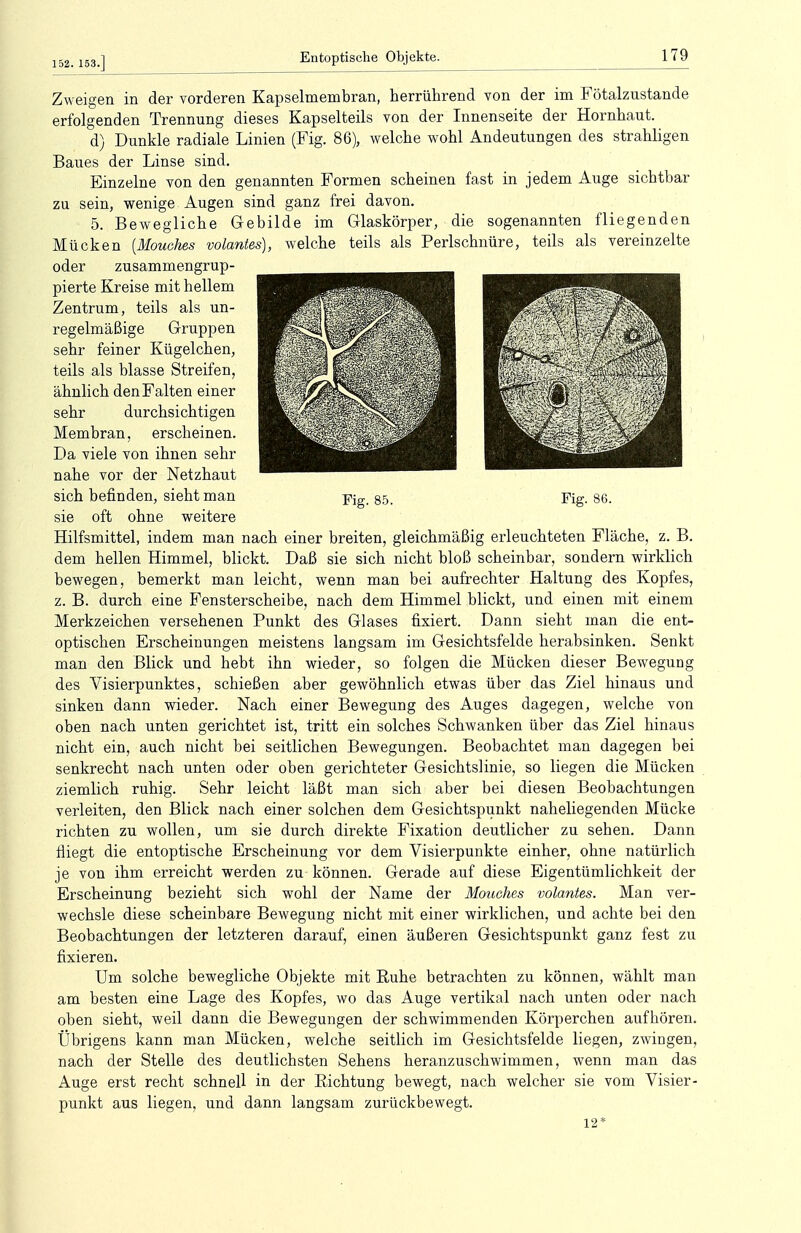 152. 153.] Zweigen in der vorderen Kapselmembran, herrührend von der im Fötalzustande erfolgenden Trennung dieses Kapselteils von der Innenseite der Hornhaut. d) Dunkle radiale Linien (Fig. 86), welche wohl Andeutungen des strahligen Baues der Linse sind. Einzelne von den genannten Formen scheinen fast in jedem Auge sichtbar zu sein, wenige Augen sind ganz frei davon. 5. Bewegliche Gebilde im Glaskörper, die sogenannten fliegenden Mücken [Mouches volantes), welche teils als Perlschnüre, teils als vereinzelte oder zusammengrup- pierte Kreise mit hellem Zentrum, teils als un- regelmäßige Gruppen sehr feiner Kügelchen, teils als blasse Streifen, ähnlich den Falten einer sehr durchsichtigen Membran, erscheinen. Da viele von ihnen sehr nahe vor der Netzhaut sich befinden, sieht man sie oft ohne weitere Hilfsmittel, indem man nach einer breiten, gleichmäßig erleuchteten Fläche, z. B. dem hellen Himmel, blickt. Daß sie sich nicht bloß scheinbar, sondern wirklich bewegen, bemerkt man leicht, wenn man bei aufrechter Haltung des Kopfes, z. B. durch eine Fensterscheibe, nach dem Himmel blickt, und einen mit einem Merkzeichen versehenen Punkt des Glases fixiert. Dann sieht man die ent- optischen Erscheinungen meistens langsam im Gesichtsfelde herabsinken. Senkt man den Blick und hebt ihn wieder, so folgen die Mücken dieser Bewegung des Visierpunktes, schießen aber gewöhnlich etwas über das Ziel hinaus und sinken dann wieder. Nach einer Bewegung des Auges dagegen, welche von oben nach unten gerichtet ist, tritt ein solches Schwanken über das Ziel hinaus nicht ein, auch nicht bei seitlichen Bewegungen. Beobachtet man dagegen bei senkrecht nach unten oder oben gerichteter Gesichtslinie, so liegen die Mücken ziemlich ruhig. Sehr leicht läßt man sich aber bei diesen Beobachtungen verleiten, den Blick nach einer solchen dem Gesichtspunkt naheliegenden Mücke richten zu wollen, um sie durch direkte Fixation deutlicher zu sehen. Dann fliegt die entoptische Erscheinung vor dem Visierpunkte einher, ohne natürlich je von ihm erreicht werden zu können. Gerade auf diese Eigentümlichkeit der Erscheinung bezieht sich wohl der Name der Mouches volantes. Man ver- wechsle diese scheinbare Bewegung nicht mit einer wirklichen, und achte bei den Beobachtungen der letzteren darauf, einen äußeren Gesichtspunkt ganz fest zu fixieren. Um solche bewegliche Objekte mit Ruhe betrachten zu können, wählt man am besten eine Lage des Kopfes, wo das Auge vertikal nach unten oder nach oben sieht, weil dann die Bewegungen der schwimmenden Körperchen aufhören. Übrigens kann man Mücken, welche seitlich im Gesichtsfelde liegen, zwingen, nach der Stelle des deutlichsten Sehens heranzuschwimmen, wenn man das Auge erst recht schnell in der Richtung bewegt, nach welcher sie vom Visier- punkt aus liegen, und dann langsam zurückbewegt. 12*