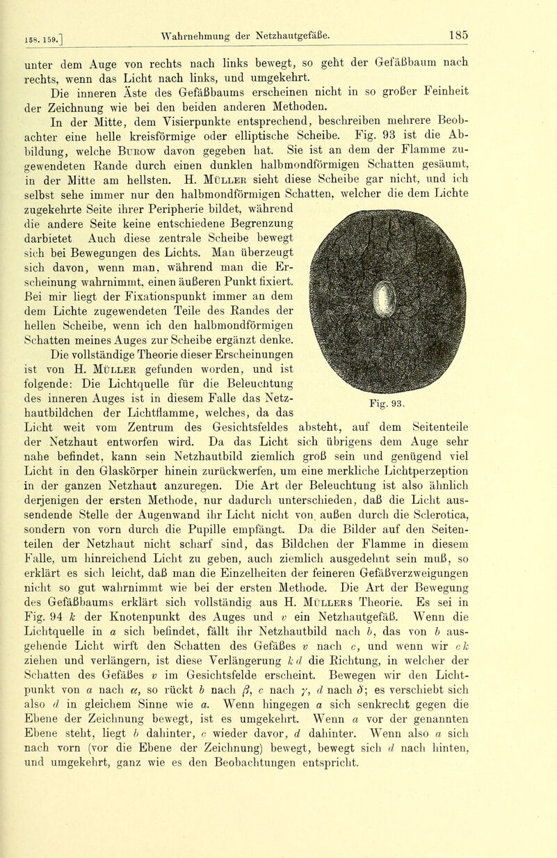 158. 159.] unter dem Auge von rechts nach links bewegt, so geht der Gefäßbaum nach rechts, wenn das Licht nach links, und umgekehrt. Die inneren Äste des Gefäßbaums erscheinen nicht in so großer Feinheit der Zeichnung wie bei den beiden anderen Methoden. In der Mitte, dem Visierpunkte entsprechend, beschreiben mehrere Beob- achter eine helle kreisförmige oder elliptische Scheibe. Fig. 93 ist die Ab- bildung, welche Burow davon gegeben hat. Sie ist an dem der Flamme zu- gewendeten Bande durch einen dunklen halbmondförmigen Schatten gesäumt, in der Mitte am hellsten. H. Müller sieht diese Scheibe gar nicht, und ich selbst sehe immer nur den halbmondförmigen Schatten, welcher die dem Lichte zugekehrte Seite ihrer Beripherie bildet, während die andere Seite keine entschiedene Begrenzung darbietet Auch diese zentrale Scheibe bewegt sich bei Bewegungen des Lichts. Man überzeugt sich davon, wenn man. während man die Er- scheinung wahrnimmt, einen äußeren Funkt fixiert. Bei mir liegt der Fixationspunkt immer an dem dem Lichte zugewendeten Teile des Bandes der hellen Scheibe, wenn ich den halbmondförmigen Schatten meines Auges zur Scheibe ergänzt denke. Die vollständige Theorie dieser Erscheinungen ist von H. Müller gefunden worden, und ist folgende: Die Lichtquelle für die Beleuchtung des inneren Auges ist in diesem Falle das Netz- hautbildchen der Lichtflamme, welches, da das Licht weit vom Zentrum des Gesichtsfeldes absteht, auf dem Seitenteile der Netzhaut entworfen wird. Da das Licht sich übrigens dem Auge sehr nahe befindet, kann sein Netzhautbild ziemlich groß sein und genügend viel Licht in den Glaskörper hinein zurückwerfen, um eine merkliche Lichtperzeption in der ganzen Netzhaut anzuregen. Die Art der Beleuchtung ist also ähnlich derjenigen der ersten Methode, nur dadurch unterschieden, daß die Licht aus- sendende Stelle der Augenwand ihr Licht nicht von außen durch die Sclerotica, sondern von vorn durch die Bupille empfängt. Da die Bilder auf den Seiten- teilen der Netzhaut nicht scharf sind, das Bildchen der Flamme in diesem Falle, um hinreichend Licht zu geben, auch ziemlich ausgedehnt sein muß, so erklärt es sich leicht, daß man die Einzelheiten der feineren Gefäßverzweigungen nicht so gut wahrnimmt wie bei der ersten Methode. Die Art der Bewegung des Gefäßbaums erklärt sich vollständig aus H. Müllers Theorie. Es sei in Fig. 94 k der Knotenpunkt des Auges und v ein Netzhautgefäß. Wenn die Lichtquelle in a sich befindet, fällt ihr Netzhautbild nach b, das von b aus- gehende Licht wirft den Schatten des Gefäßes v nach c, und wenn wir ck ziehen und verlängern, ist diese Verlängerung k d die Bichtung, in welcher der Schatten des Gefäßes v im Gesichtsfelde erscheint. Bewegen wir den Licht- punkt von a nach a, so rückt b nach ß, c nach y, d nach 3; es verschiebt sich also d in gleichem Sinne wie a. Wenn hingegen a sich senkrecht gegen die Ebene der Zeichnung bewegt, ist es umgekehrt. Wenn a vor der genannten Ebene steht, liegt b dahinter, c wieder davor, d dahinter. Wenn also a sich nach vorn (vor die Ebene der Zeichnung) bewegt, bewegt sich d nach hinten, und umgekehrt, ganz wie es den Beobachtungen entspricht.