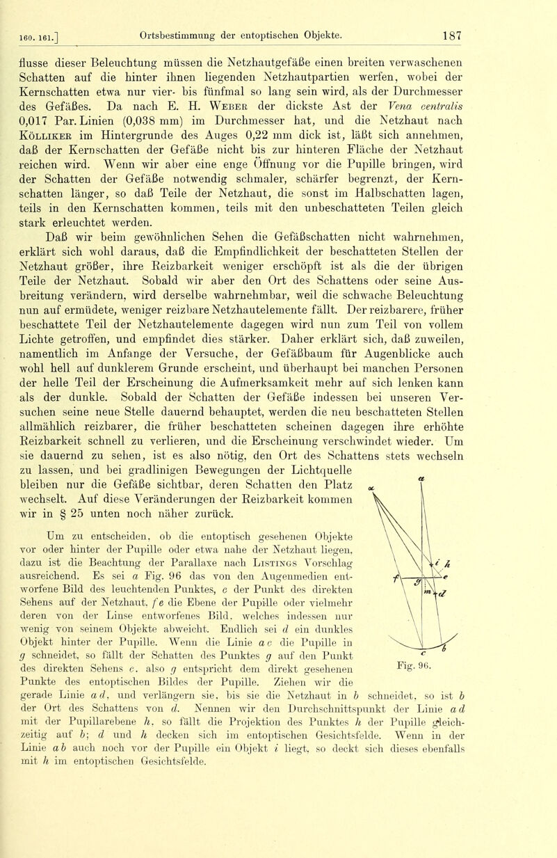 160. 161.] flusse dieser Beleuchtung müssen die Netzhautgefäße einen breiten verwaschenen Schatten auf die hinter ihnen liegenden Netzhautpartien werfen, wobei der Kernschatten etwa nur vier- bis fünfmal so lang sein wird, als der Durchmesser des Gefäßes. Da nach E. H. Weber der dickste Ast der Vena centralis 0,017 Par. Linien (0,038 mm) im Durchmesser hat, und die Netzhaut nach Kölliker im Hintergrunde des Auges 0,22 mm dick ist, läßt sich annehmen, daß der Kern schatten der Gefäße nicht bis zur hinteren Fläche der Netzhaut reichen wird. Wenn wir aber eine enge Öffnung vor die Pupille bringen, wird der Schatten der Gefäße notwendig schmaler, schärfer begrenzt, der Kern- schatten länger, so daß Teile der Netzhaut, die sonst im Halbschatten lagen, teils in den Kernschatten kommen, teils mit den unbeschatteten Teilen gleich stark erleuchtet werden. Daß wir beim gewöhnlichen Sehen die Gefäßschatten nicht wahrnehmen, erklärt sich wohl daraus, daß die Empfindlichkeit der beschatteten Stellen der Netzhaut größer, ihre Reizbarkeit weniger erschöpft ist als die der übrigen Teile der Netzhaut. Sobald wir aber den Ort des Schattens oder seine Aus- breitung verändern, wird derselbe wahrnehmbar, weil die schwache Beleuchtung nun auf ermüdete, weniger reizbare Netzhautelemente fällt. Der reizbarere, früher beschattete Teil der Netzhautelemente dagegen wird nun zum Teil von vollem Lichte getroffen, und empfindet dies stärker. Daher erklärt sich, daß zuweilen, namentlich im Anfange der Versuche, der Gefäßbaum für Augenblicke auch wohl hell auf dunklerem Grunde erscheint, und überhaupt bei manchen Personen der helle Teil der Erscheinung die Aufmerksamkeit mehr auf sich lenken kann als der dunkle. Sobald der Schatten der Gefäße indessen bei unseren Ver- suchen seine neue Stelle dauernd behauptet, werden die neu beschatteten Stellen allmählich reizbarer, die früher beschatteten scheinen dagegen ihre erhöhte Reizbarkeit schnell zu verlieren, und die Erscheinung verschwindet wieder. Um sie dauernd zu sehen, ist es also nötig, den Ort des Schattens stets wechseln zu lassen, und bei gradlinigen Bewegungen der Lichtquelle bleiben nur die Gefäße sichtbar, deren Schatten den Platz wechselt. Auf diese Veränderungen der Reizbarkeit kommen wir in § 25 unten noch näher zurück. Um zu entscheiden, ob die entoptisch gesehenen Objekte vor oder hinter der Pupille oder etwa nahe der Netzhaut liegen, dazu ist die Beachtung der Parallaxe nach Listings Vorschlag ausreichend. Es sei a Fig. 96 das von den Augenmedien ent- worfene Bild des leuchtenden Punktes, c der Punkt des direkten Sehens auf der Netzhaut, fe die Ebene der Pupille oder vielmehr deren von der Linse entworfenes Bild, welches indessen nur wenig von seinem Objekte abweicht. Endlich sei d ein dunkles Objekt hinter der Pupille. Wenn die Linie a c die Pupille in g schneidet, so fällt der Schatten des Punktes g auf den Punkt des direkten Sehens c, also g entspricht dem direkt gesehenen Fig. 9b. Punkte des entoptischen Bildes der Pupille. Ziehen wir die gerade Linie ad, und verlängern sie, bis sie die Netzhaut in b schneidet, so ist b der Ort des Schattens von d. Nennen wir den Durchschnittspunkt der Linie ad mit der Pupillarebene h, so fällt die Projektion des Punktes h der Pupille gleich- zeitig auf b; d und h decken sich im entoptischen Gesichtsfelde. Wenn in der Linie ab auch noch vor der Pupille ein Objekt i liegt, so deckt sich dieses ebenfalls mit h im entoptischen Gesichtsfelde.