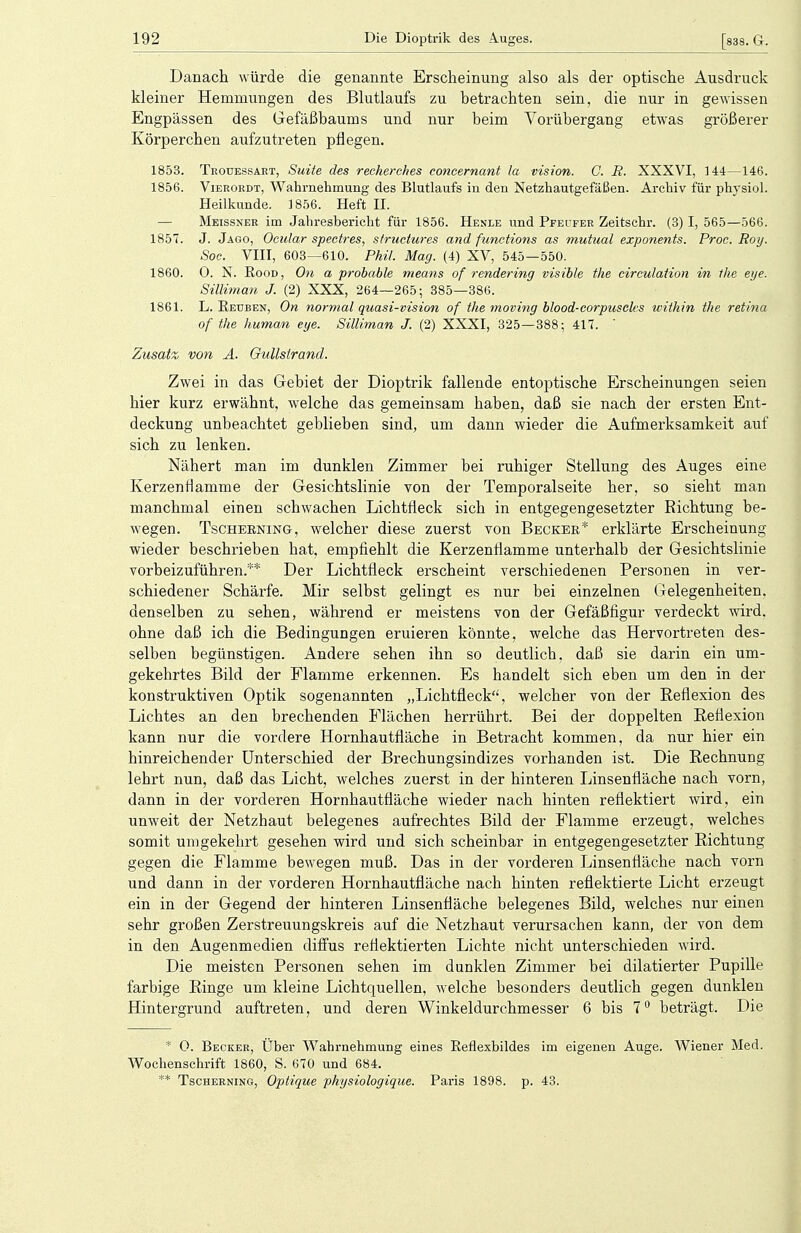 Danach würde die genannte Erscheinung also als der optische Ausdruck kleiner Hemmungen des Blutlaufs zu betrachten sein, die nur in gewissen Engpässen des Gefäßbaums und nur beim Vorübergang etwas größerer Körperchen aufzutreten pflegen. 1853. Trouessakt, Suite des recherehes concernant la vision. C. B. XXXVI, 144—146. 1856. Vierordt, Wahrnehmung des Blutlaufs in den Netzhautgefäßen. Archiv für physiol. Heilkunde. 1856. Heft II. — Meissner im Jahresbericht für 1856. Henle und Ppeufer Zeitschr. (3) I, 565—566. 1857. J. Jago, Ocular speeires, structures and functions as mutual exponents. Proc. Roy. Soc. VIII, 603—610. Phil. Mag. (4) XV, 545—550. 1860. 0. N. Rood, Oti a probable means of rendering visible the circulation in the eye. Silliman J. (2) XXX, 264—265; 385—386. 1861. L. Reuben, On normal quasi-vision of the moving blood-corpuscks within the retina of the human eye. Silliman J. (2) XXXI, 325—388; 417. ' Zusatz von A. Gullstrand. Zwei in das Gebiet der Dioptrik fallende entoptische Erscheinungen seien hier kurz erwähnt, welche das gemeinsam haben, daß sie nach der ersten Ent- deckung unbeachtet geblieben sind, um dann wieder die Aufmerksamkeit auf sich zu lenken. Nähert man im dunklen Zimmer bei ruhiger Stellung des Auges eine Kerzenflamme der Gesichtslinie von der Temporalseite her, so sieht man manchmal einen schwachen Lichtfleck sich in entgegengesetzter Richtung be- wegen. Tscherning-, welcher diese zuerst von Becker* erklärte Erscheinung wieder beschrieben hat, empfiehlt die Kerzenflamme unterhalb der Gesichtslinie vorbeizuführen.** Der Lichtfleck erscheint verschiedenen Personen in ver- schiedener Schärfe. Mir selbst gelingt es nur bei einzelnen Gelegenheiten, denselben zu sehen, während er meistens von der Gefäßfigur verdeckt wird, ohne daß ich die Bedingungen eruieren könnte, welche das Hervortreten des- selben begünstigen. Andere sehen ihn so deutlich, daß sie darin ein um- gekehrtes Bild der Flamme erkennen. Es handelt sich eben um den in der konstruktiven Optik sogenannten „Lichtfleck, welcher von der Reflexion des Lichtes an den brechenden Flächen herrührt. Bei der doppelten Reflexion kann nur die vordere Hornhautfläche in Betracht kommen, da nur hier ein hinreichender Unterschied der Brechungsindizes vorhanden ist. Die Rechnung lehrt nun, daß das Licht, welches zuerst in der hinteren Linsenfläche nach vorn, dann in der vorderen Hornhautfläche wieder nach hinten reflektiert wird, ein unweit der Netzhaut belegenes aufrechtes Bild der Flamme erzeugt, welches somit umgekehrt gesehen wird und sich scheinbar in entgegengesetzter Richtung gegen die Flamme bewegen muß. Das in der vorderen Linsenfläche nach vorn und dann in der vorderen Hornhautfläche nach hinten reflektierte Licht erzeugt ein in der Gegend der hinteren Linsenfläche belegenes Bild, welches nur einen sehr großen Zerstreuungskreis auf die Netzhaut verursachen kann, der von dem in den Augenmedien diffus reflektierten Lichte nicht unterschieden wird. Die meisten Personen sehen im dunklen Zimmer bei dilatierter Pupille farbige Ringe um kleine Lichtquellen, welche besonders deutlich gegen dunklen Hintergrund auftreten, und deren Winkeldurchmesser 6 bis 7° beträgt. Die * 0. Becker, Uber Wahrnehmung eines Reflexbildes im eigenen Auge. Wiener Med. Wochenschrift 1860, S. 670 und 684. ** Tscherning, Optique physiologique. Paris 1898. p. 43.