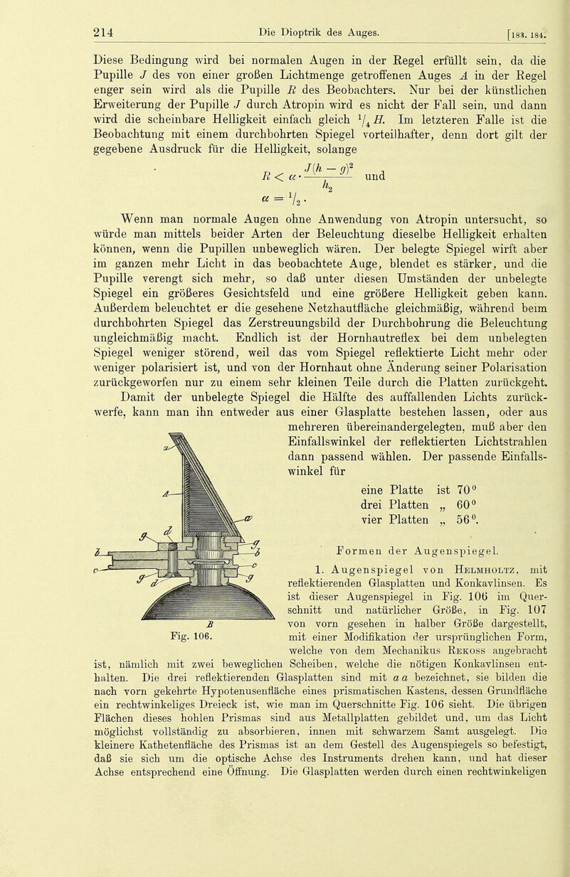 Diese Bedingung wird bei normalen Augen in der Eegel erfüllt sein, da die Pupille J des von einer großen Lichtmenge getroffenen Auges A in der Regel enger sein wird als die Pupille R des Beobachters. Nur bei der künstlichen Erweiterung der Pupille / durch Atropin wird es nicht der Fall sein, und dann wird die scheinbare Helligkeit einfach gleich 1/4 H. Im letzteren Falle ist die Beobachtung mit einem durchbohrten Spiegel vorteilhafter, denn dort gilt der gegebene Ausdruck für die Helligkeit, solange J(h - gf R<. «■ und Wenn man normale Augen ohne Anwendung von Atropin untersucht, so würde man mittels beider Arten der Beleuchtung dieselbe Helligkeit erhalten können, wenn die Pupillen unbeweglich wären. Der belegte Spiegel wirft aber im ganzen mehr Licht in das beobachtete Auge, blendet es stärker, und die Pupille verengt sich mehr, so daß unter diesen Umständen der unbelegte Spiegel ein größeres Gesichtsfeld und eine größere Helligkeit geben kann. Außerdem beleuchtet er die gesehene Netzhautfläche gleichmäßig, während beim durchbohrten Spiegel das Zerstreuungsbild der Durchbohrung die Beleuchtung ungleichmäßig macht. Endlich ist der Hornhautreflex bei dem unbelegten Spiegel weniger störend, weil das vom Spiegel reflektierte Licht mehr oder weniger polarisiert ist, und von der Hornhaut ohne Änderung seiner Polarisation zurückgeworfen nur zu einem sehr kleinen Teile durch die Platten zurückgeht. Damit der unbelegte Spiegel die Hälfte des auffallenden Lichts zurück- werfe, kann man ihn entweder aus einer Glasplatte bestehen lassen, oder aus mehreren übereinandergelegten, muß aber den Einfallswinkel der reflektierten Lichtstrahlen dann passend wählen. Der passende Einfalls- winkel für eine Platte drei Platten vier Platten ist 70° 60° 56°. mit Es Fig. 106. Formen der Augenspiegel. 1. Augenspiegel von Hblmholtz, reflektierenden Glasplatten und Konkavlinsen ist dieser Augenspiegel in Fig. 10Ü im Quer- schnitt und natürlicher Größe, in Fig. 107 von vorn gesehen in halber Größe dargestellt, mit einer Modifikation der ursprünglichen Form, welche von dem Mechanikus Rbkoss angebracht ist, nämlich mit zwei beweglichen Scheiben, welche die nötigen Konkavlinsen ent- halten. Die drei reflektierenden Glasplatten sind mit aa bezeichnet, sie bilden die nach vorn gekehrte Hypotenusenfläche eines prismatischen Kastens, dessen Grundfläche ein rechtwinkeliges Dreieck ist, wie man im Querschnitte Fig. 106 sieht. Die übrigen Flächen dieses hohlen Prismas sind aus Metallplatten gebildet und, um das Licht möglichst vollständig zu absorbieren, innen mit schwarzem Samt ausgelegt. Die kleinere Kathetenfläche des Prismas ist an dem Gestell des Augenspiegels so befestigt, daß sie sich um die optische Achse des Instruments drehen kann, und hat dieser Achse entsprechend eine Öffnung. Die Glasplatten werden durch einen rechtwinkeligen