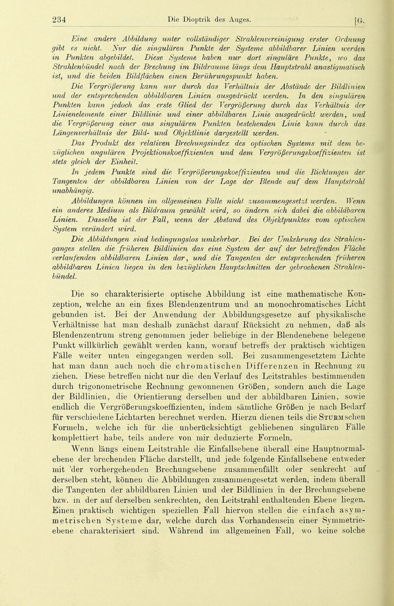 Eine andere Abbildung unter vollständiger Strahlenvereinigung erster Ordnung gibt es nickt. Nur die singulären Punkte der Systeme abbildbarer Linien werden in Punkten abgebildet. Diese Systeme haben nur dort singulare Punkte, wo das Strahlenbündel nach der Brechung im Bildraume längs dem Hauptstrahl anastigmatisch ist, und die beiden Bildflächen einen Berührungspunkt haben. Die Vergrößerung kann nur durch das Verhältnis der Abstände der Bildlinien und der entsprechenden abbildbaren Linien ausgedrückt werden. In den singulären Punkten kann jedoch das erste Glied der Vergrößerung durch das Verhältnis der Linienelemente einer Bildlinie und einer abbildbaren Linie ausgedrückt werden, und die Vergrößerung einer aus singulären Punkten bestehenden Linie kann durch das Längenverhältnis der Bild- und Objektlinie dargestellt werden. Das Produkt des relativen Brechungsindex des optischen Systems mit dem be- züglichen angulären Projektionskoeffizienten und dem Vergrößerungskoeffizienten ist stets gleich der Einheit. In jedem Punkte sind die Vergrößerungskoeffizienten und die Bichtungen der Tangenten der abbildbaren Linien von der Lage der Blende auf dem Hauptstrahl unabhängig. Abbildungen können im allgemeinen Falle nicht zusammengesetzt werden. Wenn ein anderes Medium als Bildraum gewählt wird, so ändern sich dabei die abbildbaren Linien. Dasselbe ist der Fall, wenn der Abstand des Objektpunktes vom optischen System verändert wird. Die Abbildungen sind bedingungslos umkehrbar. Bei der Umkehrung des Strahlen- ganges stellen die früheren Bildlinien das eine System der auf der betreffenden Fläche verlaufenden abbildbaren Linien dar, und die Tangenten der entsprechenden früheren abbildbaren Linien liegen in den bezüglichen Hauptschnitten der gebrochenen Strahlen- bündel. Die so charakterisierte optische Abbildung ist eine mathematische Kon- zeption, welche an ein fixes Blendenzentrum und an monochromatisches Licht gebunden ist. Bei der Anwendung der Abbildungsgesetze auf physikalische Verhältnisse hat man deshalb zunächst darauf Rücksicht zu nehmen, daß als Blendenzentrum streng genommen jeder beliebige in der Blendenebene belegene Punkt willkürlich gewählt werden kann, worauf betreffs der praktisch wichtigen Fälle weiter unten eingegangen werden soll. Bei zusammengesetztem Lichte hat man dann auch noch die chromatischen Differenzen in Rechnung zu ziehen. Diese betreffen nicht nur die den Verlauf des Leitstrahles bestimmenden durch trigonometrische Rechnung gewonnenen Größen, sondern auch die Lage der Bildlinien, die Orientierung derselben und der abbildbaren Linien, sowie endlich die Vergrößerungskoeffizienten, indem sämtliche Größen je nach Bedarf für verschiedene Lichtarten berechnet werden. Hierzu dienen teils die Stüem sehen Formeln, welche ich für die unberücksichtigt gebliebenen singulären Fälle komplettiert habe, teils andere von mir deduzierte Formeln. Wenn längs einem Leitstrahle die Einfallsebene überall eine Hauptnormal- ebene der brechenden Fläche darstellt, und jede folgende Einfallsebene entweder mit 'der vorhergehenden Brechungsebene zusammenfällt oder senkrecht auf derselben steht, können die Abbildungen zusammengesetzt werden, indem überall die Tangenten der abbildbaren Linien und der Bildlinien in der Brechungsebene bzw. in der auf derselben senkrechten, den Leitstrahl enthaltenden Ebene liegen. Einen praktisch wichtigen speziellen Fall hiervon stellen die einfach asym- metrischen Systeme dar, welche durch das Vorhandensein einer Symmetrie- ebene charakterisiert sind. Während im allgemeinen Fall, wo keine solche
