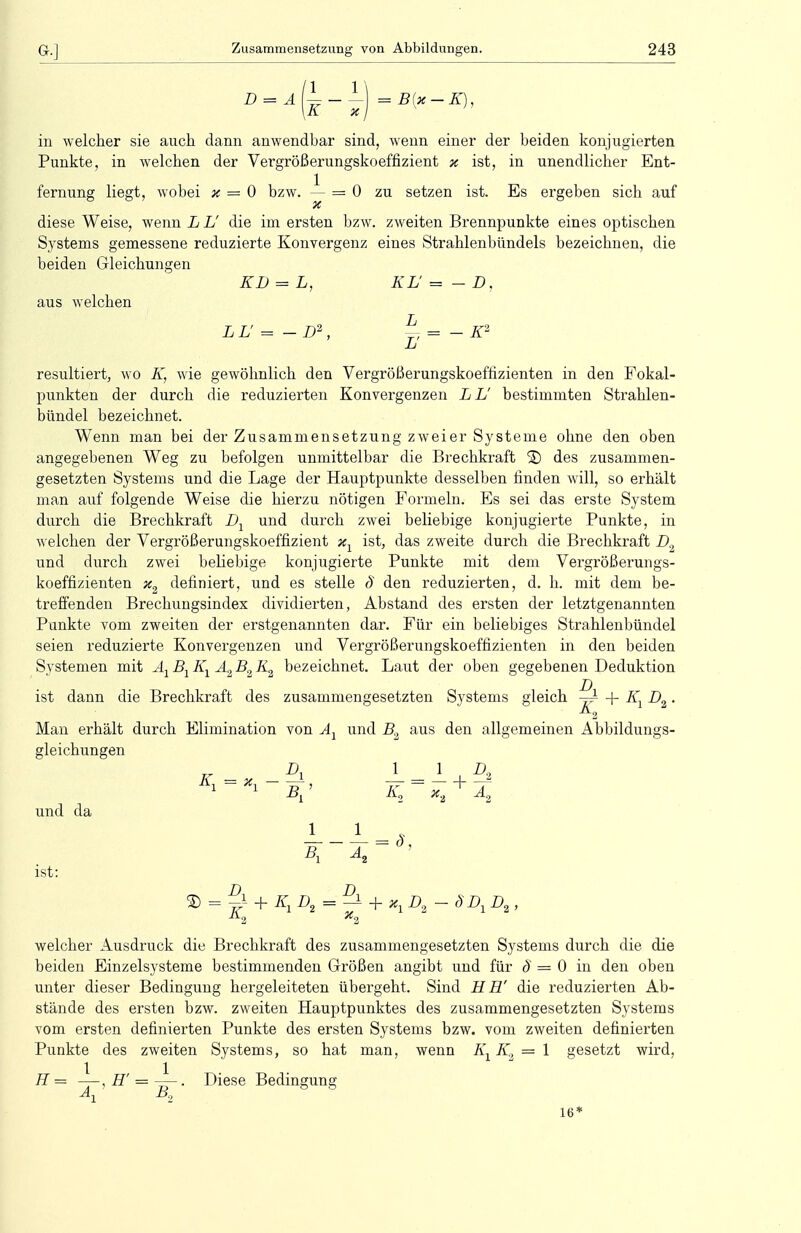 in welcher sie auch dann anwendbar sind, wenn einer der beiden konjugierten Punkte, in welchen der Vergrößerungskoeffizient % ist, in unendlicher Ent- fernung liegt, wobei x = 0 bzw. — = 0 zu setzen ist. Es ergeben sich auf x diese Weise, wenn L L' die im ersten bzw. zweiten Brennpunkte eines optischen Systems gemessene reduzierte Konvergenz eines Strahlenbündels bezeichnen, die beiden Gleichungen KD = L, KL' = - D, aus welchen LL = -D2, -K2 L resultiert, wo K, wie gewöhnlich den Vergrößerungskoeffizienten in den Fokal- punkten der durch die reduzierten Konvergenzen L L' bestimmten Strahlen- bündel bezeichnet. Wenn man bei der Zusammensetzung zweier Systeme ohne den oben angegebenen Weg zu befolgen unmittelbar die Brechkraft ® des zusammen- gesetzten Systems und die Lage der Hauptpunkte desselben finden will, so erhält man auf folgende Weise die hierzu nötigen Formeln. Es sei das erste System durch die Brechkraft D1 und durch zwei beliebige konjugierte Punkte, in welchen der Vergrößerungskoeffizient x1 ist, das zweite durch die Brechkraft D9 und durch zwei beliebige konjugierte Punkte mit dem Vergrößerungs- koeffizienten x2 definiert, und es stelle § den reduzierten, d. h. mit dem be- treffenden Brechungsindex dividierten, Abstand des ersten der letztgenannten Punkte vom zweiten der erstgenannten dar. Für ein beliebiges Strahlenbündel seien reduzierte Konvergenzen und Vergrößerungskoeffizienten in den beiden Systemen mit Ax Bx Kx A2 B2 K2 bezeichnet. Laut der oben gegebenen Deduktion ist dann die Brechkraft des zusammengesetzten Systems gleich ^ + KY D2. 2 Man erhält durch Elimination von Ax und B2 aus den allgemeinen Abbildungs- gleichungen D, 1 1 Z>„ und da B]> K2~ x+A2 1 1 ist: B, A s> = + K Di = — + *iD, - SDi Di • welcher Ausdruck die Brechkraft des zusammengesetzten Systems durch die die beiden Einzelsysteme bestimmenden Größen angibt und für ö = 0 in den oben unter dieser Bedingung hergeleiteten übergeht. Sind H H' die reduzierten Ab- stände des ersten bzw. zweiten Hauptpunktes des zusammengesetzten Systems vom ersten definierten Punkte des ersten Systems bzw. vom zweiten definierten Punkte des zweiten Systems, so hat man, wenn Kx K, = 1 gesetzt wird, H = —, IT = —-. Diese Bedingung V B2 16'