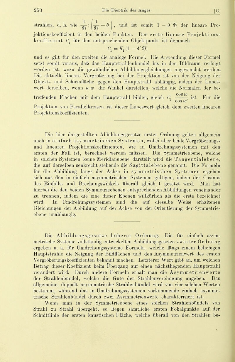 strahlen, d. h. wie : j-^—8'\, und ist somit 1 — S)Q der lineare Pro- jektionskoeffizient in den beiden Punkten. Der erste lineare Projektions- koeffizient Cx für den entsprechenden Objektpunkt ist demnach cr = Kx (1 - 8' 23) und es gilt für den zweiten die analoge Formel. Die Anwendung dieser Formel setzt somit voraus, daß das Hauptstrahlenbündel his in den Bildraum verfolgt worden ist, wozu die gewöhnlichen Abbildungsgleichungen angewendet werden. Die aktuelle lineare Vergrößerung hei der Projektion ist von der Neigung der Objekt- und Schirmfläche gegen den Hauptstrahl abhängig, indem der Limes- wert derselben, wenn ww' die Winkel darstellen, welche die Normalen der he- COS ZV treffenden Flächen mit dem Hauptstrahl bilden, gleich C, , ist. Für die 1 cosw Projektion von Parallelkreisen ist dieser Limeswert gleich dem zweiten linearen Projektionskoeffizienten. Die hier dargestellten Abbildungsgesetze erster Ordnung gelten allgemein auch in einfach asymmetrischen Systemen, wobei aber beide Vergrößerungs- und linearen Projektionskoeffizienten, wie in Umdrehungssystemen mit den ersten der Fall ist, berechnet werden müssen. Die Symmetrieebene, welche in solchen Systemen keine Meridian ebene darstellt wird die Tangentialebene, die auf derselben senkrecht stehende die Sagittalebene genannt. Die Formeln für die Abbildung längs der Achse in symmetrischen Systemen ergeben sich aus den in einfach asymmetrischen Systemen gültigen, indem der Cosinus des Einfalls- und Brechungswinkels überall gleich 1 gesetzt wird. Man hat hierbei die den beiden Symmetrieebenen entsprechenden Abbildungen voneinander zu trennen, indem die eine dieser Ebenen willkürlich als die erste bezeichnet wird. In Umdrehungssystemen sind die auf dieselbe Weise erhaltenen Gleichungen der Abbildung auf der Achse von der Orientierung der Symmetrie- ebene unabhängig. Die Abbildungsgesetze höherer Ordnung. Die für einfach asym- metrische Systeme vollständig entwickelten Abbildungsgesetze zweiter Ordnung ergeben u. a. für Umdrehungssysteme Formeln, welche längs einem beliebigen Hauptstrahle die Neigung der Bildflächen und den Asymmetrienwert des ersten Vergrößerungskoeffizienten bekannt machen. Letzterer Wert gibt an, um welchen Betrag dieser Koeffizient beim Ubergang auf einen nächstliegenden Hauptstrahl verändert wird. Durch andere Formeln erhält man die Asymmetrien werte der Strahlenbündel, welche die Güte der Strahlenvereinigung angeben. Das allgemeine, doppelt asymmetrische Strahlenbündel wird von vier solchen Werten bestimmt, während das in Umdrehungssystemen vorkommende einfach asymme- trische Strahlenbündel durch zwei Asymmetrienwerte charakterisiert ist. Wenn man in der Symmetrieebene eines solchen Strahlenbündels von Strahl zu Strahl übergeht, so liegen sämtliche ersten Fokalpunkte auf der Schnittlinie der ersten kaustischen Fläche, welche überall von den Strahlen be-