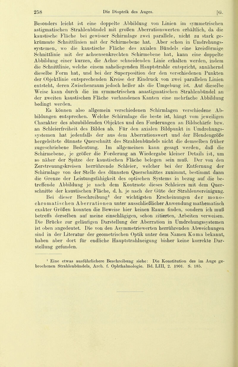 Besonders leicht ist eine doppelte Abbildung von Linien im symmetrischen astigmatischen Strahlenbündel mit großen Aberrationswerten erhältlich, da die kaustische Fläche bei gewisser Schirmlage zwei parallele, nicht zu stark ge- krümmte Schnittlinien mit der Schirmebene hat. Aber schon in Umdrehungs- systemen, wo die kaustische Fläche des axialen Bündels eine kreisförmige Schnittlinie mit der achsensenkrechten Schirmebene bat, kann eine doppelte Abbildung einer kurzen, die Achse schneidenden Linie erhalten werden, indem die Schnittlinie, welche einem naheliegenden Hauptstrahle entspricht, annähernd dieselbe Form hat, und bei der Superposition der den verschiedenen Punkten der Objektlinie entsprechenden Kreise der Eindruck von zwei parallelen Linien entsteht, deren Zwischenraum jedoch heller als die Umgebung ist. Auf dieselbe Weise kann durch die im symmetrischen anastigmatischen Strahlenbündel an der zweiten kaustischen Fläche vorhandenen Kanten eine mehrfache Abbildung bedingt werden. Es können also allgemein verschiedenen Schirmlagen verschiedene Ab- bildungen entsprechen. Welche Schirmlage die beste ist, hängt vom jeweiligen Charakter des abzubildenden Objektes und den Forderungen an Bildschärfe bzw. an Scbleierfreiheit des Bildes ab. Für den axialen Bildpunkt in Umdrehungs- systemen hat jedenfalls der aus dem Aberrationswert und der Blendengröße hergeleitete dünnste Querschnitt des Strahlenbündels nicht die demselben früher zugeschriebene Bedeutung. Im allgemeinen kann gesagt werden, daß die Schirmebene, je größer die Forderung an Wiedergabe kleiner Details ist, um so näher der Spitze der kaustischen Fläche belegen sein muß. Der von den Zerstreuungskreisen herrührende Schleier, welcher bei der Entfernung der Schirmlage von der Stelle des dünnsten Querschnittes zunimmt, bestimmt dann die Grenze der Leistungsfähigkeit des optischen Systems in bezug auf die be- treffende Abbildung je nach dem Kontraste dieses Schleiers mit dem Quer- schnitte der kaustischen Fläche, d. h. je nach der Güte der Strahlenvereinigung. Bei dieser Beschreibung1 der wichtigsten Erscheinungen der mono- chromatischen Aberrationen unter ausschheßlicher Anwendung mathematisch exakter Größen konnten die Beweise hier keinen Raum finden, sondern ich muß betreffs derselben auf meine einschlägigen, schon zitierten, Arbeiten verweisen. Die Brücke zur geläufigen Darstellung der Aberration in Umdrehungssystemen ist oben angedeutet. Die von den Asymmetriewerten herrührenden Abweichungen sind in der Literatur der geometrischen Optik unter dem Namen Koma bekannt, haben aber dort für endliche Hauptstrahlneigung bisher keine korrekte Dar- stellung gefunden. 1 Eine etwas ausführlichere Beschreibung siehe: Die Konstitution des im Auge ge- brochenen Strahlenbündels, Arch. f. Ophthalmologie. Bd. LID, 2. 1901. S. 185.