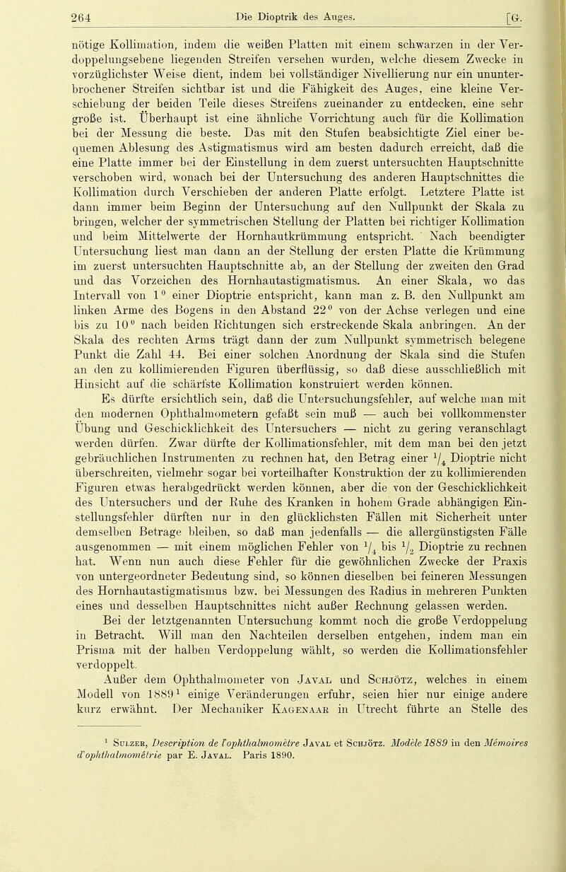 nötige Kollimation, indem die weißen Platten mit einem schwarzen in der Ver- duppelungsebene liegenden Streifen versehen wurden, welche diesem Zwecke in vorzüglichster Weise dient, indem bei vollständiger Nivellierung nur ein ununter- brochener Streifen sichtbar ist und die Fähigkeit des Auges, eine kleine Ver- schiebung der beiden Teile dieses Streifens zueinander zu entdecken, eine sebr große ist. Überhaupt ist eine äbnliche Vorrichtung auch für die Kollimation bei der Messung die beste. Das mit den Stufen beabsichtigte Ziel einer be- quemen Ablesung des Astigmatismus wird am besten dadurch erreicht, daß die eine Platte immer bei der Einstellung in dem zuerst untersuchten Hauptschnitte verschoben wird, wonach bei der Untersuchung des anderen Hauptschnittes die Kollimation durch Verschieben der anderen Platte erfolgt. Letztere Platte ist dann immer beim Beginn der Untersuchung auf den Nullpunkt der Skala zu bringen, welcher der symmetrischen Stellung der Platten bei richtiger Kollimation und beim Mittelwerte der Hornhautkrümmung entspricht. Nach beendigter Untersuchung liest man dann an der Stellung der ersten Platte die Krümmung im zuerst untersuchten Hauptschnitte ab, an der Stellung der zweiten den Grad und das Vorzeichen des Hornhautastigmatismus. An einer Skala, wo das Intervall von 10 einer Dioptrie entspricht, kann man z. ß. den Nullpunkt am linken Arme des Bogens in den Abstand 220 von der Achse verlegen und eine bis zu 10° nach beiden Eich tungen sich erstreckende Skala anbringen. Ander Skala des rechten Arms trägt dann der zum Nullpunkt symmetrisch belegene Punkt die Zahl 44. Bei einer solchen Anordnung der Skala sind die Stufen an den zu kollimierenden Figuren überflüssig, so daß diese ausschließlich mit Hinsicht auf die schärfste Kollimation konstruiert werden können. Es dürfte ersichtlich sein, daß die Untersuchungsfehler, auf welche man mit den modernen Ophthalmometern gefaßt sein muß — auch bei vollkommenster Übung und Geschicklichkeit des Untersuchers — nicht zu gering veranschlagt werden dürfen. Zwar dürfte der Kollimationsfehler, mit dem man bei den jetzt gebräuchlichen Instrumenten zu rechnen hat, den Betrag einer lji Dioptrie nicht überschreiten, vielmehr sogar bei vorteilhafter Konstruktion der zu kollimierenden Figuren etwas herabgedrückt werden können, aber die von der Geschicklichkeit des Untersuchers und der Kuhe des Kranken in hohem Grade abhängigen Ein- stellungsfehler dürften nur in den glücklichsten Fällen mit Sicherheit unter demselben Betrage bleiben, so daß man jedenfalls — die allergünstigsten Fälle ausgenommen — mit einem möglichen Fehler von J/4 bis 1/2 Dioptrie zu rechnen hat. Wenn nun auch diese Fehler für die gewöhnlichen Zwecke der Praxis von untergeordneter Bedeutung sind, so können dieselben bei feineren Messungen des Hornhautastigmatismus bzw. bei Messungen des Radius in mehreren Punkten eines und desselben Hauptschnittes nicht außer Rechnung gelassen werden. Bei der letztgenannten Untersuchung kommt noch die große Verdoppelung in Betracht. Will man den Nachteilen derselben entgehen, indem man ein Prisma mit der halben Verdoppelung wählt, so werden die Kollimationsfehler verdoppelt. Außer dem Ophthalmometer von Javal und Schjötz, welches in einem Modell von 18891 einige Veränderungen erfuhr, seien hier nur einige andere kurz erwähnt. Der Mechaniker Kagenaar in Utrecht führte an Stelle des 1 Sülzer, Description de Tophthalmometre Jäval et Schjötz. Modele 1889 in den Memoires d' Ophthalmometrie par E. Javal. Paris 1890.