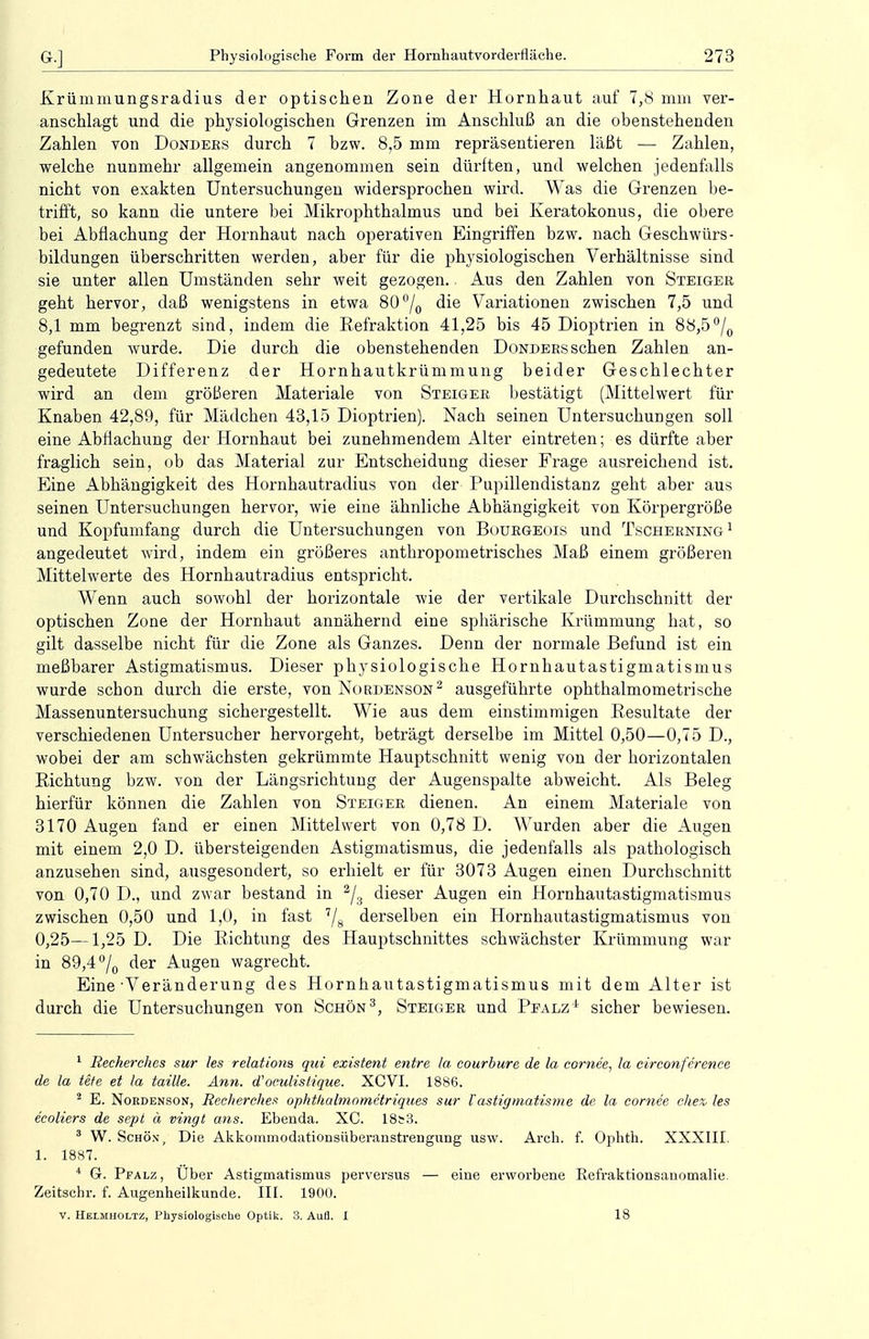 Krümmungsradius der optischen Zone der Hornhaut auf 7,8 mm ver- anschlagt und die physiologischen Grenzen im Anschluß an die obenstehenden Zahlen von Donders durch 7 bzw. 8,5 mm repräsentieren läßt — Zahlen, welche nunmehr allgemein angenommen sein dürften, und welchen jedenfalls nicht von exakten Untersuchungen widersprochen wird. Was die Grenzen be- trifft, so kann die untere bei Mikrophthalmus und bei Keratokonus, die obere bei Abfiachung der Hornhaut nach operativen Eingriffen bzw. nach Geschwürs- bildungen überschritten werden, aber für die physiologischen Verhältnisse sind sie unter allen Umständen sehr weit gezogen., Aus den Zahlen von Steiger geht hervor, daß wenigstens in etwa 80°/0 die Variationen zwischen 7,5 und 8,1 mm begrenzt sind, indem die Refraktion 41,25 bis 45 Dioptrien in 88,5°/0 gefunden wurde. Die durch die obenstehenden Donders sehen Zahlen an- gedeutete Differenz der Hornhautkrümmung beider Geschlechter wird an dem größeren Materiale von Steiger bestätigt (Mittelwert für Knaben 42,89, für Mädchen 43,15 Dioptrien). Nach seinen Untersuchungen soll eine Abfiachung der Hornhaut bei zunehmendem Alter eintreten; es dürfte aber fraglich sein, ob das Material zur Entscheidung dieser Frage ausreichend ist. Eine Abhängigkeit des Hornhautradius von der Pupillendistanz geht aber aus seinen Untersuchungen hervor, wie eine ähnliche Abhängigkeit von Körpergröße und Kopfumfang durch die Untersuchungen von Bourgeois und Tscherning1 angedeutet wird, indem ein größeres anthropometrisches Maß einem größeren Mittelwerte des Hornhautradius entspricht. Wenn auch sowohl der horizontale wie der vertikale Durchschnitt der optischen Zone der Hornhaut annähernd eine sphärische Krümmung hat, so gilt dasselbe nicht für die Zone als Ganzes. Denn der normale Befund ist ein meßbarer Astigmatismus. Dieser physiologische Hornhautastigmatismus wurde sebon durch die erste, von Nordenson2 ausgeführte ophthalmometrische Massenuntersuchung sichergestellt. Wie aus dem einstimmigen Resultate der verschiedenen Untersucher hervorgeht, beträgt derselbe im Mittel 0,50—0,75 D., wobei der am schwächsten gekrümmte Hauptschnitt wenig von der horizontalen Richtung bzw. von der Längsrichtung der Augenspalte abweicht. Als Beleg hierfür können die Zahlen von Steiger dienen. An einem Materiale von 3170 Augen fand er einen Mittelwert von 0,78 D. Wurden aber die Augen mit einem 2,0 D. übersteigenden Astigmatismus, die jedenfalls als pathologisch anzusehen sind, ausgesondert, so erhielt er für 3073 Augen einen Durchschnitt von 0,70 D., und zwar bestand in 2/3 dieser Augen ein Hornhautastigmatismus zwischen 0,50 und 1,0, in fast 7/8 derselben ein Hornhautastigmatismus von 0,25—1,25 D. Die Richtung des Hauptschnittes schwächster Krümmung war in 89,4 °/0 der Augen wagrecht. Eine'Veränderung des Hornhautastigmatismus mit dem Alter ist durch die Untersuchungen von Schön3, Steiger und Pfalz4 sicher bewiesen. 1 Reckerches sur les relationa qui existent entre la eourbure de la cornee, la circonference de la tete et la taille. Ann. d''oculistique. XCVI. 1886. 2 E. Nordenson, Recherche* ophthalmometriqiies sur Vastigrnatisme de la comee che% les ecoliers de sept a vingt ans. Ebenda. XC. 18s3. 3 W. Schön, Die Akkommodationsiiberanstrengiing usw. Arch. f. Ophth. XXXIII. 1. 1887. 4 G. Pfalz, Uber Astigmatismus perversus — eine erworbene Befraktionsauomalie Zeitschr. f. Augenheilkunde. III. 1900. v. Helmholtz, Physiologische Optik. 3. AuB. I 18