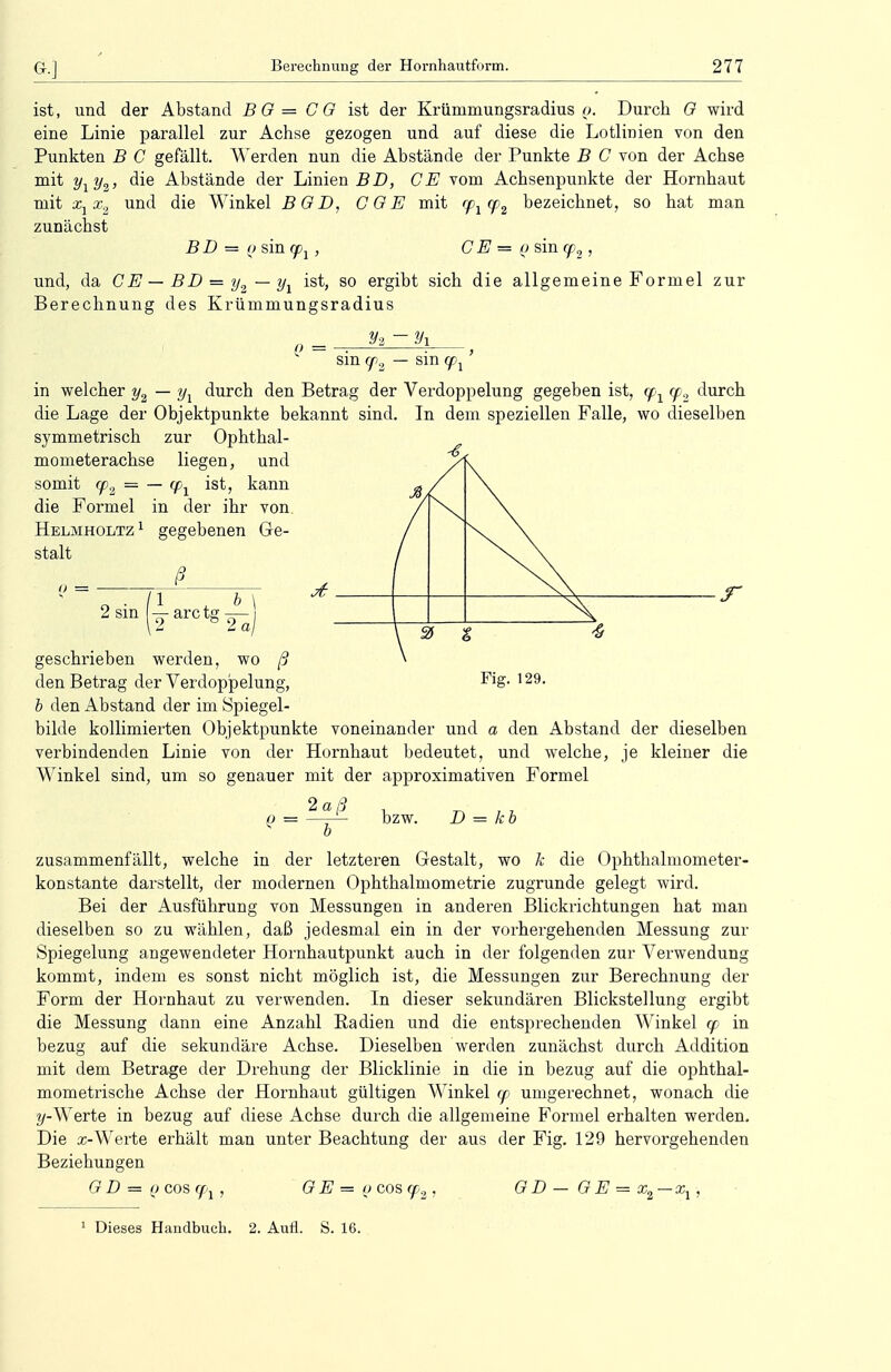 ist, und der Abstand BO= CO ist der Krümmungsradius o. Durch G wird eine Linie parallel zur Achse gezogen und auf diese die Lotlinien von den Punkten B C gefällt. Werden nun die Abstände der Punkte B C von der Achse mit y1y2, die Abstände der Linien BD, CE vom Achsenpunkte der Hornhaut mit x1x2 und die Winkel BGD, CGE mit <p>1 cp2 bezeichnet, so hat man zunächst B D = o sin qpj, C E = o sin cp2, und, da CE—BD = y2—y1 ist, so ergibt sich die allgemeine Formel zur Berechnung des Krümmungsradius y% — y\ sm (p2 — sin cp1 in welcher y2 — y1 durch den Betrag der Verdoppelung gegeben ist, (px (p2 durch die Lage der Objektpunkte bekannt sind. In dem speziellen Falle, wo dieselben symmetrisch zur Ophthal- mometerachse liegen, und somit cp2 = — <p1 ist, kann die Formel in der ihr von Helmholtz 1 gegebenen Ge- stalt ß 2 sin 1 , b \ 2*rCtg2aj geschrieben werden, wo ß den Betrag der Verdoppelung, b den Abstand der im Spiegel- bilde kollimierten Objektpunkte voneinander und a den Abstand der dieselben verbindenden Linie von der Hornhaut bedeutet, und welche, je kleiner die Winkel sind, um so genauer mit der approximativen Formel 2 a ß Q = bzw. D = kb zusammenfällt, welche in der letzteren Gestalt, wo k die Ophthalmometer- konstante darstellt, der modernen Ophthalmometrie zugrunde gelegt wird. Bei der Ausführung von Messungen in anderen Blickrichtungen hat man dieselben so zu wählen, daß jedesmal ein in der vorhergehenden Messung zur Spiegelung angewendeter Hornhautpunkt auch in der folgenden zur Verwendung kommt, indem es sonst nicht möglich ist, die Messungen zur Berechnung der Form der Hornhaut zu verwenden. In dieser sekundären Blickstellung ergibt die Messung dann eine Anzahl Radien und die entsprechenden Winkel cp in bezug auf die sekundäre Achse. Dieselben werden zunächst durch Addition mit dem Betrage der Drehung der Blicklinie in die in bezug auf die ophthal- mometrische Achse der Hornhaut gültigen Winkel cp umgerechnet, wonach die ?/-Werte in bezug auf diese Achse durch die allgemeine Formel erhalten werden. Die x-Werte erhält man unter Beachtung der aus der Fig. 129 hervorgehenden Beziehungen GD = i > G E = q cos <p 2 ' GD — G E = xa-x. i »