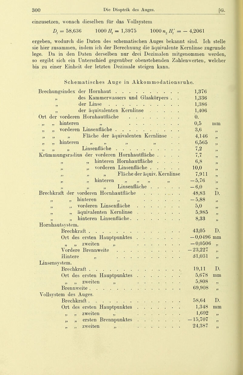 einzusetzen, wonach dieselben für das Vollsystem Dt = 58,636 1000 Ht = 1,3975 1000 n2 Ht' = - 4,2061 ergeben, wodurch die Daten des schematischen Auges bekannt sind. Ich stelle sie hier zusammen, indem ich der Berechnung die äquivalente Kernlinse zugrunde lege. Da in den Daten derselben nur drei Dezimalen mitgenommen werden, so ergibt sich ein Unterschied gegenüber obenstehenden Zahlenwerten, welcher bis zu einer Einheit der letzten Dezimale steigen kann. Schematisches Auge in Akkommodationsruhe. Brechungsindex der Hornhaut 1,376 „ des Kammerwassers und Glaskörpers . . 1,336 „ der Linse 1,386 „ der äquivalenten Kernlinse 1,406 Ort der vorderen Hornhautfiäche 0. „ „ hinteren „ 0,5 mm „ „ vorderen Linsenfläche 3,6 „ „ „ „ Fläche der äquivalenten Kernlinse . . 4,146 „ „ „ hinteren „ „ „ „ . . 6,565 „ „ „ „ Linsenfläche . . ~ ........ . 7,2 „ Krümmungsradius der vorderen Hornhautfläche .... 7,7 „ „ „ hinteren Hornhautfläche .... 6,8 „ „ „ vorderen Linsenfläche 10,0 „ „ „ „ Fläche der äquiv. Kernlinse 7,911 „ „ „ hinteren „ „ „ „ —5,76 •„ „ „ „ Linsenfläche — 6,0 „ Brechkraft der vorderen Hornhautfläche . . . . _ . . 48,83 D. „ „ hinteren „ —5,88 „ „ „ vorderen Linsenfläche 5,0 „ „ „ äquivalenten Kernlinse 5,985 „ „ „ hinteren Linsenfiäche 8,33 „ Hornhautsystem. Brechkraft 43,05 D. Ort des ersten Hauptpunktes —0,0496 mm „ „ zweiten „ —0,0506 „ Vordere Brennweite —23,227 „ Hintere „ 31,031 „ Linsensystem. Brechkraft . . . 19,11 D. Ort des ersten Hauptpunktes 5,678 mm „ „ zweiten „ 5,808 „ Brennweite 69,908 „ Vollsystem des Auges. Brechkraft 58,64 D. Ort des ersten Hauptpunktes ....... 1,348 mm „ „ zweiten „ ....... 1,602 „ „ „ ersten Brennpunktes —15,707 „ „ „ zweiten ,„ ....... 24,387 „