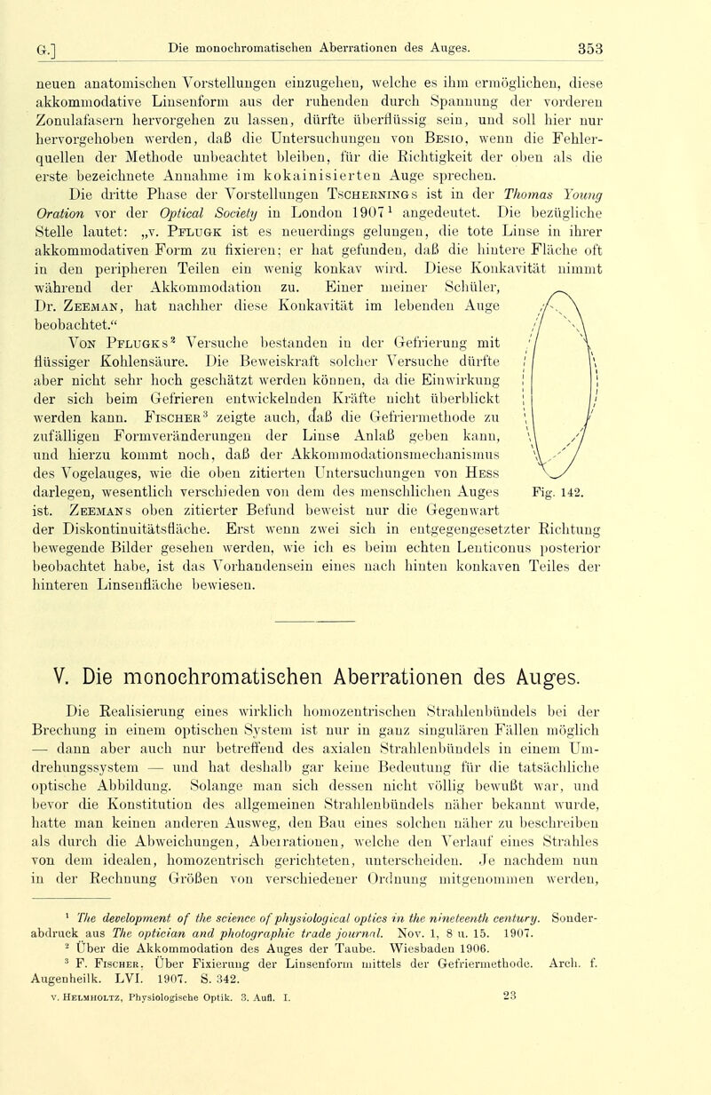 neuen anatomischen Vorstellungen einzugehen, welche es ihm ermöglichen, diese akkommodative Linsenform aus der ruhenden durch Spannung der vorderen Zonulafasern hervorgehen zu lassen, dürfte überflüssig sein, und soll hier nur hervorgehoben werden, daß die Untersuchungen von Besio, wenn die Fehler- quellen der Methode unbeachtet bleiben, für die Richtigkeit der oben als die erste bezeichnete Annahme im kokainisierten Auge sprechen. Die dritte Phase der Vorstellungen Tschernings ist in der Thomas Young Ovation vor der Optical Society in London 19071 angedeutet. Die bezügliche Stelle lautet: „v. Pelugk ist es neuerdings gelungen, die tote Liuse in ihrer akkommodativen Form zu fixieren; er hat gefunden, daß die hintere Fläche oft in den peripheren Teilen ein wenig konkav wird. Diese Konkavität nimmt während der Akkommodation zu. Einer meiner Schüler, Dr. Zeeman, hat nachher diese Konkavität im lebenden Auge beobachtet, Von Pflugks2 Versuche bestanden in der Gefrierung mit flüssiger Kohlensäure. Die Beweiskraft solcher Versuche dürfte aber nicht sehr hoch geschätzt werden können, da die Einwirkung der sich beim Gefrieren entwickelnden Kräfte uicht überblickt werden kann. Fischer3 zeigte auch, daß die Gefriermethode zu zufälligen Formveränderungen der Linse Anlaß geben kann, und hierzu kommt noch, daß der Akkommodationsmechanismus des Vogelauges, wie die oben zitierten Untersuchungen von Hess darlegen, wesentlich verschieden von dem des menschlichen Auges Fig. 142. ist. Zeemans oben zitierter Befund beweist nur die Gegenwart der Diskontinuitätsfläche. Erst wenn zwei sich in entgegengesetzter Richtung bewegende Bilder gesehen werden, wie ich es beim echten Lenticonus posterior beobachtet habe, ist das A^orhandensein eines nach hinten konkaven Teiles der hinteren Linsenfläche bewiesen. V; V. Die monochromatischen Aberrationen des Auges. Die Realisierung eines wirklich homozentrischen Strahlenbündels bei der Brechung in einem optischen System ist nur in ganz singulären Fällen möglich — dann aber auch nur betreffend des axialen Strahlenbündels in einem Um- drehungssystem — und hat deshalb gar keine Bedeutung für die tatsächliche optische Abbildung. Solange man sich dessen nicht völlig bewußt war, und bevor die Konstitution des allgemeinen Strahlenbündels näher bekannt wurde, hatte man keinen anderen Ausweg, den Bau eines solchen näher zu beschreiben als durch die Abweichungen, Abeirationen, welche den Verlauf eines Strahles von dem idealen, homozentrisch gerichteten, unterscheiden. Je nachdem nun in der Rechnung Größen von verschiedener Ordnung mitgenommen werden, 1 The development of the science of pliysiologieal optics in the wneteenth Century. Sonder- abdruck aus The optician and Photographie trade Journal. Nov. 1, 8 u. 15. 1907. 2 Über die Akkommodation des Auges der Taube. Wiesbaden 1906. 3 F. Fischer. Uber Fixierung der Linsenform mittels der Gefriermethode. Arcli. f. Augenheilk. LVI. 1907. S. 342. V. Helmholtz, Physiologische Optik. 3. Aufl. I. 23