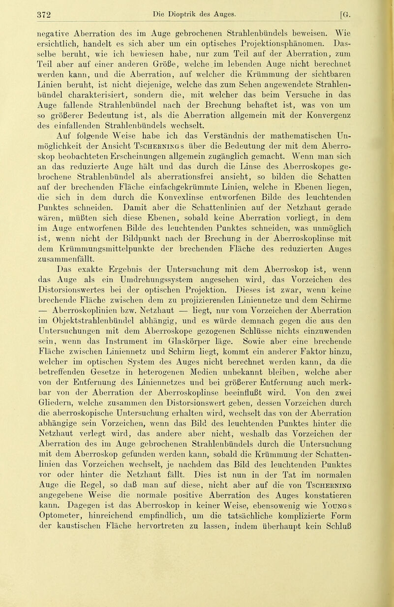 negative Aberration des im Auge gebrochenen Strahlenbündels beweisen. Wie ersichtlich, handelt es sich aber um ein optisches Projektionsphänomen. Das- selbe beruht, wie ich bewiesen habe, nur zum Teil auf der Aberration, zum Teil aber auf einer anderen Größe, welche .im lebenden Auge nicht berechnet werden kann, und die Aberration, auf welcher die Krümmung der sichtbaren Linien beruht, ist nicht diejenige, welche das zum Sehen angewendete Strahlen- bündel charakterisiert, sondern die, mit welcher das beim Versuche in das Auge fallende Strahlenbündel nach der Brechung behaftet ist, was von um so größerer Bedeutung ist, als die Aberration allgemein mit der Konvergenz des einfallenden Strahlenbündels wechselt. Auf folgende Weise habe ich das Verständnis der mathematischen Un- möglichkeit der Ansicht Tscheenings über die Bedeutung der mit dem Aberro- skop beobachteten Erscheinungen allgemein zugänglich gemacht. Wenn man sich an das reduzierte Auge hält und das durch die Linse des Aberroskopes ge- brochene Strahlenbündel als aberrationsfrei ansieht, so bilden die Schatten auf der brechenden Fläche einfachgekrümmte Linien, welche in Ebenen liegen, die sich in dem durch die Konvexlinse entworfenen Bilde des leuchtenden Punktes schneiden. Damit aber die Schattenlinien auf der Netzhaut gerade wären, müßten sich diese Ebenen, sobald keine Aberration vorliegt, in dem im Auge entworfenen Bilde des leuchtenden Punktes schneiden, was unmöglich ist, wenn nicht der Bildpunkt nach der Brechung in der Aberroskoplinse mit dem Krümmungsmittelpunkte der brechenden Fläche des reduzierten Auges zusammenfällt. Das exakte Ergebnis der Untersuchung mit dem Aberroskop ist, wenn das Auge als ein Umdrehungssystem angesehen wird, das Vorzeichen des Distorsionswertes bei der optischen Projektion. Dieses ist zwar, wenn keine brechende Fläche zwischen dem zu projizierenden Liniennetze und dem Schirme — Aberröskoplinien bzw. Netzhaut -— liegt, nur vom Vorzeichen der Aberration im Objektstrahlenbündel abhängig, und es würde demnach gegen die aus den Untersuchungen mit dem Aberroskope gezogenen Schlüsse nichts einzuwenden sein, wenn das Instrument im Glaskörper läge. Sowie aber eine brechende Fläche zwischen Liniennetz und Schirm liegt, kommt ein anderer Faktor hinzu, welcher im optischen System des Auges nicht berechnet werden kann, da die betreffenden Gesetze in heterogenen Medien unbekannt bleiben, welche aber von der Entfernung des Liniennetzes und bei größerer Entfernung auch merk- bar von der Aberration der Aberroskoplinse beeinflußt wird. Von den zwei Gliedern, welche zusammen den Distorsionswert geben, dessen Vorzeichen durch die aberroskopische Untersuchung erhalten wird, wechselt das von der Aberration abhängige sein Vorzeichen, wenn das Bild des leuchtenden Punktes hinter die Netzhaut verlegt wird, das andere aber nicht, weshalb das Vorzeichen der Aberration des im Auge gebrochenen Strahlenbündels durch die Untersuchung mit dem Aberroskop gefunden werden kann, sobald die Krümmung der Schatten- linien das Vorzeichen wechselt, je nachdem das Bild des leuchtenden Punktes vor oder hinter die Netzhaut fällt. Dies ist nun in der Tat im normalen Auge die Begel, so daß man auf diese, nicht aber auf die von Tschebning angegebene Weise die normale positive Aberration des Auges konstatieren kann. Dagegen ist das Aberroskop in keiner Weise, ebensowenig wie Youngs Optometer, hinreichend empfindlich, um die tatsächliche komplizierte Form der kaustischen Fläche hervortreten zu lassen, indem überhaupt kein Schluß