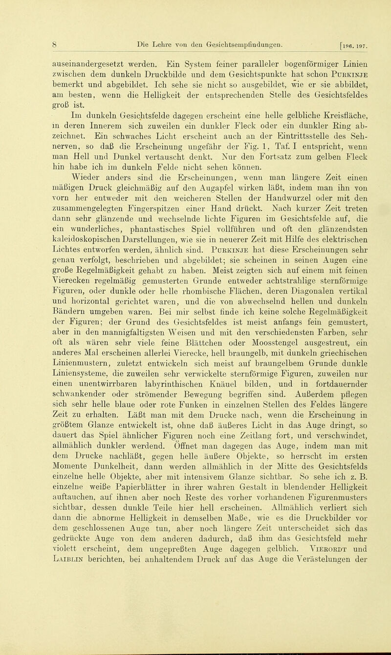 auseinandergesetzt werden. Ein System feiner paralleler bogenförmiger Linien zwischen dem dunkeln Druckbilde und dem Gesichtspunkte hat schon Purkinje bemerkt und abgebildet. Ich sehe sie nicht so ausgebildet, wie er sie abbildet, am besten, wenn die Helligkeit der entsprechenden Stelle des Gesichtsfeldes groß ist. Im dunkeln Gesichtsfelde dagegen erscheint eine helle gelbliche Kreisfläche, m deren Innerem sich zuweilen ein dunkler Fleck oder ein dunkler Eing ab- zeichnet. Ein schwaches Licht erscheint auch an der Eintrittsstelle des Seh- nerven, so daß die üscheinung ungefähr der Fig. 1, Taf. I entspricht, wenn man Hell und Dunkel vertauscht denkt. Nur den Fortsatz zum gelben Fleck hin habe ich im dunkeln Felde nicht sehen können. Wieder anders sind die Erscheinungen, wenn man längere Zeit einen mäßigen Druck gleichmäßig auf den Augapfel wirken läßt, indem man ihn von vorn her entweder mit den weicheren Stellen der Handwurzel oder mit den zusammengelegten Fingerspitzen einer Hand drückt. Nach kurzer Zeit treten dann sehr glänzende und wechselnde lichte Figuren im Gesichtsfelde auf, die ein wunderliches, phantastisches Spiel vollführen und oft den glänzendsten kaleidoskopischen Darstellungen, wie sie in neuerer Zeit mit Hilfe des elektrischen Lichtes entworfen werden, ähnlich sind. Poekinje hat diese Erscheinungen sehr genau verfolgt, beschrieben und abgebildet; sie scheinen in seinen Augen eine große Regelmäßigkeit gehabt zu haben. Meist zeigten sich auf einem mit feinen Vierecken regelmäßig gemusterten Grunde entweder achtstrahlige sternförmige Figuren, oder dunide oder helle rhombische Flächen, deren Diagonalen vertikal und horizontal gerichtet waren, und die von abwechselnd hellen und dunkeln Bändern umgeben waren. Bei mir selbst finde ich keine solche Regelmäßigkeit der Figuren; der Grund des Gesichtsfeldes ist meist anfangs fein gemustert, aber in den mannigfaltigsten Weisen und mit den verschiedensten Farben, sehr oft als wären sehr viele feine Blättchen oder Moosstengel ausgestreut, ein anderes Mal erscheinen allerlei Vierecke, hell braungelb, mit dunkeln griechischen Linienmustern, zuletzt entwickeln sich meist auf braungelbem Grunde dunkle Liniensysteme, die zuweilen sehr verwickelte sternförmige Figuren, zuweilen nur einen unentwirrbaren labyrinthischen Knäuel bilden, und in fortdauernder schwankender oder strömender Bewegung begriffen sind. Außerdem pflegen sich sehr helle blaue oder rote Funken in einzelnen Stellen des Feldes längere Zeit zu erhalten. Läßt man mit dem Drucke nach, wenn die Erscheinung in größtem Glänze entwickelt ist, ohne daß äußeres Licht in das Auge dringt, so dauert das Spiel ähnlicher Figuren noch eine Zeitlang fort, und verschwindet, allmählich dunkler werdend. Offnet man dagegen das Auge, indem man mit dem Drucke nachläßt, gegen helle äußere Objekte, so herrscht im ersten Momente Dunkelheit, dann werden allmählich in der Mitte des Gesichtsfelds einzelne helle Objekte, aber mit intensivem Glänze sichtbar. So sehe ich z. B. einzelne weiße Papierblätter in ihrer wahren Gestalt in blendender Helligkeit auftauchen, auf ihnen aber noch Beste des vorher vorhandenen Figurenmusters sichtbar, dessen dunkle Teile hier hell erscheinen. Allmählich verliert sich dann die abnorme Helligkeit in demselben Maße, wie es die Druckbilder vor dem geschlossenen Auge tun, aber noch längere Zeit unterscheidet sich das gedrückte Auge von dem anderen dadurch, daß ihm das Gesichtsfeld mehr violett erscheint, dem ungepreßten Auge dagegen gelblich. Vieeoedt und Laiblin berichten, bei anhaltendem Druck auf das Auge die Verästelungen der