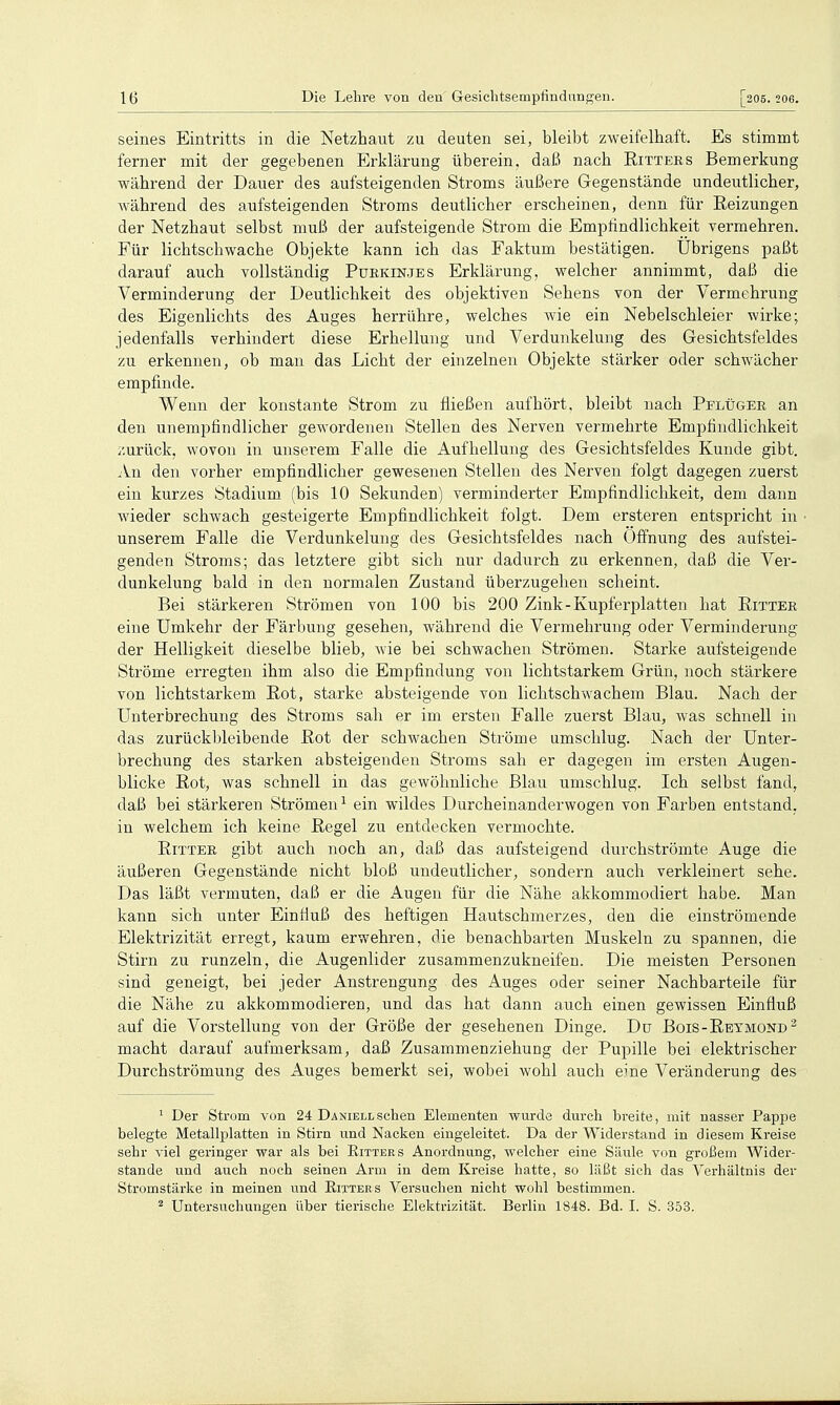 seines Eintritts in die Netzhaut zu deuten sei, bleibt zweifelhaft. Es stimmt ferner mit der gegebenen Erklärung überein, daß nach Eittees Bemerkung während der Dauer des aufsteigenden Stroms äußere Gegenstände undeutlicher, während des aufsteigenden Stroms deutlicher erscheinen, denn für Reizungen der Netzhaut selbst muß der aufsteigende Strom die Emplindlichkeit vermehren. Für lichtschwache Objekte kann ich das Faktum bestätigen, übrigens paßt darauf auch vollständig Puekin.jes Erklärung, welcher annimmt, daß die Verminderung der Deutlichkeit des objektiven Sehens von der Vermehrung des Eigenlichts des Auges herrühre, welches wie ein Nebelschleier wirke; jedenfalls verhindert diese Erhellung und Verdunkelung des Gesichtsfeldes zu erkennen, ob man das Licht der einzelnen Objekte stärker oder schwächer empfinde. Wenn der konstante Strom zu fließen aufhört, bleibt nach Pflüger an den unempfindlicher gewordenen Stellen des Nerven vermehrte Empfindlichkeit ;',urück, wovon in unserem Falle die Aufhellung des Gesichtsfeldes Kunde gibt. An den vorher empfindlicher gewesenen Stellen des Nerven folgt dagegen zuerst ein kurzes Stadium (bis 10 Sekunden) verminderter Empfindlichkeit, dem dann wieder schwach gesteigerte Empfindlichkeit folgt. Dem ersteren entspricht in unserem Falle die Verdunkelung des Gesichtsfeldes nach Öffnung des aufstei- genden Stroms; das letztere gibt sich nur dadurch zu erkennen, daß die Ver- dunkelung bald in den normalen Zustand überzugehen scheint. Bei stärkeren Strömen von 100 bis 200 Zink - Kupferplatten hat Ritter eine Umkehr der Färbung gesehen, während die Vermehrung oder Verminderung der Helligkeit dieselbe blieb, wie bei schwachen Strömen. Starke aufsteigende Ströme erregten ihm also die Empfindung von lichtstarkem Grün, noch stärkere von lichtstarkem Rot, starke absteigende von lichtschwachem Blau. Nach der Unterbrechung des Stroms sah er im ersten Falle zuerst Blau, was schnell in das zurückbleibende Rot der schwachen Ströme umschlug. Nach der Unter- brechung des starken absteigenden Stroms sah er dagegen im ersten Augen- blicke Rot, was schnell in das gewöhnliche Blau umschlug. Ich selbst fand, daß bei stärkeren Strömen^ ein wildes Durcheinanderwogen von Farben entstand, in welchem ich keine Regel zu entdecken vermochte. Ritter gibt auch noch an, daß das aufsteigend durchströmte Auge die äußeren Gegenstände nicht bloß undeutlicher, sondern auch verkleinert sehe. Das läßt vermuten, daß er die Augen für die Nähe akkommodiert habe. Man kann sich unter Einfiuß des heftigen Hautschmerzes, den die einströmende Elektrizität erregt, kaum erwehren, die benachbarten Muskeln zu spannen, die Stirn zu runzeln, die Augenlider zusammenzukneifen. Die meisten Personen sind geneigt, bei jeder Anstrengung des Auges oder seiner Nachbarteile für die Nähe zu akkommodieren, und das hat dann auch einen gewissen Einfluß auf die Vorstellung von der Größe der gesehenen Dinge. Du Bois-Reymond^ macht darauf aufmerksam, daß Zusammenziehung der Pupille bei elektrischer Durchströmung des Auges bemerkt sei, wobei wohl auch eine Veränderung des ^ Der Strom von 24 Daniellsehen Elementen wurde durch breite, mit nasser Pappe belegte Metallplatten in Stirn und Nacken eingeleitet. Da der Widerstand in diesem Kreise sehr viel geringer war als bei Eitters Anordnung, welcher eine Säule von großem Wider- stande und auch noch seinen Arm in dem Kreise hatte, so läßt sich das Verhältnis der Stromstärke in meinen und Eitters Versuchen nicht wohl bestimmen. ^ Untersuchungen über tierische Elektrizität. Berlin 1848. Bd. I. S. 353.