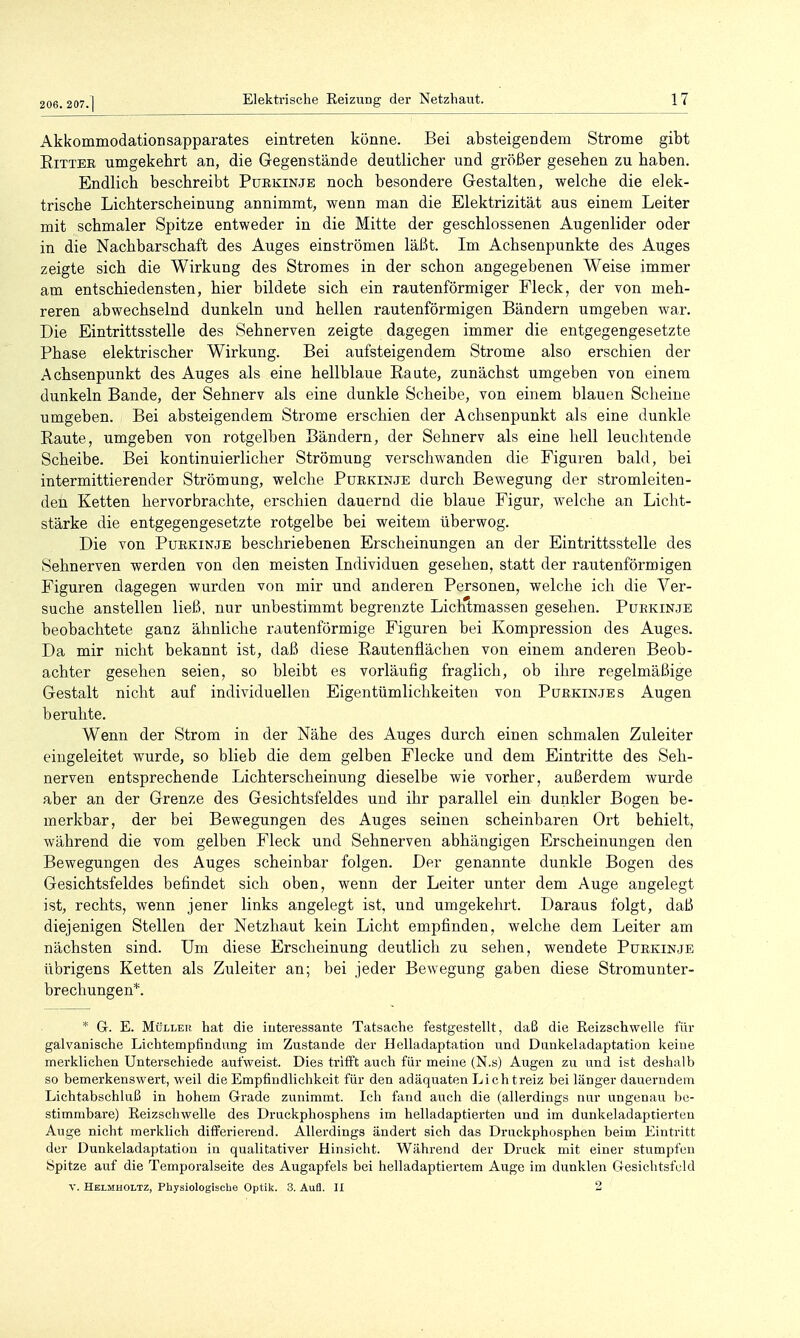 Akkommodation sapparates eintreten könne. Bei absteigendem Strome gibt EiTTER umgekehrt an, die Gegenstände deutlicher und größer gesehen zu haben. Endlich beschreibt Puekinje noch besondere Gestalten, welche die elek- trische Lichterscheinung annimmt, wenn man die Elektrizität aus einem Leiter mit schmaler Spitze entweder in die Mitte der geschlossenen Augenlider oder in die Nachbarschaft des Auges einströmen läßt. Im Achsenpunkte des Auges zeigte sich die Wirkung des Stromes in der schon angegebenen Weise immer am entschiedensten, hier bildete sich ein rautenförmiger Fleck, der von meh- reren abwechselnd dunkeln und hellen rautenförmigen Bändern umgeben war. Die Eintrittsstelle des Sehnerven zeigte dagegen immer die entgegengesetzte Phase elektrischer Wirkung. Bei aufsteigendem Strome also erschien der Achsenpunkt des Auges als eine hellblaue Raute, zunächst umgeben von einem dunkeln Bande, der Sehnerv als eine dunkle Scheibe, von einem blauen Scheine umgeben. Bei absteigendem Strome erschien der Achsenpunkt als eine dunkle Raute, umgeben von rotgelben Bändern, der Sehnerv als eine hell leuchtende Scheibe. Bei kontinuierlicher Strömung verschwanden die Figuren bald, bei intermittierender Strömung, welche Puekinje durch Bewegung der stromleiten- den Ketten hervorbrachte, erschien dauernd die blaue Figur, welche an Licht- stärke die entgegengesetzte rotgelbe bei weitem überwog. Die von Puekinje beschriebenen Erscheinungen an der Eintrittsstelle des Sehnerven werden von den meisten Individuen gesehen, statt der rautenförmigen Figuren dagegen wurden von mir und anderen Personen, welche ich die Ver- suche anstellen ließ, nur unbestimmt begrenzte Lichtmassen gesehen. Purkinje beobachtete ganz ähnliche rautenförmige Figuren bei Kompression des Auges. Da mir nicht bekannt ist, daß diese Rautenflächen von einem anderen Beob- achter gesehen seien, so bleibt es vorläufig fraglich, ob ihre regelmäßige Gestalt nicht auf individuellen Eigentümlichkeiten von Purkinjes Augen beruhte. Wenn der Strom in der Nähe des Auges durch einen schmalen Zuleiter eingeleitet wurde, so blieb die dem gelben Flecke und dem Eintritte des Seh- nerven entsprechende Lichterscheinung dieselbe wie vorher, außerdem wurde aber an der Grenze des Gesichtsfeldes und ihr parallel ein dunkler Bogen be- merkbar, der bei Bewegungen des Auges seinen scheinbaren Ort behielt, während die vom gelben Fleck und Sehnerven abhängigen Erscheinungen den Bewegungen des Auges scheinbar folgen. Der genannte dunkle Bogen des Gesichtsfeldes befindet sich oben, wenn der Leiter unter dem Auge angelegt ist, rechts, wenn jener links angelegt ist, und umgekehrt. Daraus folgt, daß diejenigen Stellen der Netzhaut kein Licht empfinden, welche dem Leiter am nächsten sind. Um diese Erscheinung deutlich zu sehen, wendete Purkinje übrigens Ketten als Zuleiter an; bei jeder Bewegung gaben diese Stromunter- brechungen*. * Gr. E. MüLLEn hat die interessante Tatsache festgestellt, daß die ßeizschwelle für galvanische Lichtempfindung im Zustande der Helladaptation und Dankeladaptation keine merklichen Unterschiede aufweist. Dies trifft auch für meine (N.s) Augen zu und ist deshalb so bemerkenswert, weil die Empfindlichkeit für den adäquaten Lichtreiz bei länger dauerndem Lichtabschluß in hohem Grade zunimmt. Ich fand auch die (allerdings nur ungenau be- stimmbare) Reizschwelle des Druckphosphens im helladaptierten und im dunkeladaptierten Auge nicht merklich differierend. Allerdings ändert sich das Druckphosphen beim Eintritt der Dunkeladaptation in qualitativer Hinsicht. Während der Druck mit einer stumpfen Spitze auf die Temporalseite des Augapfels bei helladaptiertem Auge im dunklen Gesichtsfeld V. Helmholtz, Physiologische Optik. 3. Aufl. II 2