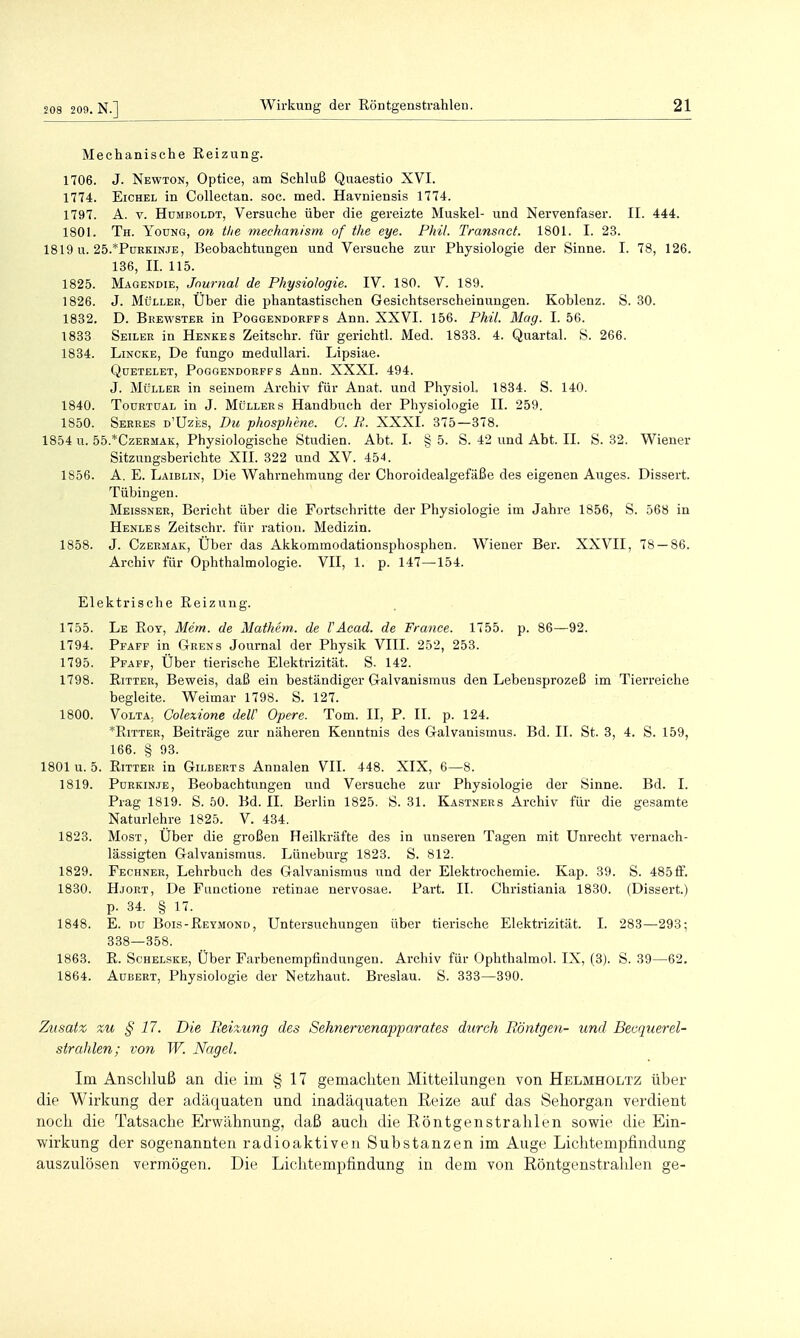 208 209. N.] Mechanische Reizung. 1706. J. Newton, Optice, am Schluß Quaestio XVI. 1774. Eichel in Collectan. soc. med. Havniensis 1774. 1797. A. V. Humboldt, Versuche über die gereizte Muskel- und Nervenfaser. II. 444. 1801. Th. Young, on the mechanism of the eye. Phil. Transncf. 1801. I. 23. 1819 u. 25.*PüEKiNJE, Beobachtungen und Versuche zur Physiologie der Sinne. I. 78, 126. 136, II. 115. 1825. Magendie, Journal de Physiologie. IV. 180. V. 189. 1826. J. Müller, Über die phantastischen Gesichtserscheinungen. Koblenz. S. 30. 1832. D. Brewster in Poggendobffs Ann. XXVI. 156. Phil. Mag. I. 56. 1833 Seilee in Henkes Zeitschr. für gerichtl. Med. 1833. 4. Quartal. 8. 266. 1834. Lincke, De fungo meduUari. Lipsiae. Qdetelet, Poggendorffs Ann. XXXI. 494. J. Müller in seinem Archiv für Anat. und PhysioL 1834. S. 140. 1840. Tourtdal in J. Müllers Handbuch der Physiologie II. 259. 1850. Serres d'Uzes, Du phosphme. C. R. XXXI. 375—378. 1854 u. 55.*Czeemak, Physiologische Studien. Abt. I. § 5. S. 42 und Abt. II. S. 32. Wiener Sitzungsberichte XII. 322 und XV. 454. 1856. A. E. Laiblin, Die Wahrnehmung der Choroidealgefäße des eigenen Auges. Dissert. Tübingen. Meissner, Bei-icht über die Fortschritte der Physiologie im Jahre 1856, S. 568 in Henles Zeitschr. für ratioii. Medizin. 1858. J. Czermak, Über das Akkommodationsphosphen. Wiener Ber. XXVII, 78 — 86. Archiv für Ophthalmologie. VII, 1. p. 147—154. Elektrische Reizung. 1755. Le Roy, Mem. de Mathem. de VAcad. de France. 1755. p. 86—92. 1794. Pfaff in Grens Journal der Physik VIII. 252, 253. 1795. Pfaff, Über tierische Elektrizität. S. 142. 1798. Rittee, Beweis, daß ein beständiger Galvanismus den Lebensprozeß im Tierreiche begleite. Weimar 1798. S. 127. 1800. Volta. Colexione deW Opere. Tom. II, P. II. p. 124. *RiTTEE, Beiträge zur näheren Kenntnis des Galvanismus. Bd. II. St. 3, 4. S. 159, 166. § 93. 1801 u. 5. RiTTEE in Gilberts Annalen VII. 448. XIX, 6—8. 1819. Purkinje, Beobachtungen und Versuche zur Physiologie der Sinne. Bd. I. Prag 1819. S. 50. Bd. II. Berlin 1825. S. 31. Kastners Archiv für die gesamte Naturlehre 1825. V. 434. 1823. Most, Über die großen Heilkräfte des in unseren Tagen mit Unrecht vernach- lässigten Galvanismus. Lüneburg 1823. S. 812. 1829. Fechner, Lehrbuch des Galvanismus und der Elektrochemie. Kap. 39. S. 485ff. 1830. Hjort, De Ftmctione retinae nervosae. Part. II. Christiania 1830. (Dissert.) p. 34. § 17. 1848. E. DU Bois-Reymond, Untersuchungen über tierische Elektrizität. I. 283—293; 338—358. 1863. R. ScHELSKE, Über Farbenempfindungen. Archiv für Ophthalmol. IX, (3). S. 39—62. 1864. AuBERT, Physiologie der Netzhaut. Breslau. S. 333—390. Zusatz zu § 17. Die Eeixung des Sehnervenapparafes durch Böntgen- und Becqtierel- strahlen; von W. Nagel. Im Anschluß an die im § 17 gemachten Mitteilungen von Helmholtz über die Wirkung der adäquaten und inadäquaten Reize auf das Sehorgan verdient noch die Tatsache Erwähnung, daß auch die Röntgenstrahlen sowie die Ein- wirkung der sogenannten radioaktiven Substanzen im Auge Lichtempfindung auszulösen vermögen. Die Lichtempfindung in dem von Röntgenstrahlen ge-