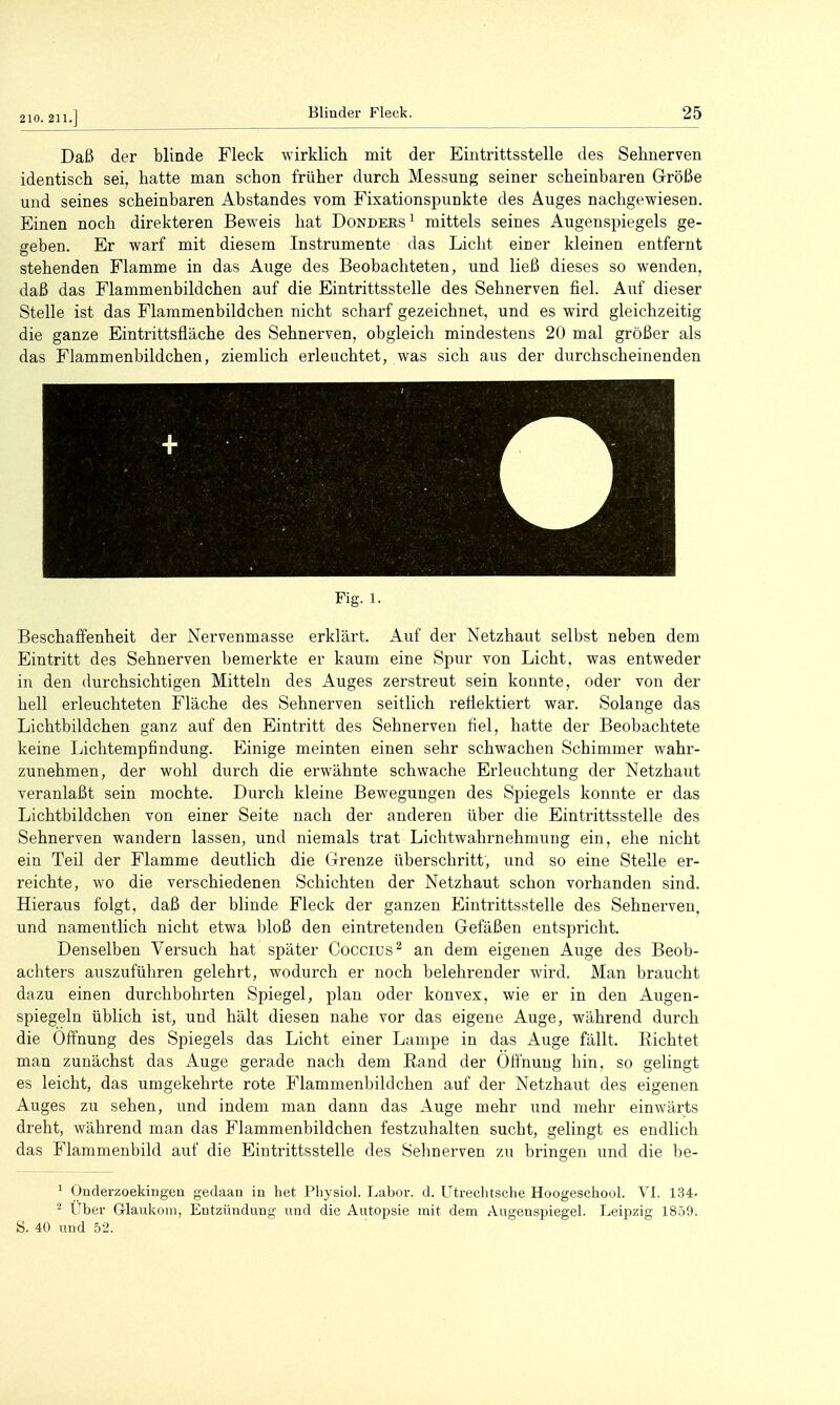 210. 211.] Daß der blinde Fleck wirklicli mit der Eintrittsstelle des Sehnerven identisch sei, hatte man schon früher durch Messung seiner scheinbaren Größe und seines scheinbaren Abstandes vom Fixationspunkte des Auges nachgewiesen. Einen noch direkteren Beweis hat Dondees'^ mittels seines Augenspiegels ge- geben. Er warf mit diesem Instrumente das Licht einer kleinen entfernt stehenden Flamme in das Auge des Beobachteten, und ließ dieses so wenden, daß das Flammenbildchen auf die Eintrittsstelle des Sehnerven fiel. Auf dieser Stelle ist das Flammenbildchen nicht scharf gezeichnet, und es wird gleichzeitig die ganze Eintrittsfläche des Sehnerven, obgleich mindestens 20 mal größer als das Flammenbildchen, ziemlich erleuchtet, was sich aus der durchscheinenden Fig. 1. Beschaffenheit der Nervenmasse erklärt. Auf der Netzhaut selbst neben dem Eintritt des Sehnerven bemerkte er kaum eine Spur von Licht, was entweder in den durchsichtigen Mitteln des Auges zerstreut sein konnte, oder von der hell erleuchteten Fläche des Sehnerven seitlich reflektiert war. Solange das Lichtbildchen ganz auf den Eintritt des Sehnerven fiel, hatte der Beobachtete keine Lichtempfindung. Einige meinten einen sehr schwachen Schimmer wahr- zunehmen, der wohl durch die erwähnte schwache Erleuchtung der Netzhaut veranlaßt sein mochte. Durch kleine Bewegungen des Spiegels konnte er das Lichtbildchen von einer Seite nach der anderen über die Eintrittsstelle des Sehnerven wandern lassen, und niemals trat Lichtwahrnehmung ein, ehe nicht ein Teil der Flamme deutlich die (Frenze überschritt, und so eine Stelle er- reichte, wo die verschiedenen Schichten der Netzhaut schon vorhanden sind. Hieraus folgt, daß der blinde Fleck der ganzen Eintrittsstelle des Sehnerven, und namentlich nicht etwa bloß den eintretenden Gefäßen entspricht. Denselben Versuch hat später Coccius^ an dem eigenen Auge des Beob- achters auszuführen gelehrt, wodurch er noch belehrender wird. Man braucht dazu einen durchbohrten Spiegel, plan oder könvex, wie er in den Augen- spiegeln üblich ist, und hält diesen nahe vor das eigene Auge, während durch die Öffnung des Spiegels das Licht einer Lampe in das Auge fällt. Richtet man zunächst das Auge gerade nach dem Rand der Oft'nuug hin, so gelingt es leicht, das umgekehrte rote Flammenbildchen auf der Netzhaut des eigenen Auges zu sehen, und indem man dann das Auge mehr und mehr einwärts dreht, während man das Flammenbildchen festzuhalten sucht, gelingt es endlich das Flammenbild auf die Eintrittsstelle des Sehnerven zu bringen und die be- * Onderzoekingen gedaaa in het Physiol. I^abor. d. Utrechtsche Hoogeschool. VI. 1.34. - Uber Grlaukom, Entzündung und die Autopsie mit dem Augenspiegel. Leipzig 18.59. ö. 40 und 52.