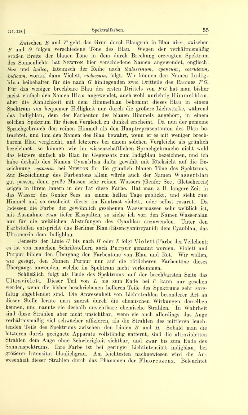 227. 228.] Zwischen E und F geht das Grün durch Blaugrün in Blau über, zwischen F und O folgen verschiedene Töne des Blau. Wegen der verhältnismäßig großen Breite der blauen Töne in dem durch Brechung erzeugten Spektrum des Sonnenlichts hat Newton hier verschiedene Namen angewendet, englisch: blue und indico, lateinisch der Reihe nach ihalassinum, cyaneum, eoeruleum, indicum, worauf dann Violett, violaceum, folgt. Wir können den Namen Indig- blau beibehalten für die nach G hinliegenden zwei Dritteile des Raumes FO. Für das weniger brechbare Blau des ersten Drittels von FO hat man bisher meist einfach den Namen Blau angewendet, auch wohl unrichtig Himmelblau, aber die Ähnlichkeit mit dem Himmelblau bekommt dieses Blau in einem Spektrum von bequemer Helligkeit nur durch die größere Lichtstärke, während das Indigblau, dem der Farbenton des blauen Himmels angehört, in einem solchen Spektrum für diesen Vergleich zu dunkel erscheint. Da nun der gemeine Sprachgebrauch den reinen Himmel als den Hauptrepräsentanten des Blau be- trachtet, und ihm den Namen des Blau bewahrt, wenn er es mit weniger brech- barem Blau vergleicht, und letzteres bei einem solchen Vergleiche als grünlich bezeichnet, so können wir im wissenschaftlichen Sprachgebrauche nicht wohl das letztere einfach als Blau im Gegensatz zum Indigblau bezeichnen, und ich habe deshalb den Namen Cyanblau dafür gewählt mit Rücksicht auf die Be- zeichnung cyaneum bei Newton für die grünlich blauen Töne des Spektrums. Zur Bezeichnung des Farbentons allein würde auch der Namen Wasserblau gut passen, denn große Massen sehr reinen Wassers (Genfer See, Gletschereis) zeigen in ihrem Innern in der Tat diese Farbe. Hat man z. B. längere Zeit in das Wasser des Genfer Sees an einem hellen Tage geblickt, und sieht zum Himmel auf, so erscheint dieser im Kontrast violett, oder selbst rosarot. Da indessen die Farbe der gewöhnlich gesehenen Wassermassen sehr weißlich ist, mit Ausnahme etwa tiefer Eisspalten, so ziehe ich vor, den Namen Wasserblau nur für die weißlichen Abstufungen des Cyanl^lau anzuwenden. Unter den Farbstoffen entspricht das Berliner Blau (Eisencyanürcyanid) dem Cyanblau, das Ultramarin dem Indigblau. Jenseits der Linie O bis nach H oder L folgt Violett (Farbe der Veilchen); es ist von manchen Schriftstellern auch Purpur genannt worden. Violett und Purpur bilden den Übergang der Farbentöne von Blau und Rot. Wir wollen, wie gesagt, den Namen Purpur nur auf die rötlicheren Farbentöne dieses Ubergangs anwenden, welche im Spektrum nicht vorkommen. Schheßlich folgt als Ende des Spektrums auf der brechbarsten Seite das Ultraviolett. Dieser Teil von L bis zum Ende bei B kann nur gesehen werden, wenn die bisher beschriebenen helleren Teile des Spektrums sehr sorg- fältig abgeblendet sind. Die Anwesenheit von Lichtstrahlen besonderer Art an dieser Stelle lernte man zuerst durch die chemischen Wirkungen derselbeii kennen, und nannte sie deshalb unsichtbare chemische Strahlen. In Wahrheit sind diese Strahlen aber nicht unsichtbar, wenn sie auch allerdings das Auge verhältnismäßig viel schwächer affizieren, als die Strahlen des mittleren leuch- tenden Teils des Spektrums zwischen den Linien B und //. Sobald man die letzteren durch geeignete Apparate vollständig entfernt, sind die ultravioletten Strahlen dem Auge ohne Schwierigkeit sichtbar, und zwar bis zum Ende des Sonnenspektrums. Ihre Farbe ist bei geringer Lichtintensität indigblau, bei größerer Intensität bläulichgrau. Am leichtesten nachgewiesen wird die An- wesenheit dieser Strahlen durch das Phänomen der Fluoreszenz. Beleuchtet