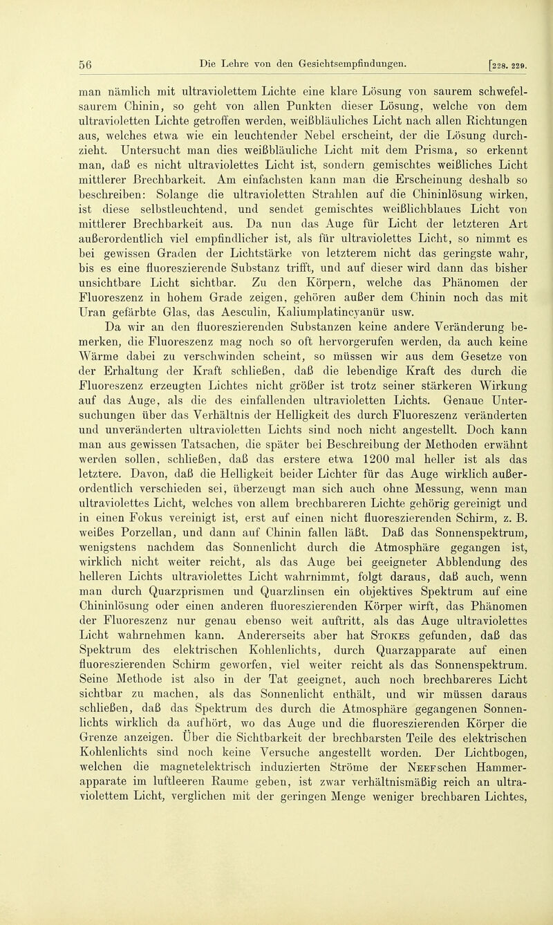 man nämlich mit ultraviolettem Lichte eine klare Lösung von saurem schwefel- saurem Chinin, so geht von allen Punkten dieser Lösung, welche von dem ultravioletten Lichte getroffen werden, weißbläuliches Licht nach allen Eichtungen aus, welches etwa wie ein leuchtender Nebel erscheint, der die Lösung durch- zieht. Untersucht man dies weißbläuliche Licht mit dem Prisma, so erkennt man, daß es nicht ultraviolettes Licht ist, sondern gemischtes weißliches Licht mittlerer ßrechbarkeit. Am einfachsten kann man die Erscheinung deshalb so beschreiben: Solange die ultravioletten Strahlen auf die Chininlösung wirken, ist diese selbstleuchtend, und sendet gemischtes weißlichblaues Licht von mittlerer Brechbarkeit aus. Da nun das Auge für Licht der letzteren Art außerordentlich viel empfindlicher ist, als für ultraviolettes Licht, so nimmt es bei gewissen G-raden der Lichtstärke von letzterem nicht das geringste wahr, bis es eine fluoreszierende Substanz trifft, und auf dieser wird dann das bisher unsichtbare Licht sichtbar. Zu den Körpern, welche das Phänomen der Fluoreszenz in hohem Grade zeigen, gehören außer dem Chinin noch das mit Uran gefärbte Glas, das Aesculin, Kaliumplatincyanür usw. Da wir an den fluoreszierenden Substanzen keine andere Veränderung be- merken, die Fluoreszenz mag noch so oft hervorgerufen werden, da auch keine Wärme dabei zu verschwinden scheint, so müssen wir aus dem Gesetze von der Erhaltung der Kraft schließen, daß die lebendige Kraft des durch die Fluoreszenz erzeugten Lichtes nicht größer ist trotz seiner stärkeren Wirkung auf das Auge, als die des einfallenden ultravioletten Lichts. Genaue Unter- suchungen über das Verhältnis der Helligkeit des durch Fluoreszenz veränderten und unveränderten ultravioletten Lichts sind noch nicht angestellt. Doch kann man aus gewissen Tatsachen, die später bei Beschreibung der Methoden erwähnt werden sollen, schließen, daß das erstere etwa 1200 mal heller ist als das letztere. Davon, daß die Helligkeit beider Lichter für das Auge wirklich außer- ordentlich verschieden sei, überzeugt man sich auch ohne Messung, wenn man ultraviolettes Licht, welches von allem brechbareren Lichte gehörig gereinigt und in einen Fokus vereinigt ist, erst auf einen nicht fluoreszierenden Schirm, z. B. weißes Porzellan, und dann auf Chinin fallen läßt. Daß das Sonnenspektrum, wenigstens nachdem das Sonnenlicht durch die Atmosphäre gegangen ist, wirklich nicht weiter reicht, als das Auge bei geeigneter Abbiendung des helleren Lichts ultraviolettes Licht wahrnimmt, folgt daraus, daß auch, wenn man durch Quarzprismen und Quarzlinsen ein objektives Spektrum auf eine Chininlösung oder einen anderen fluoreszierenden Körper wirft, das Phänomen der Fluoreszenz nur genau ebenso weit auftritt, als das Auge ultraviolettes Licht wahrnehmen kann. Andererseits aber hat Stokes gefunden, daß das Spektrum des elektrischen Kohlenlichts, durch Quarzapparate auf einen fluoreszierenden Schirm geworfen, viel weiter reicht als das Sonnenspektrum. Seine Methode ist also in der Tat geeignet, auch noch brechbareres Licht sichtbar zu machen, als das Sonnenlicht enthält, und wir müssen daraus schließen, daß das Spektrum des durch die Atmosphäre gegangenen Sonnen- lichts wirklich da aufhört, wo das Auge und die fluoreszierenden Körper die Grenze anzeigen. Uber die Sichtbarkeit der brechbarsten Teile des elektrischen Kohlenlichts sind noch keine Versuche angestellt worden. Der Lichtbogen, welchen die magnetelektrisch induzierten Ströme der Neef sehen Hammer- apparate im luftleeren Räume geben, ist zwar verhältnismäßig reich an ultra- violettem Licht, verglichen mit der geringen Menge weniger brechbaren Lichtes,