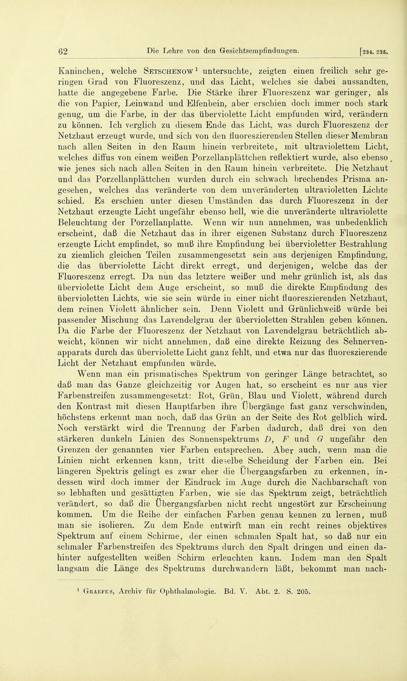 Kaninclieii, welche Setschenow^ untersuchte, zeigten einen freilich sehr ge- ringen Grad von Fluoreszenz, und das Licht, welches sie dabei aussandten, hatte die angegebene Farbe. Die Stärke ihrer Fluoreszenz war geringer, als die von Papier, Leinwand und Elfenbein, aber erschien doch immer noch stark genug, um die Farbe, in der das überviolette Licht empfunden wird, verändern zu können. Ich verglich zu diesem Ende das Licht, was durch Fluoreszenz der Netzhaut erzeugt wurde, und sich von den fluoreszierenden Stellen dieser Membran nach allen Seiten in den Raum hinein verbreitete, mit ultraviolettem Licht, welches diffus von einem weißen Porzellanplättchen reflektiert wurde, also ebenso wie jenes sich nach allen Seiten in den Raum hinein verbreitete. Die Netzhaut und das Porzellanplättchen wurden durch ein schwach brechendes Prisma an- gesehen, welches das veränderte von dem unveränderten ultravioletten Lichte schied. Es erschien unter diesen Umständen das durch Fluoreszenz in der Netzhaut erzeugte Licht ungefähr ebenso hell, wie die unveränderte ultraviolette Beleuchtung der Porzellanplatte. Wenn wir nun annehmen, was unbedenklich erscheint, daß die Netzhaut das in ihrer eigenen Substanz durch Fluoreszenz erzeugte Licht empfindet, so muß ihre Empfindung bei übervioletter Bestrahlung zu ziemlich gleichen Teilen zusammengesetzt sein aus derjenigen Empfindung, die das überviolette Licht direkt erregt, und derjenigen, welche das der Fluoreszenz erregt. Da nun das letztere weißer und mehr grünlich ist, als das überviolette Licht dem Auge erscheint, so muß die direkte Empfindung des übervioletten Lichts, wie sie sein würde in einer nicht fluoreszierenden Netzhaut, dem reinen Violett ähnlicher sein. Denn Violett und Grünlichweiß würde bei passender Mischung das Lavendelgrau der übervioletten Strahlen geben können. Da die Farbe der Fluoreszenz der Netzhaut von Lavendelgrau beträchtlich ab- weicht, können wir nicht annehmen, daß eine direkte Reizung des Sehnerven- apparats durch das überviolette Licht ganz fehlt, und etwa nur das fluoreszierende Licht der Netzhaut empfunden würde. Wenn man ein prismatisches Spektrum von geringer Länge betrachtet, so daß man das Ganze gleichzeitig vor Augen hat, so erscheint es nur aus vier Farljenstreifen zusammengesetzt: Rot, Grün, Blau und Violett, während durch den Kontrast mit diesen Hauptfarben ihre Ubergänge fast ganz verschwinden, höchstens erkennt man noch, daß das Grün an der Seite des Rot gelblich wird. Noch verstärkt wird die Trennung der Farben dadurch, daß drei von den stärkeren dunkeln Linien des Sonnenspektrums D, F und 0 ungefähr den Grenzen der genannten vier Farben entsprechen. Aber auch, wenn man die Linien nicht erkennen kann, tritt dieselbe Scheidung der Farben ein. Bei längeren Spektris gelingt es zwar eher die Ül^ergangsfarben zu erkennen, in- dessen wird doch immer der Eindruck im Auge durch die Nachbarschaft von so lebhaften und gesättigten Farben, wie sie das Spektrum zeigt, beträchtlich verändert, so daß die Übergangsfarben nicht recht ungestört zur Erscheinung kommen. Um die Reihe der einfachen Farben genau kennen zu lernen, muß man sie isolieren. Zu dem Ende entwirft man ein recht reines objektives Spektrum auf einem Schirme, der einen schmalen Spalt hat, so daß nur ein schmaler Farbenstreifen des Spektrums durch den Spalt dringen und einen da- hinter aufgestellten weißen Schirm erleuchten kann. Indem man den Spalt langsam die Länge des Spektrums durchwandern läßt, bekommt man nach- ^ G-EAEFES, Archiv für Ophthalmologie. Bd. V. Abt. 2. S. 205.