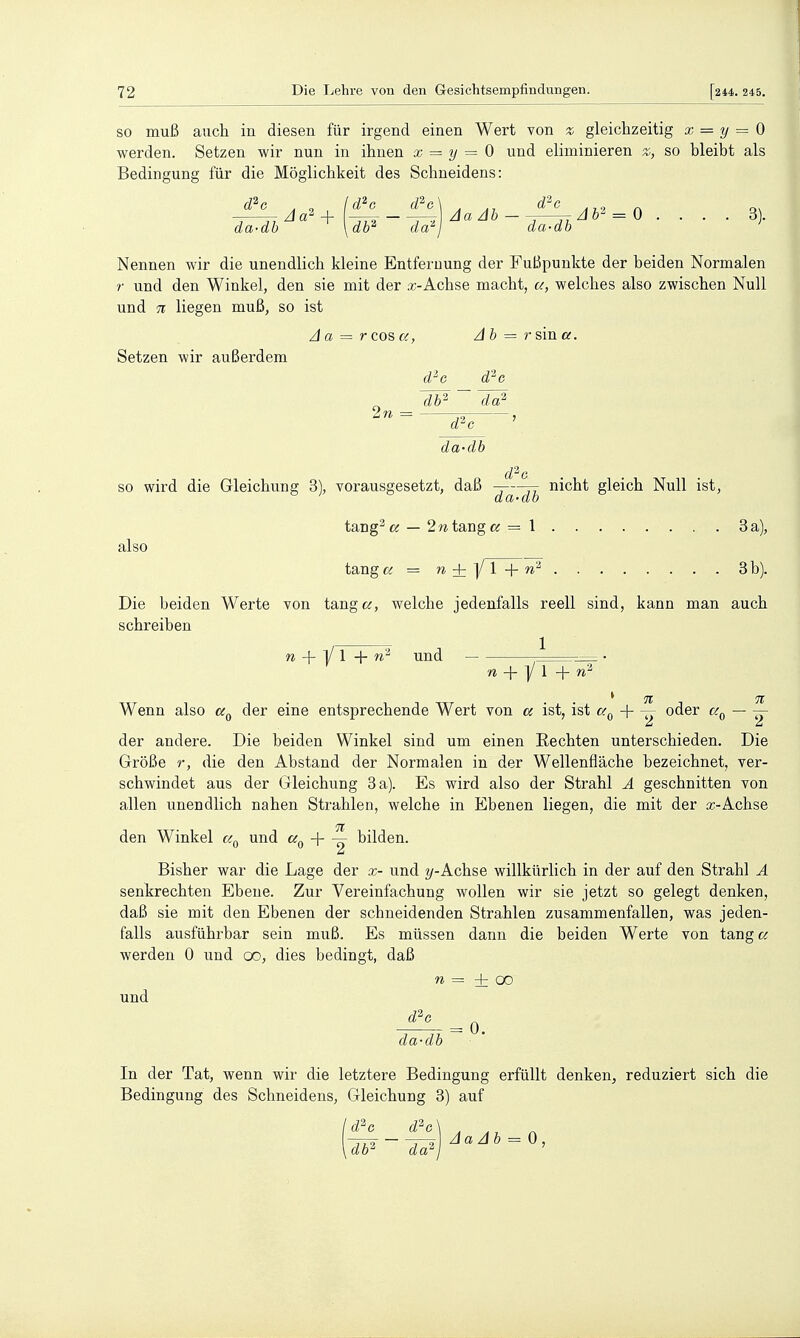 SO muß auch in diesen für irgend einen Wert von % gleichzeitig x = y = Q werden. Setzen wir nun in ihnen x = y = 0 und eliminieren z, so bleibt als Bedingung für die Möglichkeit des Schneidens: d^e . , Id^c d^G\ . d''-c Zla^—^Mazli - ^7—TT = 0 .... 3 . da-dh \db^ da^j da-db Nennen wir die unendlich kleine Entfernung der FuBpunkte der beiden Normalen r und den Winkel, den sie mit der x-Achse macht, a, welches also zwischen Null und 71 liegen muß, so ist /} a = r cos a, Ah = r sin a. Setzen wir außerdem d'-c d'^o 2n d'-c da-db d'^G so wird die Gleichung 3), vorausgesetzt, daß -—jr nicht gleich Null ist. also da-db tang^fö — 2ntsiX\gcc = 1 3 a), tang« = n ±]/ l + 3b). Die beiden Werte von tangc^, welche jedenfalls reell sind, kann man auch schreiben 1 n + yi+n^ und w + y 1 + w2 7t 7t Wenn also cc^ der eine entsprechende Wert von a ist, ist c/.^ ^ oder cc^ — —- der andere. Die beiden Winkel sind um einen Rechten unterschieden. Die Größe r, die den Abstand der Normalen in der Wellenfläche bezeichnet, ver- schwindet aus der Gleichung 3 a). Es wird also der Strahl A geschnitten von allen unendlich nahen Strahlen, welche in Ebenen liegen, die mit der a;-Achse 71 den Winkel und «0 + ö ^i^'^^n. Bisher war die Lage der x- und Achse willkürlich in der auf den Strahl A senkrechten Ebene. Zur Vereinfachung wollen wir sie jetzt so gelegt denken, daß sie mit den Ebenen der schneidenden Strahlen zusammenfallen, was jeden- falls ausführbar sein muß. Es müssen dann die beiden Werte von tang a werden 0 und 00, dies bedingt, daß TO = + 00 und ^ = 0. da-db In der Tat, wenn wir die letztere Bedingung erfüllt denken, reduziert sich die Bedingung des Schneidens, Gleichung 3) auf