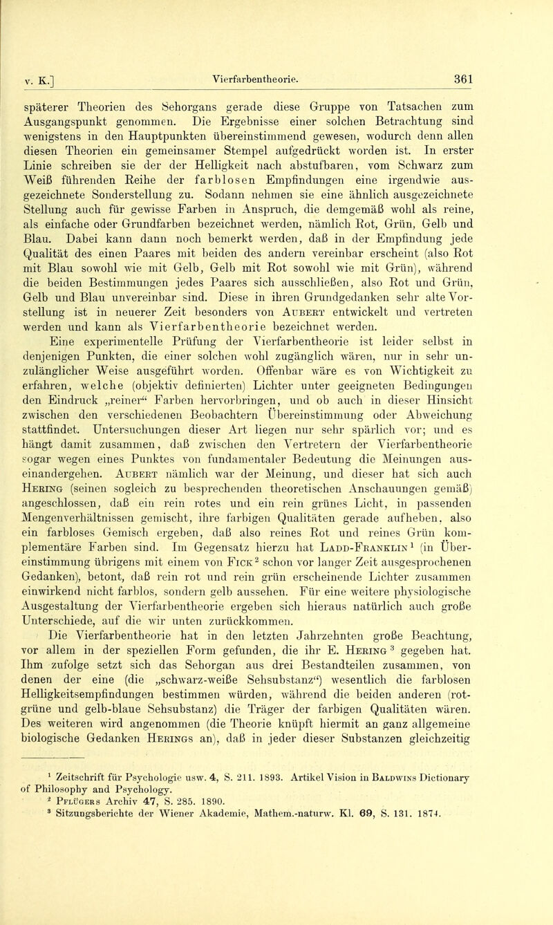 späterer Theorien des Sehorgans gerade diese Gruppe von Tatsachen zum Ausgangspunkt genommen. Die Ergebnisse einer solchen Betrachtung sind wenigstens in den Hauptpunkten übereinstimmend gewesen, wodurch denn allen diesen Theorien ein gemeinsamer Stempel aufgedrückt worden ist. In erster Linie schreiben sie der der Helligkeit nach abstufbaren, vom Schwarz zum Weiß führenden Reihe der farblosen Empfindungen eine irgendwie aus- gezeichnete Sonderstellung zu. Sodann nehmen sie eine ähnlich ausgezeichnete Stellung auch für gewisse Farben in Anspruch, die demgemäß wohl als reine, als einfache oder Grundfarben bezeichnet werden, nämlich Eot, Grün, Gelb und Blau. Dabei kann dann noch bemerkt werden, daß in der Empfindung jede Qualität des einen Paares mit beiden des andern vereinbar erscheint (also Rot mit Blau sowohl wie mit Gelb, Gelb mit Rot sowohl wie mit Grün), während die beiden Bestimmungen jedes Paares sich ausschließen, also Rot und Grün, Gelb und Blau unvereinbar sind. Diese in ihren Grundgedanken sehr alte Vor- stellung ist in neuerer Zeit besonders von Aubert entwickelt und vertreten werden und kann als Vierfarbentheorie bezeichnet werden. Eine experimentelle Prüfung der Vierfarbentheorie ist leider selbst in denjenigen Punkten, die einer solchen wohl zugänglich wären, nur in sehr un- zulänglicher Weise ausgeführt worden. Offenbar wäre es von Wichtigkeit zu erfahren, welche (objektiv definierten) Lichter unter geeigneten Bedingungen den Eindruck „reiner Farben hervorbringen, und ob auch in dieser Hinsicht zwischen den verschiedenen Beobachtern Ubereinstimmung oder Abweichung stattfindet. Untersuchungen dieser Art liegen nur sehr spärlich vor; und es hängt damit zusammen, daß zwischen den Vertretern der Vierfarbentheorie sogar wegen eines Punktes von fundamentaler Bedeutung die Meinungen aus- einandergehen. AuBEKT nämlich war der Meinung, und dieser hat sich auch Heeing (seinen sogleich zu besprechenden theoretischen Anschauungen gemäß) angeschlossen, daß ein rein rotes und ein rein grünes Licht, in passenden Mengenverhältnissen gemischt, ihre farbigen Qualitäten gerade aufheben, also ein farbloses Gemisch ergeben, daß also reines Rot und reines Grün kom- plementäre Farben sind. Im Gegensatz hierzu hat Ladd-Feanklin ^ (in Uber- einstimmung übrigens mit einem von Fick^ schon vor langer Zeit ausgesprochenen Gedanken), betont, daß rein rot und rein grün erscheinende Lichter zusammen einwirkend nicht farblos, sondern gelb aussehen. Für eine weitere physiologische Ausgestaltung der Vierfarbentheoi'ie ergeben sich hieraus natürlich auch große Unterschiede, auf die wir unten zurückkommen. Die Vierfarbentheorie hat in den letzten Jahrzehnten große Beachtung, vor allem in der speziellen Form gefunden, die ihr E. Hering ^ gegeben hat. Ihm zufolge setzt sich das Sehorgan aus drei Bestandteilen zusammen, von denen der eine (die „schwarz-weiße Sehsubstanz) wesentlich die farblosen Helligkeitsempfindungen bestimmen würden, während die beiden anderen (rot- grüne und gelb-blaue Sehsubstanz) die Träger der farbigen Qualitäten wären. Des weiteren wird angenommen (die Theorie knüpft hiermit an ganz allgemeine biologische Gedanken Herings an), daß in jeder dieser Substanzen gleichzeitig ^ Zeitschrift für Psychologie usw. 4, S. 211. 1893. Artikel Vision in Baldwins Dictionary of Philosophy and Psychology. ^ Pflügers Archiv 47, S. 285. 1890. ^ Sitzungsberichte der Wiener Akademie, Mathem.-naturw. Kl. 69, S. 131. 1874.