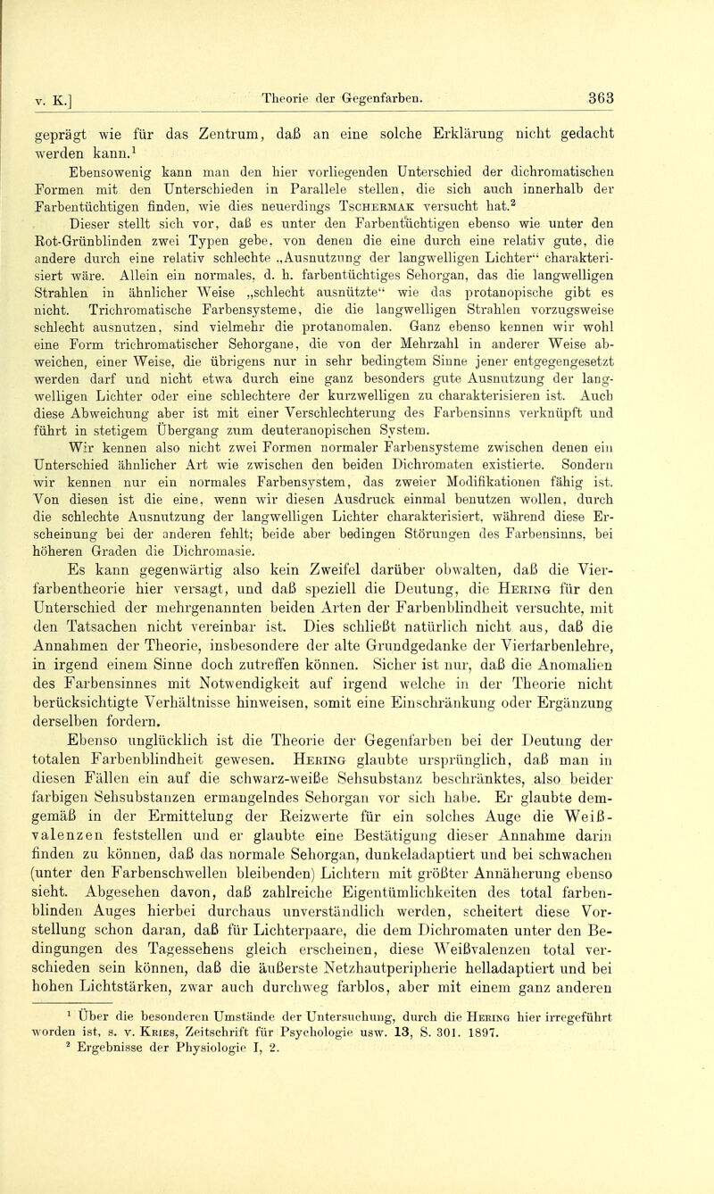 geprägt wie für das Zentrum, daß an eine solche Erklärung nicht gedacht werden kann.^ Ebensowenig kann man den hier vorliegenden Unterschied der dichromatischen Formen mit den Unterschieden in Parallele stellen, die sich auch innerhalb der Farbentüchtigen finden, wie dies neuerdings Tschebmak versucht hat.^ Dieser stellt sich vor, daß es unter den Farbentüchtigen ebenso wie unter den Rot-Grünblinden zwei Typen gebe, von denen die eine durch eine relativ gute, die andere durch eine relativ schlechte .,Ausnutzung der langwelligen Lichter'' charakteri- siert wäre. Allein ein normales, d. h. farbentüchtiges Sehorgan, das die langwelligen Strahlen in ähnlicher Weise „schlecht ausnützte wie das protanopische gibt es nicht. Trichromatische Farbensysteme, die die langwelligen Strahlen vorzugsweise schlecht ausnutzen, sind vielmehr die protanomalen. Ganz ebenso kennen wir wohl eine Form trichromatischer Sehorgane, die von der Mehrzahl in anderer Weise ab- weichen, einer Weise, die übrigens nur in sehr bedingtem Sinne jener entgegengesetzt werden darf und nicht etwa durch eine ganz besonders gute Ausnutzung der lang- welligen Lichter oder eine schlechtere der kurzwelligen zu charakterisieren ist. Auch diese Abweichung aber ist mit einer Verschlechterung des Farbensinns verknüpft und führt in stetigem Übergang zum deuteranopischen System. Wir kennen also nicht zwei Formen normaler Farbensysteme zwischen denen ein Unterschied ähnlicher Art wie zwischen den beiden Dichromaten existierte. Sondern wir kennen nur ein normales Farbensystem, das zweier Modifikationen fähig ist. Von diesen ist die eine, wenn wir diesen Ausdruck einmal benutzen wollen, durch die schlechte Ausnutzung der langwelligen Lichter charaktei'isiert, während diese Er- scheinung bei der anderen fehlt; beide aber bedingen Störungen des Farbensinns, bei höheren Graden die Dichromasie. Es kann gegenwärtig also kein Zweifel darüber obwalten, daß die Vier- farbentheorie hier versagt, und daß speziell die Deutung, die Hering für den Unterschied der mehrgenannten beiden Arten der Farbenblindheit versuchte, mit den Tatsachen nicht vereinbar ist. Dies schließt natürlich nicht aus, daß die Annahmen der Theorie, insbesondere der alte Grundgedanke der Vierfarbenlehre, in irgend einem Sinne doch zutreffen können. Sicher ist nur, daß die Anomalien des Farbensinnes mit Notwendigkeit auf irgend welche in der Theorie nicht berücksichtigte Verhältnisse hinweisen, somit eine Einschränkung oder Ergänzung derselben fordern. Ebenso unglücklich ist die Theorie der Gegenfarben bei der Deutung der totalen Farbenblindheit gewesen. Heeing glaubte ursprünglich, daß man in diesen Fällen ein auf die schwarz-weiße Sehsubstauz beschränktes, also beider farbigen Sehsubstanzen ermangelndes Sehorgan vor sich habe. Er glaubte dem- gemäß in der Ermittelung der Eeizwerte für ein solches Auge die Weiß- valenzen feststellen und er glaubte eine Bestätigung dieser Annahme darhi finden zu können, daß das normale Sehorgan, dunkeladaptiert und bei schwachen (unter den Farbenschwellen bleibenden) Lichtern mit größter Annäherung ebenso sieht. Abgesehen davon, daß zahlreiche Eigentümlichkeiten des total farben- blinden Auges hierbei durchaus unverständlich werden, scheitert diese Vor- stellung schon daran, daß für Lichterpaare, die dem Dichromaten unter den Be- dingungen des Tagessehens gleich erscheinen, diese Weißvalenzen total ver- schieden sein können, daß die äußerste Netzhautperipherie helladaptiert und bei hohen Lichtstärken, zwar auch durclmeg farblos, aber mit einem ganz anderen ' Uber die besonderen Umstände der Untersuchung, durch die Hering hier irregeführt worden ist, s. v. Kries, Zeitschrift für Psychologie usw. 13, S. 301. 1897. ^ Ergebnisse der Physiologie I, 2.