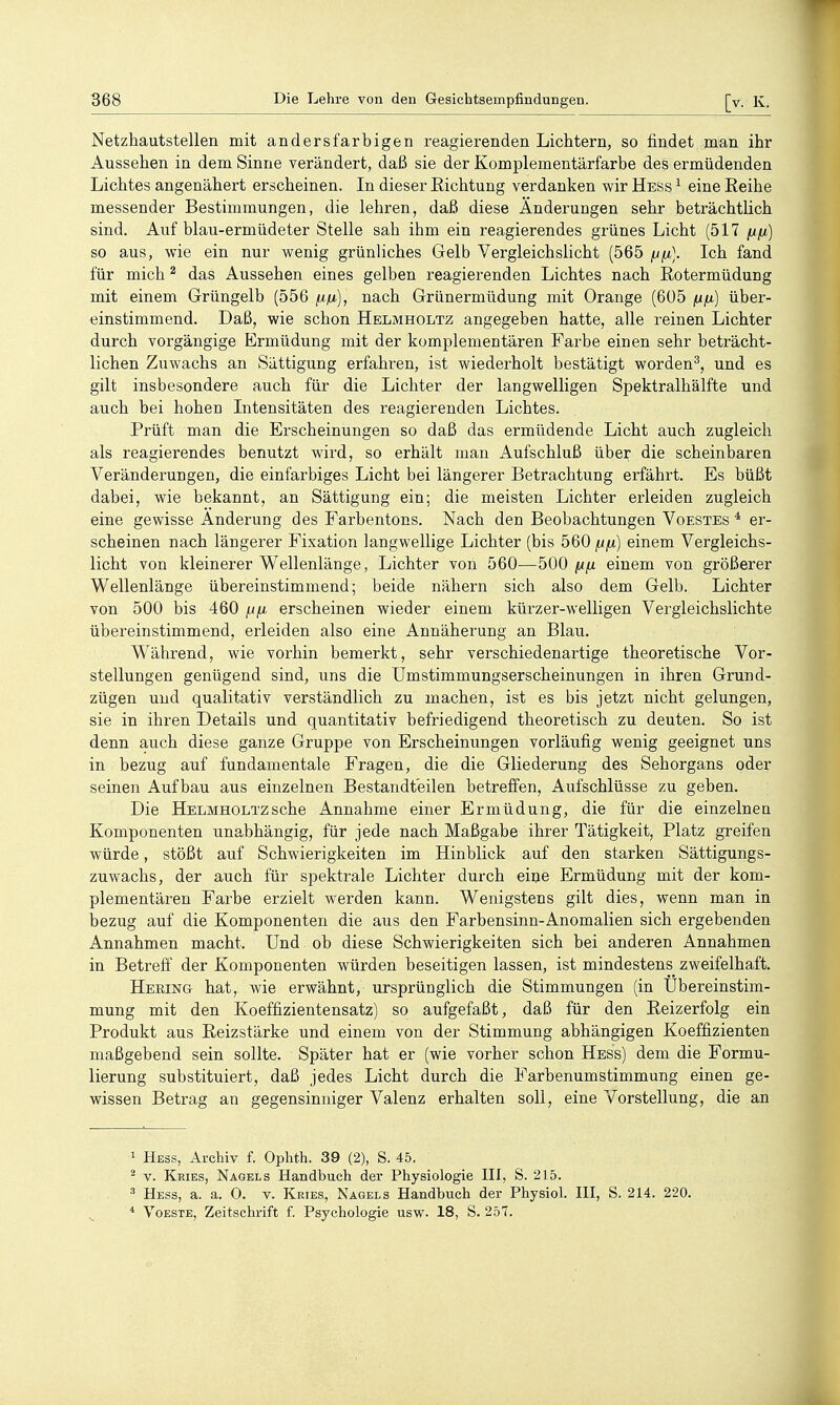 Netzhautstellen mit andersfarbigen reagierenden Lichtern, so findet man ihr Aussehen in dem Sinne verändert, daß sie der Komplementärfarbe des ermüdenden Lichtes angenähert erscheinen. In dieser Richtung verdanken wir Hess ^ eine Reihe messender Bestimmungen, die lehren, daß diese Änderungen sehr beträchtlich sind. Auf blau-ermüdeter Stelle sah ihm ein reagierendes grünes Licht (517 fifi) so aus, wie ein nur wenig grünliches Gelb Vergleichslicht (565 fjfi.]. Ich fand für mich ^ das Aussehen eines gelben reagierenden Lichtes nach ßotermüdung mit einem Grüngelb (556 fi./j.], nach Grünermüdung mit Orange (605 nix) über- einstimmend. Daß, wie schon Helmholtz angegeben hatte, alle reinen Lichter durch vorgängige Ermüdung mit der komplementären Farbe einen sehr beträcht- lichen Zuwachs an Sättigung erfahren, ist wiederholt bestätigt worden^, und es gilt insbesondere auch für die Lichter der langwelligen Spektralhälfte und auch bei hohen Intensitäten des reagierenden Lichtes. Prüft man die Erscheinungen so daß das ermüdende Licht auch zugleich als reagierendes benutzt wird, so erhält man Aufschluß über die scheinbaren Veränderungen, die einfarbiges Licht bei längerer Betrachtung erfährt. Es büßt dabei, wie bekannt, an Sättigung ein; die meisten Lichter erleiden zugleich eine gewisse Änderung des Farbentons. Nach den Beobachtungen Voestes * er- scheinen nach längerer Fixation langwellige Lichter (bis 560 (ifx) einem Vergleichs- licht von kleinerer Wellenlänge, Lichter von 560—500 /ifj. einem von größerer Wellenlänge übereinstimmend; beide nähern sich also dem Gelb. Lichter von 500 bis 460 fj/A, erscheinen wieder einem kürzer-welligen Vergleichslichte übereinstimmend, erleiden also eine Annäherung an Blau. Während, wie vorhin bemerkt, sehr verschiedenartige theoretische Vor- stellungen genügend sind, uns die Umstimmungserscheinungen in ihren Grund- zügen und qualitativ verständlich zu machen, ist es bis jetzt nicht gelungen, sie in ihren Details und quantitativ befriedigend theoretisch zu deuten. So ist denn auch diese ganze Gruppe von Erscheinungen vorläufig wenig geeignet uns in bezug auf fundamentale Fragen, die die Gliederung des Sehorgans oder seinen Aufbau aus einzelnen Bestandteilen betreffen, Aufschlüsse zu geben. Die Helmholtz sehe Annahme einer Ermüdung, die für die einzelnen Komponenten unabhängig, für jede nach Maßgabe ihrer Tätigkeit, Platz greifen würde, stößt auf Schwierigkeiten im Hinblick auf den starken Sättigungs- zuwachs, der auch für spektrale Lichter durch eine Ermüdung mit der kom- plementären Farbe erzielt werden kann. Wenigstens gilt dies, wenn man in bezug auf die Komponenten die aus den Farbensinn-Anomalien sich ergebenden Annahmen macht. Und ob diese Schwierigkeiten sich bei anderen Annahmen in Betreff der Komponenten würden beseitigen lassen, ist mindestens zweifelhaft. Hering hat, wie erwähnt, ursprünglich die Stimmungen (in Übereinstim- mung mit den Koeffizientensatz) so aufgefaßt, daß für den Reizerfolg ein Produkt aus Reizstärke und einem von der Stimmung abhängigen Koeffizienten maßgebend sein sollte. Später hat er (wie vorher schon Hess) dem die Formu- lierung substituiert, daß jedes Licht durch die Farbenumstimmung einen ge- wissen Betrag an gegensinniger Valenz erhalten soll, eine Vorstellung, die an 1 Hess, Archiv f. Ophth. 39 (2), S. 45. ^ v. Kries, Nagels Handbuch der Physiologie III, S. 215. ä Hess, a. a. 0. v. Kries, Nagels Handbuch der Physiol. III, S, 214. 220. * VoESTE, Zeitschrift f. Psychologie usw. 18, S. 257.