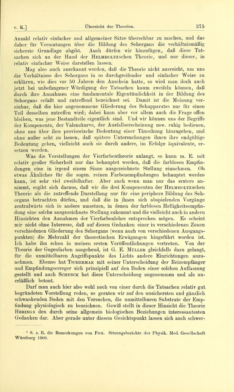 Anzahl relativ einfacher und allgemeiner Sätze übersehbar zu machen, und das daher für Vermutungen über die Bildung des Sehorgans die verhältnismäßig sicherste Grundlage abgibt. Auch dürfen wir hinzufügen, daß diese Tat- sachen sich an der Hand der Helmholtzsehen Theorie, und nur dieser, in relativ einfacher Weise darstellen lassen. Mag also auch anerkannt werden, daß die Theorie nicht ausreicht, um uns die Verhältnisse des Sehorgans in so durchgreifender und einfacher Weise zu erklären, wie dies vor 50 Jahren den Anschein hatte, so wird man doch auch jetzt bei unbefangener Würdigung der Tatsachen kaum zweifeln können, daß durch ihre Annahmen eine fundamentale Eigentümlichkeit in der Bildung des Sehorgans erfaßt und zutreffend bezeichnet sei. Damit ist die Meinung ver- einbar, daß die hier angenommene Gliederung des Sehapparates nur für einen Teil desselben zutreffen wird; dabei kann aber vor allem auch die Frage offen bleiben, was jene Bestandteile eigentlich sind. Und wir können uns der Begriffe der Komponente, der Valenzkurve, der Ausfallserscheinung usw. ruhig bedienen, ohne uns über ihre provisorische Bedeutung einer Täuschung hinzugeben, und ohne außer acht zu lassen, daß spätere Untersuchungen ihnen ihre endgültige Bedeutung geben, vielleicht auch sie durch andere, im Erfolge äquivalente, er- setzen werden. Was die Vorstellungen der Vierfarbentheorie anlangt, so kann m. E. mit relativ großer Sicherheit nur das behauptet werden, daß die farblosen Emptio- dungen eine in irgend einem Sinne ausgezeichnete Stellung einnehmen. Ob etwas Ahnliches für die sogen, reinen Farbenempfindungen behauptet werden kann, ist sehr viel zweifelhafter. Aber auch wenn man nur das erstere an- nimmt, ergibt sich daraus, daß wir die drei Komponenten der Helmholtz sehen Theorie als die zutreffende Darstellung nur für eine periphere Bildung des Seh- organs betrachten dürfen, und daß die in ihnen sich abspielenden Vorgänge zentralwärts sich in andere umsetzen, in denen der farblosen Helligkeitsempfin- dung eine solche ausgezeichnete Stellung zukommt und die vielleicht auch in andern Hinsichten den Annahmen der Vierfarbenlehre entsprechen mögen. Es scheint mir nicht ohne Interesse, daß auf diesen Gedanken einer in verschiedenen Zonen verschiedenen Gliederung des Sehorgans (wenn auch von verschiedenen Ausgangs- punkten) die Mehrzahl der theoretischen Erwägungen hingeführt worden ist. Ich habe ihn schon in meinen ersten Veröffentlichungen vertreten. Von der Theorie der Gegenfarben ausgehend, ist G. E. Müller gleichfalls dazu gelangt, für die unmittelbaren Angriffspunkte des Lichts andere Einrichtungen anzu- nehmen. Ebenso hat Tschermak mit seiner Unterscheidung der ßeizempfänger und Empfindungserreger sich prinzipiell auf den Boden einer solchen Auffassung gestellt und auch Schenck hat diese Unterscheidung angenommen und als un- erläßlich betont. Darf man auch hier also wohl noch von einer durch die Tatsachen relativ gut. begründeten Vorstellung reden, so geraten wir auf den unsichersten und gänzlich schwankenden Boden mit den Versuchen, die unmittelbaren Substrate der Emp- findung physiologisch zu bezeichnen. Gewiß stellt in dieser Hinsicht die Theorie Herings den durch seine allgemein biologischen Beziehungen interessantesten Gedanken dar. Aber gerade unter diesem Gesichtspunkt lassen sich auch schwer- * S. z. B. die Bemerkungen von Fick. Sitzungsberichte der Physik. Med. Gesellschaft Würzburg 1900.