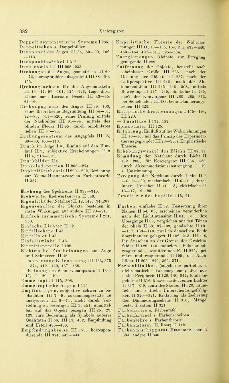 Doppelt asymmetrische Systeme 1 235. Doppeltsehen s. Doppelbilder. Drehpunkt des Auges III 35, 89—90, 106 —113. Drehpunkts Winkel 1312. Drehschwindel III 208, 233. Drehungen des Auges, geometrisch III 60 —72, stereographisch dargestellt III 88—90, 455. Drehungsachsen für die Augenmuskeln III 46—47, 99—101, 125—126, Lage ihrer Ebene nach Listings Gesetz III 43—45, 64—66. Drehungsgesetz des Auges III 39, 103, seine theoretische Begründung III 54—61, 72—83, 511—520, seine Prüfung mittels der Nachbilder III 91—94, mittels des blinden Flecks III 95, durch binokulares Sehen III 97—99. Drehungszentrum des Augapfels III 35, 89—90, 106—113. Druck im Auge I 6, Einfluß auf den Blut- lauf II 9, subjektive Erscheinungen II 9 III 4, 218—221. Druckbilder II 8. Dunkeladaptation 11 268—274. Duplizitätstheorie II290—292, Beziehung zur Young-Helmholtz sehen Farbentheorie II 357. Eichung des Spektrums II 337—340. Eichwerte, Eich wertkurven II 340. Eigenlicht der Netzhaut II 12,148,194,201. Eigenschaften der Objekte bestehen in ihren Wirkungen auf andere III 20—21. Einfach asymmetrische Systeme I 234, 250. Einfache Lichter II 52. Einfallsebene I 43. Einfallslot I 43. Einfallswinkel I 43. Eintrittspupille I 108. Elektrische Erscheinungen am Auge und Sehnerven II 48. — momentane Beleuchtung III 163, 373 — 374, 419—420, 437—438. — Reizung des Sehnervenapparats II 13— 17, 19—20, 140. Emmetropie I 115, 308. Emmetropische Augen I 115. Empfindungen, subjektive schwer zu be- obachten III 7—-9, zusammengesetzte zu analysieren III 9—11, nicht durch Vor- stellung zu beseitigen III 3, 451, unmittel- bar auf das Objekt bezogen III 25, 29, 139, ihre Bedeutung als Symbole äußerer Qualitäten II 56, III 17, 432, Empfindung und Urteil 486—488. Empfindungskreise III 158, koiTCspon- dierende III 374, 442—444. Empiristische Theorie der Wahrneh- mungen III 11, 16—135, lö4, 211, 432—440, 453—454, 497—511, 525—534. Energiemengen, kleinste zur Erregung genügende II 289. Entfernung der Objekte, beurteilt nach scheinbarer G-röße III 236, nach der Deckung der Objekte III 237, nach der Luftperspektive III 242, nach der Ak- kommodation III 245—246, 308, mittels Bewegung III 247—249, binokular III 249, nach der Konvergenz III 260—265, 312, bei Schielenden III 483, beim Dämmerungs- sehen III 329. Entoptische Erscheinungen I 175—194, III 220. — Parallaxe I 177, 187. Episkotister III 425. Erfahrung, Einfluß auf die Wahrnehmungen III 10 — 16, auf das Prinzip des Experimen- tierens gegründet III 26—29, s. Empiristische Theorie. Erhebungswinkel des Blicks III 37, 71. Ermüdung der Netzhaut durch Licht II 192, 200, für Konvergenz III 266, 436, durch Akkommodationsanstrengung I 119, s. Umstimmung. Erregung der Netzhaut durch Lieht U 5 —6, 24—39, mechanische II 6—11, durch innere Ursachen II 11—13, elektrische II 13—17, 19—20. Erweiterer der Pupille I 15, 21. Farben, einfache II 52, Festsetzung ihrer Namen II 54, 63, erscheinen veränderlich nach der Lichtintensität II 61, 153, ihre Übergänge II 62, verglichen mit den Tönen der Skala II 63, 97—99, gemischte II 101 —117, 138—140, zwei in demselben Felde übereinander gelagert II 102, 243, III 416, ihr Aussehen an der Grenze des Gesichts- feldes II 129, 140, induzierte, induzierende reagierende, resultierende F. II 225, pri- märe und reagierende II 195, der Nach- bilder II 203—219, 369, 371. Farbenblindheit (angeborne partielle), s. dichromatische Farbensysteme; der nor- malen Peripherie II 129, 140, 347; totale an- geborne II 316, Reizwerte der reinen Lichter II 317 — 318, zentrales Skotom II 320, räum- liche und zeitliche ünterscheidungsfähig- keit 11 320—321, Erklärung als Isolierung des Dämmerungssehens II 316, Mangel fester Fixation II 321. Farbenkreis s. Farbentafel. Farbenkreisel s. Farbenscheiben. Farbenlehre s. Farbentheorie Farbenmesser (E.Rose) II 142. Farbenmischapparat Helmholtzscher II 334, andere II 336.