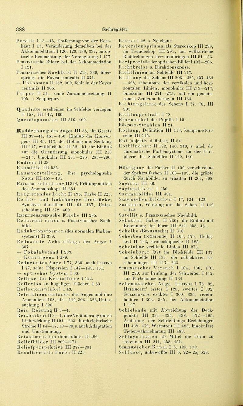 Pupille I 13—15, Entfernung von der Horn- haut I 17, Veränderung derselben bei der . Akkommodation I 120, 129, 136, 337, eutop- tisehe Beobachtung der Verengeriing I 177. Purkinje sehe Bilder bei der Akkommodation I 121. PuRKiNJESches Nachbild II 213, 369, über- springt die Fovea centralis II 371. — Phänomen Ii 152, 302, fehlt in der Fovea centralis II 305. Purpur II 54, seine Zusammensetznng II 105, s. Sehpurpur. Quadrate erscheinen im Sehfelde verzogen II 158, III 142, 160. Querdisparation III 316, 469. Kaddrehung des Auges III 38, ihr Gesetz III 39—44, 455—456, Einfluß der Konver- genz III 45, 117, der Hebung und Senkung III 117, willkürliche III 52—54, ihr Einfluß auf die Orientierung monokular HI 213 —217, binokular III 271—275, 285—290. Radium II 23. Raumbild III 535. Raum vor Stellung, ihre psychologische Natur III 458-461. Rayleigh-Gleichung II344, Prüfung mittels des Anomaloskops II 354. Reagierendes Licht II 195, Farbe II 225. Rechts- und linksäugige Eindrücke, Synchyse derselben III 464—467, Unter- scheidung III 372, 400. RECKLiNGHAüSENSche Flächc III 285. Reeurrent vision s. Purkinjesches Nach- • bild. Reduktionsformen (des normalen Farben- systems) II 339. Reduzierte Achsenlänge des Auges I 307. — Fokalabstand 1 239. — Konvergenz I 239. Reduziertes Auge I 77, 330, nach Listing I 77, seine Dispersion I 147—148, 151. — optisches System I 68. Reflexe der Kristallinse I 122. Reflexion an kugeligen Flächen I 53. Reflexionswinkel 1 43. R e fra k ti o n s z u s t ä u d e des Auges und ihre Anomalien 1108, 114—119, 306—326,Unter- suchung I 320. Reiz, Reizung II 3—4. Reizbarkeit 113 — 4, ihre Veränderung durch Licht Wirkung II 194—223, durch elektrische Strömeil 14—17, 19—20,s.auehAdaptation und Umstimmung. Reiz summation (binokulare) II 286. Reliefbilder III 269-271. Reliefperspektive III 277—281. Resultierende Farbe II 225. Retina I 22, s. Netzhaut. Reversionsprisma als Stereoskop III 296, im Pseudoskop III 291, um willkürliche Raddrehungen hervorzubringen III 51—53. Reziprozitätderoptischen Bilderl 197—205. Richtkreise s. Direktionskreise. Richtlinien im Sehfelde III 147. Richtung des Sehens III 203—225, 437, 464 —468, scheinbare der vertikalen und hori- zontalen Linien, monokular III 2l3—217, binokular III 271—275, auf ein gemein- sames Zentrum bezogen III 464. Richtungslinie des Sehens I 77, 78, III 203. Richtungsstrahl I 78. Ringmuskel der Pupille 115. RöNTQEN-Strahlen II 21. Rollung, Definition III 113, kompensatori- sche HI 115. Rot (objektiv definiert) II 54. Rotblindheit 11 122, 140, 340, s. auch di- chromatische Farbeusysteme an der Peri- lAime des Sehfeldes II 129, 140. Sättigung der Farben II 109, verschiedene der Spektralfarben II 106—109, die größte durch Nachbilder zu erhalten II 207, 368. Sagittal III 36. Sagittalebene I 250. Sammelbilder III 481. SANSONSches Bildchen I 17, 121—122. Santonin, Wirkung auf das Sehen II 142 —143. Satellit s. PEBKiNJEsches Nachbild. Schatten, farbige II 230; ihr Einfluß auf Erkennung der Form III 241, 258, 451. Scheibe (BENHAMSche) II 876. Scheiben (rotierende) II 103, 175, Hellig- keit II 193, stroboskopische II 185. Scheinbar vertikale Linien III 273. Scheinbarer Ort im Blickfelde III 137, im Sehfelde III 137, der subjektiven Er- scheinungen III 217—223. ScHEiNERScher Versuch I 104, 136, 170, III 220, zur Prüfung der Sehweiten I 112, zur Farbenmischung II 134. Schematisches Auge, Listings I 76, 92, Helmholtz' erstes I 128, zweites I 302, GuLi.sTRANDS exaktcs I 300, 335, verein- fachtes I 303, 335, bei Akkommodation I 127. Schielende mit Ab weich img der Deck- punkte III 334—335, 438, 472 — 485, Änderung der Sehrichtungs-Beziehungen III 438, 479, Wettstreit III 483, binokulare Tiefenwahriielimung III 483. Schlagschatten als Mittel die Form zu erkennen III 241, 258, 451. ScHLEMMScher Kanal I 6, 125, 132. Schlüsse, unbewußte III 5, 22— 25, 528.