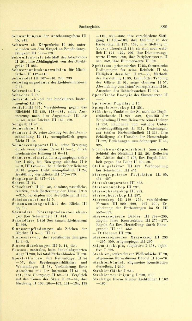 Schwankungen der Anschauungsform IIF 15, 245. Schwarz als Körperfarbe II 109, unter- schieden von dem Mangel an Empfindungs- fähigkeit III 172 — 173. Schwellenwerte (als Maß der Adaptation) II 264, ihre Abhängigkeit von der Objekt- größe II 283. Schwerpunktskonstruktion für Misch- farben II 112 — 118. Schwindel III 207—210, 223, 233. Schwingungsdauer der Lichtoszillationen I 36. Sclerotica I 4. Sehachse I 78. Seheindruck (bei den binokularen Instru- menten) III 535. Sehfeld III 137, Verschiebung gegen das Blickfeld III 138, 178 — 181, seine Aus- messung nach dem Augenmaße III 149 —153, seine Lücken III 169, 179. Sehgelb II 47. Sehnenhaut I 4. Sehnerv I 19, seine Reizung bei der Durch- schneidung II 11, unempfindlich gegen Licht II 10. Sehnervenapparat II 5, seine Erregung durch verschiedene Reize II 5—6, durch mechanische Reizung II 6—11. Sehnerveneintritt im Augenspiegel sicht- bar I 220, bei Bewegung sichtbar II 9 —10, III 178—179, bei elektrischer Reizung II 16, gegen Licht unempfindlich II 24, Ausfüllung der Lücke III 170—179. Sehpurpur II 327—329. Sehrot II 44. Sehschärfe II 29—39, absolute, natürliche, relative, nach Entfernung der Linse I 313 —315, der Zapfen und der Stäbchen II 311. Sehsinnsubstanz II 5. Seitenwendungswinkel des Blicks III 38, 71. Sekundäre Korrespondenzbeziehun- gen (bei Schielenden) III 474. Sekundäres Bild (bei kurzen Lichtreizen) II 369. Sinnesempfindungen als Zeichen der Objekte II 5—6, III 17. Sinnesnerven, ihre spezifischen Energien II 4—5. Sinnestäuschungen III 5, 14, 434. Skotom, zentrales, beim dunkeladaptierten Auge II 280, bei total Farbenblinden II 320. Spektralfarben, ihre Reihenfolge, II 54 — 57, ihre Brechungsverhältnisse und Wellenlängen II 58, Veränderung ihres Aussehens mit der Intensität II 61—62, 154, ihre l'borgänge II 62—64, Vergleich mit den Tönen der Skala II 63—64, ihre Mischung II 103, 104—107, 131—134, 138 —140, 333—336; ihre verschiedene Sätti- gung II 106 — 109, ihre Stellung in der Parbentafel II 117, 139, ihre Stellung in YouNGs Theorie II 119, sie sind noch weiß- lich II 121 — 122, 206, ihre Dämnierungs- werte II 298—300, ihre Peripheriewerte II 348, 352, ihre Flimmerwerte II 350. Spektrum, prismatisches II 53, theoretische Bedingungen für seine Reinheit II 86, Helligkeit desselben II 87—88, Methode der Darstellung II 89, Einfluß der Trübung der Gläser II 91, seine Grenzen II 57, Abweichung vom Interferenzspektrum II 58, Aussehen des lichtschwachen II 301. Spezifische Energie der Sinnesnerven II 4—5. Sphincter Pupillae I 15. Spiegelstercoskop III 251. Stäbchen, Funktion der St. nach der Dupli- zitätstheorie II 291 — 332, Qualität der Empfindung II 292, Reizwerte reiner Lichter II 296, Räumliche und zeitliche Unter- scheidungsfähigkeit II 311, Beziehungen zur totalen Farbenblindheit II 316, ihre Schädigung als Ursache der Hemeralopie II 322, Beziehungen zum Sehpurpur II 44, 325. Stäbchen- Zapfenschicht (musivische Schicht) der Netzhaut I 22, 26, Reflexion des Lichtes darin I 196, ihre Empfindlich- keit gegen das Licht II 29—30. Stellungsfaktor III 467, Verdoppelung bei Schielenden III 477. Stereographisehe Projektion III 85, 454-457. Stereokomparator III 563. Stereomonoskop III 297. Stereophantaskop III 297. Stereophoroskop III 297. Stereoskop III 249 — 253, verschiedene Formen III 290 — 292, 297 — 299, Er- scheinung der Entfernungen im St. III 552—559. Stereoskopische Bilder III 298—299, Regeln ihrer Konstruktion III 275—277, Regeln für ihre Herstellung durch Photo- graphie III 553 — 559. — Differenz III 276. Stereoskopisches Mikroskop III 293 —295, 550, Augenspiegel III 295. Stigmatoskopie, subjektive I 358, objek- tive I 369. Strahlen, senkrecht zur Wellenfläche II 70, allgemeine Form dünner Bündel II 70—76. Strahlenbündel, allgemeine Konstitution desselben, I 230. Strahlenfläche I 231. Strahlenvereinigung I 230, 232. Strahlige Form kleiner Lichtbilder I 162 — 165.